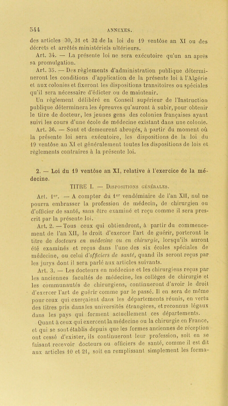 des articles 30, 31 et 32 de la loi du 19 ventôse an XI ou des décrets et arrêtés ministériels ultérieurs. Art. 34. — La présente loi ne sera exécutoire qu’un an après sa promulgation. Art. 3o. — Des règlements d’administration publique détermi- neront les conditions d’application de la présente loi à l’Algérie et aux colonies et fixeront les dispositions transitoires ou spéciales qu’il sera nécessaire d’édicter ou de maintenir. Un règlement délibéré en Conseil supérieur de l’Instruction publique déterminera les épreuves qu’auront à subir, pour obtenir le litre de docteur, les jeunes gens des colonies françaises ayant suivi les cours d’une école de médecine existant dans une colonie. Art. 36. — Sont et demeurent abrogés, à partir du moment où la présente loi sera exécutoire, les dispositions de la loi du 19 ventôse an XI et généralement toutes les dispositions de lois et règlements contraires à la présente loi. 2. — Loi du 19 ventôse an XI, relative à l’exercice de la mé- decine. TITRE I. — Dispositions générales. Art. 1er. — A compter du lor vendémiaire de l’an XII, nul ne pourra embrasser la profession de médecin, de chirurgien ou d’officier de santé, sans être examiné et reçu comme il sera pres- crit par la présente loi. Ait. 2.—Tous ceux qui obtiendront, à partir du commence- ment de l’an XII, le droit d’exercer l’art de guérir, porteront le titre de docteurs en médecine ou en chirurgie, lorsqu’ils auront été examinés et reçus dans l’une des six écoles spéciales de médecine, ou celui d'officiers de santé, quand ils seront reçus par les jurys dont il sera parlé aux articles suivants. Art. 3. — Les docteurs en médecine et les chirurgiens reçus par les anciennes facultés de médecine, les collèges de chirurgie et les communautés de chirurgiens, continueront d’avoir le droit d’exercer l’art de guérir comme par le passé. Il en sera de même pour ceux qui exerçaient dans les départements réunis, en vertu des litres pris dans les universités étrangères, et reconnus légaux dans les pays qui forment actuellement ces départements. Quant à ceux qui exercent la médecine ou la chirurgie en France, et qui se sont établis depuis que les formes anciennes de réception ont cessé d’exister, ils continueront leur profession, soit en se faisant recevoir docteurs ou officiers de santé, comme il est dit aux articles 10 et 21, soit en remplissant simplement les forma-