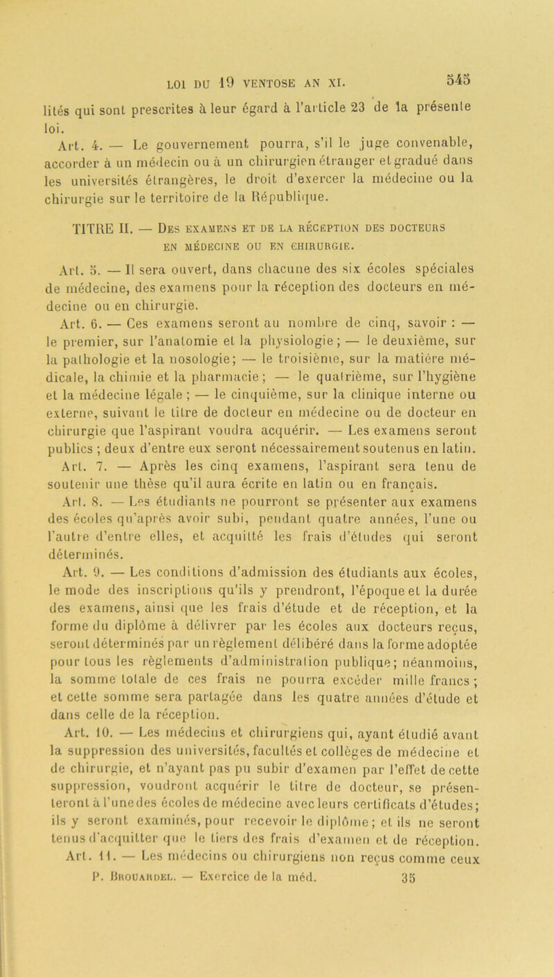 lilés qui sonl prescrites à leur égard à l’article 23 de la présente loi. Art. 4. — Le gouvernement pourra, s’il le juge convenable, accorder à un médecin ou à un chirurgien étranger et gradué dans les universités étrangères, le droit d’exercer la médecine ou la chirurgie sur le territoire de la République. TITRE II. — Des examens et de la réception des docteurs EN MÉDECINE OU EN CHIRURGIE. Art. 3. — 11 sera ouvert, dans chacune des six écoles spéciales de médecine, des examens pour la réception des docteurs en mé- decine ou en chirurgie. Art. 6. — Ces examens seront au nombre de cinq, savoir : — le premier, sur l’anatomie et la physiologie; — le deuxième, sur la pathologie et la nosologie; — le troisième, sur la matière mé- dicale, la chimie et la pharmacie ; — le quatrième, sur l’hygiène et la médecine légale ; — le cinquième, sur la clinique interne ou externe, suivant le litre de docteur en médecine ou de docteur en chirurgie que l'aspirant voudra acquérir. — Les examens seront publics ; deux d’entre eux seront nécessairement soutenus en latin. Art. 7. — Après les cinq examens, l’aspirant sera tenu de soutenir une thèse qu’il aura écrite en latin ou en français. Art. 8. — Les étudiants ne pourront se présenter aux examens des écoles qu’après avoir subi, pendant quatre années, l’une ou l’autre d’entre elles, et acquitté les frais d’études qui seront déterminés. Art. 9. — Les conditions d’admission des étudiants aux écoles, le mode des inscriptions qu’ils y prendront, l’époque et la durée des examens, ainsi que les frais d’étude et de réception, et la forme du diplôme à délivrer par les écoles aux docteurs reçus, seront déterminés par un règlement délibéré dans la forme adoptée pour tous les règlements d’administralion publique; néanmoins, la somme lolale de ces frais ne pourra excéder mille francs ; et celte somme sera partagée dans les quatre années d’étude et dans celle de la réception. Art. 10. — Les médecins et chirurgiens qui, ayant étudié avant la suppression des universités, facultés et collèges de médecine et de chirurgie, et n’ayant pas pu subir d’examen par l’efTet de cette suppression, voudront acquérir le titre de docteur, se présen- teront à l’unedes écolesde médecine avec leurs certificats d’études; ils y seront examinés, pour recevoir le diplôme ; et ils ne seront tenus d’acquitter que le tiers des frais d’examen et de réception. Art. H. — Les médecins ou chirurgiens non reçus comme ceux P. Brouahdel. — Exercice de la méd. 35