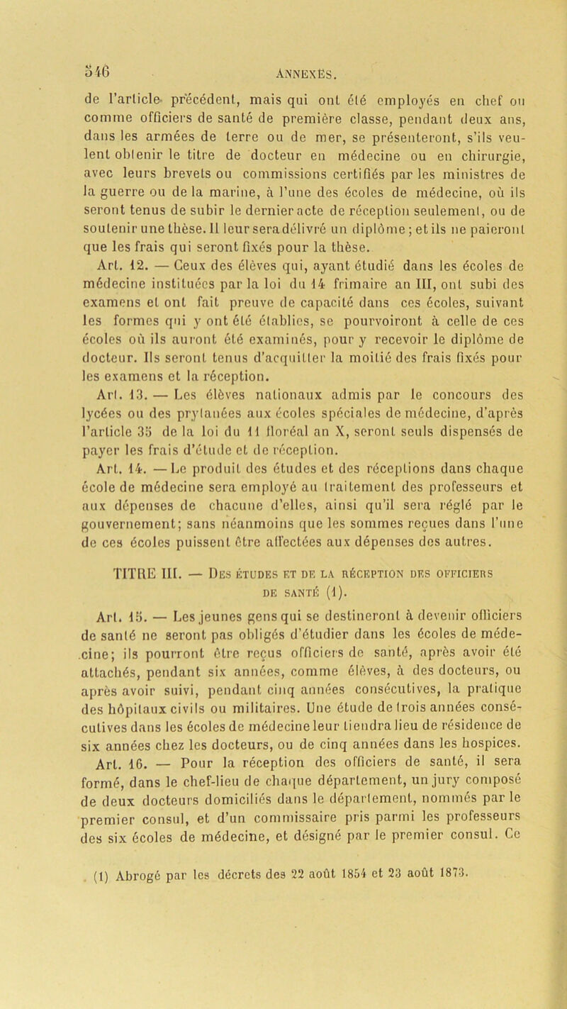 de l’article- précédent, mais qui ont été employés en chef ou comme officiers de santé de première classe, pendant deux ans, dans les armées de terre ou de mer, se présenteront, s’ils veu- lent obtenir le titre de docteur en médecine ou en chirurgie, avec leurs brevets ou commissions certifiés parles ministres de la guerre ou de la marine, à l’une des écoles de médecine, où ils seront tenus de subir le dernier acte de réception seulement, ou de soutenir une thèse. 11 leur seradélivré un diplôme ; et ils ne paieront que les frais qui seront fixés pour la thèse. Art. 12. — Ceux des élèves qui, ayant étudié dans les écoles de médecine instituées parla loi du 14 frimaire an III, ont subi des examens et ont fait preuve de capacité dans ces écoles, suivant les formes qui y ont été établies, se pourvoiront à celle de ces écoles où ils auront été examinés, pour y recevoir le diplôme de docteur. Ils seront tenus d’acquitter la moitié des frais fixés pour les examens et la réception. Art. 13. — Les élèves nationaux admis par le concours des lycées ou des prylanées aux écoles spéciales de médecine, d’après l’article 35 de la loi du 11 lloréal an X, seront seuls dispensés de payer les frais d’étude et de réception. Art. 14. —Le produit des études et des réceptions dans chaque école de médecine sera employé au traitement des professeurs et aux dépenses de chacune d’elles, ainsi qu’il sera réglé par le gouvernement; sans néanmoins que les sommes reçues dans l’une de ces écoles puissent être affectées aux dépenses des autres. TITRE III. — Des études et de la réception des officiers DE SANTÉ (1). Art. 15. — Les jeunes gens qui se destineront à devenir officiers de santé ne seront pas obligés d’étudier dans les écoles de méde- cine; ils pourront être reçus officiers de santé, après avoir été attachés, pendant six années, comme élèves, à des docteurs, ou après avoir suivi, pendant cinq années consécutives, la pratique des hôpitaux civils ou militaires. Une étude de (rois années consé- cutives dans les écoles de médecine leur tiendra lieu de résidence de six années chez les docteurs, ou de cinq années dans les hospices. Art. 16. — Pour la réception des officiers de santé, il sera formé, dans le chef-lieu de chaque département, un jury composé de deux docteurs domiciliés dans le département, nommés par le premier consul, et d’un commissaire pris parmi les professeurs des six écoles de médecine, et désigné par le premier consul. Ce
