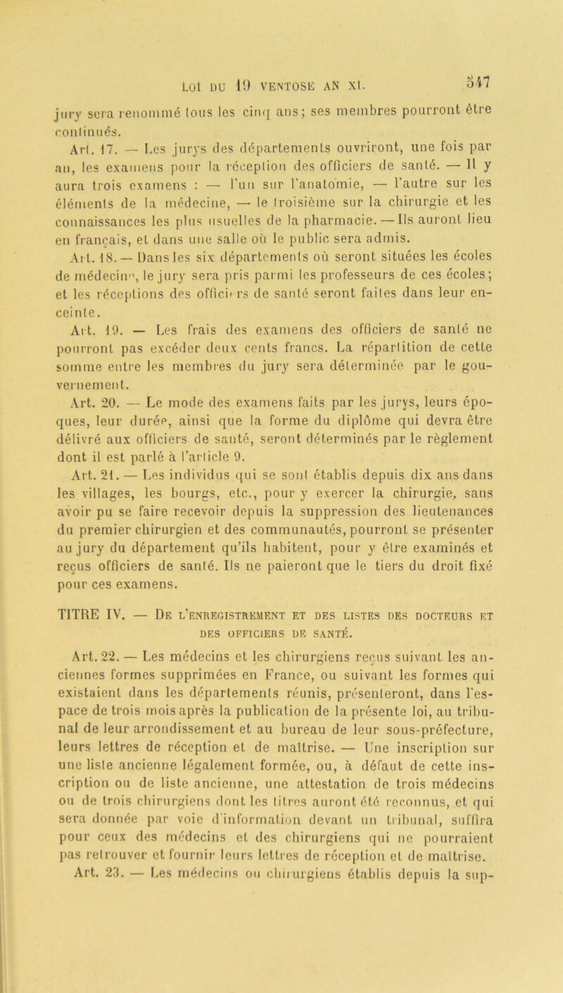 jury sera renommé (ous les cinq ans; ses membres pourront être conlinués. Arl. 17. — Les jurys des départements ouvriront, une fois par an, les examens pour la réception des officiers de santé. — Il y aura trois examens : — l’un sur l’anatomie, — l’autre sur les éléments de la médecine, — le troisième sur la chirurgie et les connaissances les plus usuelles de la pharmacie. — Ils auront lieu en français, et dans une salle où le public sera admis. Ai l. 18.— Dans les six départements où seront situées les écoles de médecin'1, le jury sera pris parmi les professeurs de ces écoles; et les réceptions des officb rs de santé seront faites dans leur en- ceinte. Ait. 19. — Les frais des examens des officiers de santé ne pourront pas excéder deux cents francs. La répartition de cette somme entre les membres du jury sera déterminée par le gou- vernement. Art. 20. — Le mode des examens faits par les jurys, leurs épo- ques, leur durée, ainsi que la forme du diplôme qui devra être délivré aux officiers de santé, seront déterminés parle règlement dont il est parlé à l’article 9. Art. 21. — Les individus qui se sont établis depuis dix ans dans les villages, les bourgs, etc., pour y exercer la chirurgie, sans avoir pu se faire recevoir depuis la suppression des lieutenances du premier chirurgien et des communautés, pourront se présenter au jury du département qu’ils habitent, pour y être examinés et reçus officiers de santé. Ils ne paieront que le tiers du droit fixé pour ces examens. TITRE IV. — De l’enregistrement et des listes des docteurs et DES OFFICIERS DE SANTÉ. Art. 22. — Les médecins et les chirurgiens reçus suivant les an- ciennes formes supprimées en France, ou suivant les formes qui existaient dans les départements réunis, présenteront, dans l’es- pace de trois mois après la publication de la présente loi, au tribu- nal de leur arrondissement et au bureau de leur sous-préfecture, leurs lettres de réception et de maîtrise. — Une inscription sur une liste ancienne légalement formée, ou, à défaut de cette ins- cription ou de liste ancienne, une attestation de trois médecins ou de trois chirurgiens dont les litres auront été reconnus, et qui sera donnée par voie d’information devant un tribunal, suffira pour ceux des médecins et des chirurgiens qui ne pourraient pas retrouver et fournir leurs lettres de réception et de maîtrise.