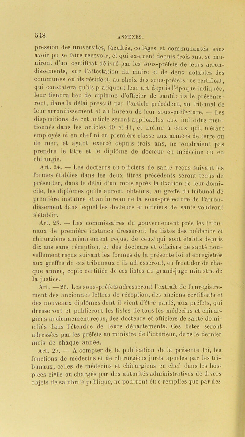 pression des universités, facultés, collèges et communautés, sans avoir pu se faire recevoir, et qui exercent depuis trois ans, se mu- niront d’un certificat délivré par les sons-préfets de leurs arron- dissements, sur l’attestation du maire et de deux notables des communes où ils résidenl, au choix des sous-préfets: ce certificat, qui constatera qu’ils pratiquent leur art depuis l’époque indiquée, leur tiendra lieu de diplôme d’officier de santé; ils le présenLe- ronl, dans le délai prescrit par l’article précédent, au tribunal de leur arrondissement el au bureau de leur sous-préfecture. — Les dispositions de cet article seront applicables aux individus men- tionnés dans les articles 10 cl 11, et même à ceux qui, n’élant employés ni en chef ni en première classe aux armées de terre ou de mer, et ayant exercé depuis trois ans, ne voudraient pas prendre le titre et le diplôme de docteur en médecine ou en chirurgie. Art. 24. — Les docteurs ou officiers de santé reçus suivant les formes établies dans les deux litres précédents seront tenus de présenter, dans le délai d’un mois après la fixation de leur domi- cile, les diplômes qu’ils auront obtenus, au greffe du tribunal de première instance et au bureau de la sous-préfecture de l’arron- dissement dans lequel les docteurs el officiers de santé voudront s’établir. Art. 25. — Les commissaires du gouvernement près les tribu- naux de première instance dresseront les listes des médecins el chirurgiens anciennement reçus, de ceux qui sont établis depuis dix ans sans réception, et des docteurs et officiers de santé nou- vellement reçus suivant les formes de la présente loi et enregistrés aux greffes de ces tribunaux : ils adresseront, en fructidor de cha- que année, copie certifiée de ces listes au grand-juge ministre de la justice. Arl. —20. Les sous-préfets adresseront l’extrait de l’enregistre- ment des anciennes lettres de réception, des anciens certificats et des nouveaux diplômes dont il vient d’être parlé, aux préfets, qui dresseront et publieront les listes de tous les médecins et chirur- giens anciennement reçus, des docteurs et officiers de santé domi- ciliés dans l’étendue de leurs départements. Ces listes seront adressées par les préfets au ministre de l’intérieur, dans le dernier mois de chaque année. Art. 27. — A compter de la publication de la présente loi, les fonctions de médecins et de chirurgiens jurés appelés par les tri- bunaux, celles de médecins et chirurgiens en chef dans les hos- pices civils ou chargés par des autorités administratives de divers objets de salubrité publique, ne pourront êtr e remplies que par des