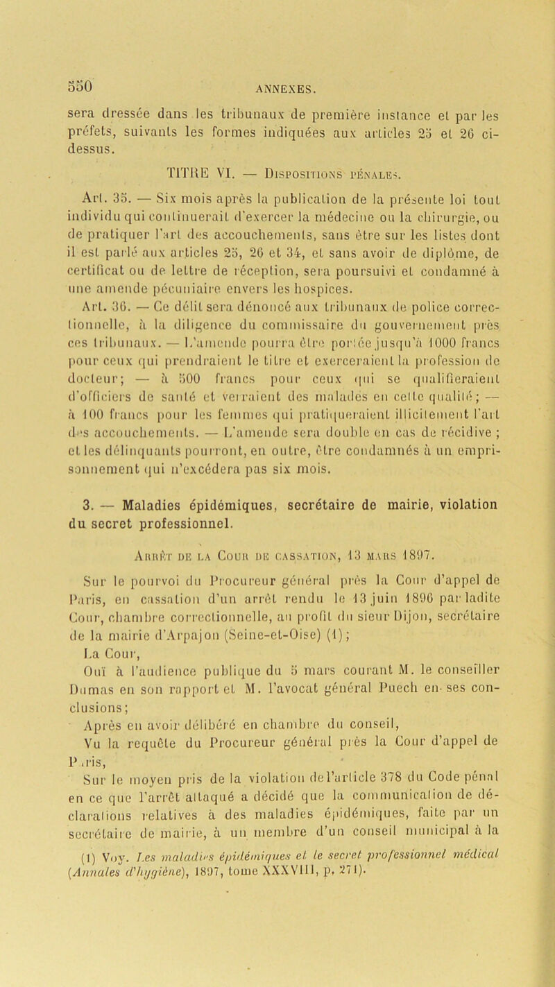sera dressée dans les tribunaux de première instance et par les préfets, suivants les formes indiquées aux articles 2o el 20 ci- dessus. TITRE VI. — Dispositions pénales. Art. 3o. — Six mois après la publication de la présente loi tout individu qui continuerait d’exercer la médecine ou la chirurgie, ou de pratiquer l’art des accouchements, sans être sur les listes dont il est parlé aux articles 2a, 20 et 34, et sans avoir de diplôme, de certificat ou de lettre de réception, sera poursuivi el condamné à une amende pécuniaire envers les hospices. Art. 30. — Ce délit sera dénoncé aux tribunaux de police correc- tionnelle, à la diligence du commissaire du gouvernement près ces tribunaux. — 1,'amende pourra être porlée jusqu’à 1000 francs pour ceux qui prendraient le titre et exerceraient la profession de docteur; — à 500 francs pour ceux qui se qualifieraient d’officiers de santé et verraient des malades en celte qualité; — à 100 francs pour les femmes qui pratiqueraient illicitement l'art des accouchements. — L'amende sera double en cas de récidive ; et les délinquants pourront, en outre, être condamnés à un empri- sonnement ijui n’excédera pas six mois. 3. — Maladies épidémiques, secrétaire de mairie, violation du secret professionnel. Aiuièt de la Coup de cassation, 13 mars 1897. Sur le pourvoi du Procureur général près la Cour d’appel de Paris, en cassation d’un arrêt rendu le 13 juin 1890 par ladite Cour, chambre correctionnelle, au profil du sieur Dijon, secrétaire de la mairie d’Arpajon (Seine-el-Oise) (1); I.a Cour, Ouï à l’audience publique du 5 mars courant M. le conseiller Dumas en son rapport et M. l’avocat général Puech en-ses con- clusions ; Après en avoir délibéré en chambre du conseil, Vu la requête du Procureur général près la Cour d’appel de P .ris, Sur le moyen pris de la violation del’urlicle 378 du Code pénal en ce que l’arrêt alLaqué a décidé que la communication de dé- clarations relatives à des maladies épidémiques, faite par un secrétaire de mairie, à un membre d’un conseil municipal a la (1) Voy. I.es maladies épidémiques el Le secret professionnel médical [Annales d'hygiène), 1897, tome XXXVW, p, ’2i I).