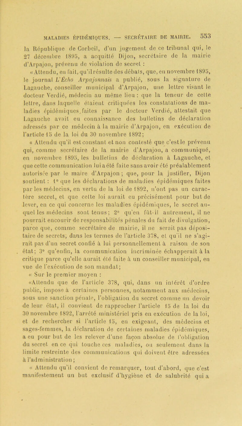 la République de Corbeil, d’un jugement de ce tribunal qui, le 27 décembre 1895, a acquitté Dijon, secrétaire de la mairie d’Arpajon, prévenu de violation de secret : «Attendu, en l’ait, qu’il résulte des débats, que, eu novembre 1895, le journal L’Écho Arpajonnais a publié, sous la signature de Lagauche, conseiller municipal d’Arpajon, une lettre visant le docteur Verdié, médecin au même lieu : que la teneur de celte lettre, dans laquelle étaient critiquées les constatations de ma- ladies épidémiques,faites par le docteur Verdié, attestait que Lagauche avait eu connaissance des bulletins de déclaration adressés par ce médecin à la mairie d’Àrpajon, en exécution de l’article 15 de la loi du 30 novembre 1892; « Attendu qu’il est constant et non contesté que c’est le prévenu qui, comme secrétaire de la mairie d’Arpajon, a communiqué, en novembre 1895, les bulletins de déclaration à Lagauche, et que cette communication luiaété faite sans avoir été préalablement autorisée par le maire d’Arpajon; que, pour la justifier, Dijon soutient : 1° que les déclarations de maladies épidémiques faites par les médecins, en vertu de la loi de 1892, n’ont pas un carac- tère secret, et que celte loi aurait eu précisément pour but de lever, en ce qui concerne les maladies épidémiques, le secret au- quel les médecins sont tenus; 2° qu’en fût-il autrement, il ne pourrait encourir de responsabilités pénales du fait de divulgation, parce que, comme secrétaire de mairie, il ne sciait pas déposi- taire de secrets, dans les termes de l’article 378, et qu'il ne s’agi- rait pas d’un secret confié à lui personnellement à raison de son état; 3° qu’enfin, la communication incriminée échapperait à la critique parce qu’elle aurait élé faite à un conseiller municipal, en vue de l'exécution de son mandat; « Sur le premier moyen : «Attendu que de l’article 378, qui, dans un intérêt d’ordre public, impose à certaines personnes, notamment aux médecins, sous une sanction pénale, l’obligation du secret comme un devoir de leur état, il convient de rapprocher l’article 15 de la loi du 30 novembre 1892, l'arrêté ministériel pris en exécution de la loi, et de rechercher si l’article 15, en exigeant, des médecins et sages-femmes, la déclaration de certaines maladies épidémiques, a eu pour but de les relever d’une façon absolue de l’obligation du secret en ce qui touche ces maladies, ou seulement dans la limite restreinte des communications qui doivent être adressées à l’administration ; « Attendu qu’il convient de remarquer, tout d’abord, que c’est manifestement un but exclusif d’hygiène et de salubrité qui a