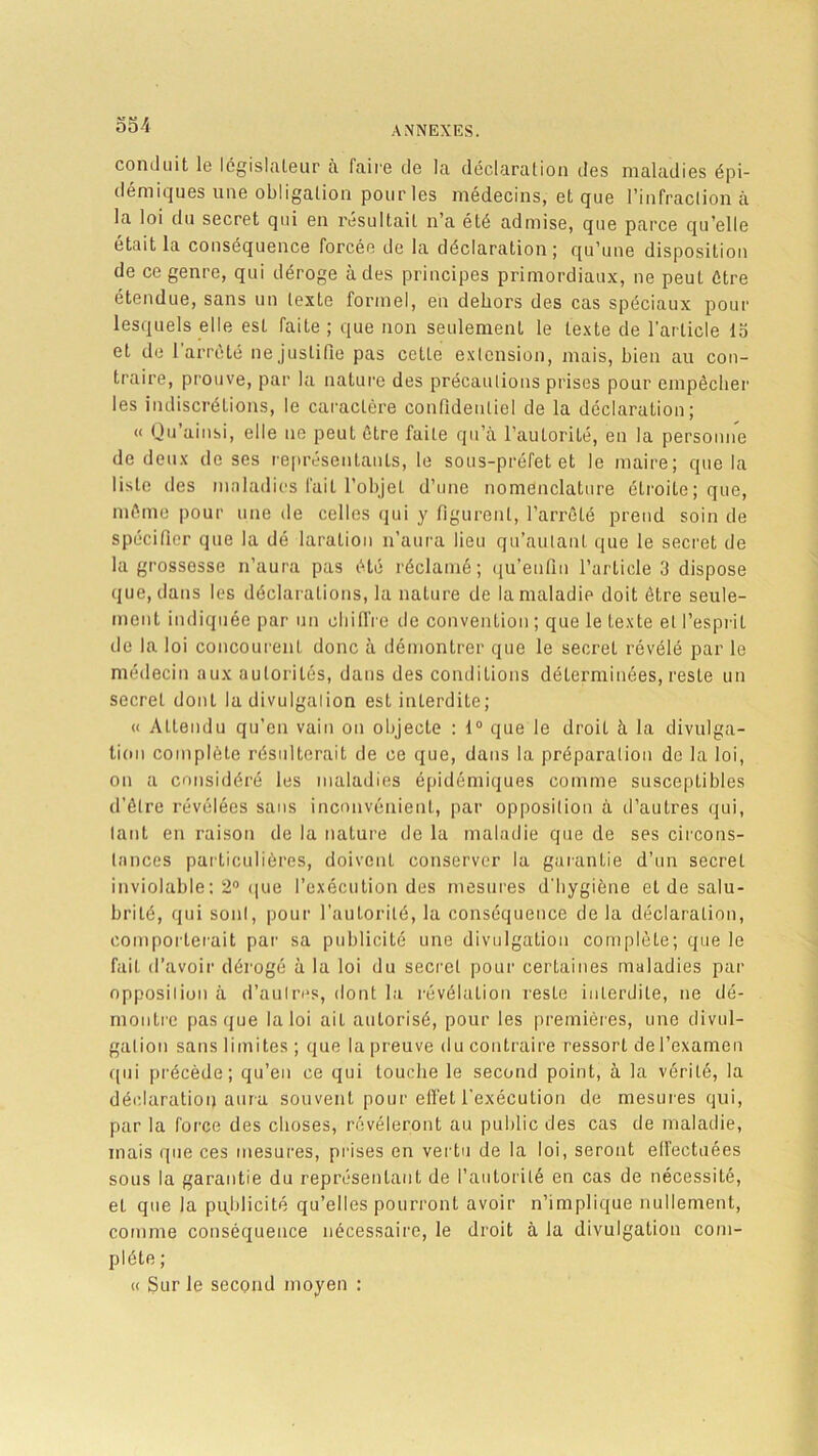 OOi conduit le législateur à faire de la déclaration des maladies épi- démiques une obligation pour les médecins, et que l’infraction à la loi du secret qui en résultait n’a été admise, que parce qu’elle était la conséquence forcée de la déclaration; qu’une disposition de ce genre, qui déroge à des principes primordiaux, ne peut être étendue, sans un texte formel, en dehors des cas spéciaux pour lesquels elle est faite ; que non seulement le texte de l'article la et de 1 arrêté ne justifie pas cette extension, mais, bien au con- traire, prouve, par la nature des précautions prises pour empêcher les indiscrétions, le caractère confidentiel de la déclaration; « Qu’ainsi, elle ne peut être faite qu’à l’autorité, en la personne de deux de ses représentants, le sous-préfet et le maire; que la liste des maladies fait l’objet d’une nomenclature étroite; que, même pour une de celles qui y figurent, l’arrêté prend soin de spécifier que la dé laralion n’aura lieu qu’aulanl que le secret de la grossesse n’aura pas été réclamé; qu’enfin l’article 3 dispose que, dans les déclarations, la nature de la maladie doit être seule- ment indiquée par un chiffre île convention ; que le texte et l’esprit de la loi concourent donc à démontrer que le secret révélé par le médecin aux autorités, dans des conditions déterminées, reste un secret donL la divulgation est inLerdite; « Attendu qu’en vain on objecte : 1° que le droiL à la divulga- tion complète résulterait de ce que, dans la préparation de la loi, on a considéré les maladies épidémiques comme susceptibles d'être révélées sans inconvénient, par opposition à d’autres qui, tant en raison de la nature de la maladie que de ses circons- tances particulières, doivent conserver la garantie d’un secret inviolable; 2° que l’exécution des mesures d'hygiène et de salu- brité, qui sont, pour l’autorité, la conséquence de la déclaration, comporterait par sa publicité une divulgation complète; que le fait d’avoir dérogé à la loi du secret pour certaines maladies par opposilion à d’aulres, dont la révélation reste interdite, ne dé- montre pas que la loi ait autorisé, pour les premières, une divul- gation sans limites ; que la preuve du contraire ressort de l’examen qui précède; qu’en ce qui touche le second point, à la vérité, la déclaration aura souvent pour effet l'exécution de mesures qui, par la force des choses, révéleront au public des cas de maladie, mais que ces mesures, prises en vertu de la loi, seront effectuées sous la garantie du représentant de l’autorité en cas de nécessité, et que la publicité qu’elles pourront avoir n’implique nullement, comme conséquence nécessaire, le droit à la divulgation com- plète ; « Sur le second moyen :