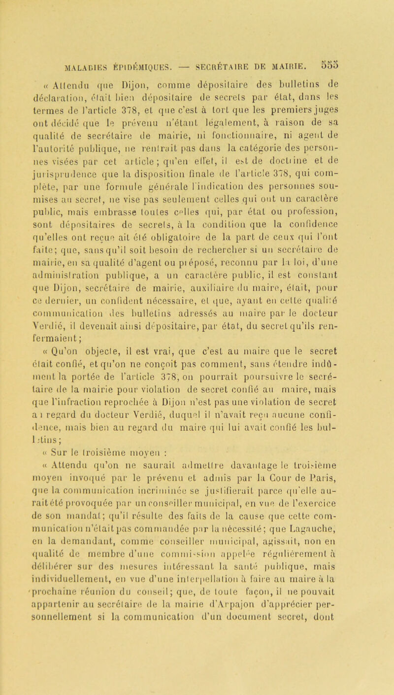 « Attendu i[ne Dijon, comme déposilaire des bulletins de déclaration, était bien dépositaire de secrets par état, dans les termes de l’article 378, et que c’est à tort que les premiers juges ont décidé que le prévenu n’étant légalement, à raison de sa qualité de secrétaire de mairie, ni fonctionnaire, ni agent de l'autorité publique, ne rentrait pas dans la catégorie des person- nes visées par cet article; qu’en ell’et, il est de docliine et de jurisprudence que la disposition finale de l’article 378, qui com- plète, par une formule générale l'indication des personnes sou- mises au secret, ne vise pas seulement celles qui ont un caractère public, mais embrasse toutes cfdles qui, par état ou profession, sont dépositaires de secrets, à la condition que la confidence qu’elles ont reçue ait été obligatoire de la part de ceux qui l’ont faite; que, sansqu’il soit besoin de rechercher si un secrétaire de mairie,en saqualité d’agent ou piéposé, reconnu par la loi, d’une administration publique, a un caractère public, il est constant que Dijon, secrétaire de mairie, auxiliaire du maire, était, pour ce dernier, un confident nécessaire, et que, ayant en cetLe qualité communication îles bulletins adressés au maire par le docteur Verdie, il devenait ainsi dépositaire, par état, du secret qu’ils ren- fermaient ; « Qu’on objecte, il est vrai, que c’est au maire que le secret était confié, et qu’on ne conçoit pas comment, sans étendre indû- ment la portée de l’article 378, on pourrait poursuivre le secré- taire de la mairie pour violation de secret confié au maire, mais que l’infraction reprochée à Dijon n’est pas une violation de secret ai regard du docteur Verdié, duquel il n’avait reçu aucune confi- dence, mais bien au regard du maire qui lui avait confié les bul- I .-tins ; « Sur le troisième moyen : « Attendu qu’on ne sauraiL admettre davantage le troisième moyen invoqué par le prévenu et admis pur la Cour de Paris, que la communication incriminée se justifierait parce qu'elle au- raitété provoquée par un conseiller municipal, en vue de l’exercice de son mandat; qu’il résulte des faits de la cause que cette com- munication n’était pas commandée par la nécessité; que Lagauche, en la demandant, comme conseiller municipal, agissait, non en qualité de membre d’une commi-sion appelle régulièrement à délibérer sur des mesures intéressant la santé publique, mais individuellement, en vue d’une interpellation à faire au maire à la prochaine réunion du conseil; que, de toute façon, il ne pouvait appartenir au secrétaire de la mairie d’Arpajon d’apprécier per- sonnellement si la communication d’un document secret, dont