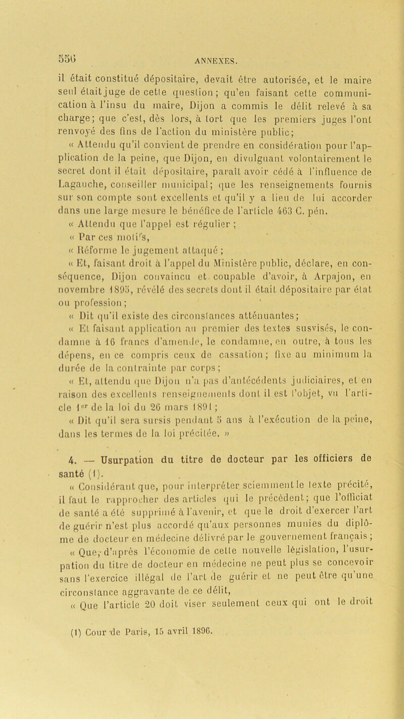 55U il était constitué dépositaire, devait être autorisée, et le maire seul était juge de cetle question; qu’en faisant cette communi- cation à l’insu du maire, Dijon a commis le délit relevé à. sa charge; que c’est, dès lors, à tort que les premiers juges l’ont renvoyé des fins de l'action du ministère public; « Attendu qu’il convient de prendre en considération pour l’ap- plication de la peine, que Dijon, en divulguant volontairement le secret dont il était dépositaire, paraît avoir cédé ci l'influence de Lagauche, conseiller municipal; que les renseignements fournis sur son compte sont excellents et qu’il y a lieu de lui accorder dans une large mesure le bénéfice de l’article 463 C. peu. « Attendu que l’appel est régulier; « Par ces moti's, « Déforme le jugement attaqué ; « Et, faisant droit à l’appel du Ministère public, déclare, en con- séquence, Dijon convaincu et coupable d’avoir, à Arpajon, en novembre 1895, révélé des secrets dont il était dépositaire par état ou profession ; « Dit qu’il existe des circonstances atténuantes; « El faisant application au premier des textes susvisés, le con- damne à 16 francs d’amende, le condamne, en outre, îi tous les dépens, en ce compris ceux de cassation; fixe au minimum la durée de la contrainte par corps; « Et, attendu que Dijon n’a pas d’antécédents judiciaires, et en raison des excellenls renseignements dont il est l’objet, vu l’arti- cle 1<:rde la loi du 26 mars 1891 ; « Dit qu’il sera sursis pendant 5 ans à l'exécution de kl peine, dans les termes de la loi précitée. » 4. — Usurpation du titre de docteur par les officiers de santé (I). « Considérant que, pour interpréter sciemment le lexte précité, il faut le rapprocher des articles qui le précèdent; que l’olliciat de santé a été supprimé à l'avenir, et que le droit d’exercer l’art de guérir n’est plus accordé qu’aux personnes munies du diplô- me de docteur en médecine délivré par le gouvernement français; « Que,-d’après l’économie de celle nouvelle législation, 1 usur- pation du titre de docteur en médecine ne peut plus se concevoir sans l’exercice illégal de l’art de guérir et ne peut etre qu une circonstance aggravante de ce délit, « Que l’article 20 doit viser seulement ceux qui ont le droit (I) Cour-de Paris, 15 avril 189G.