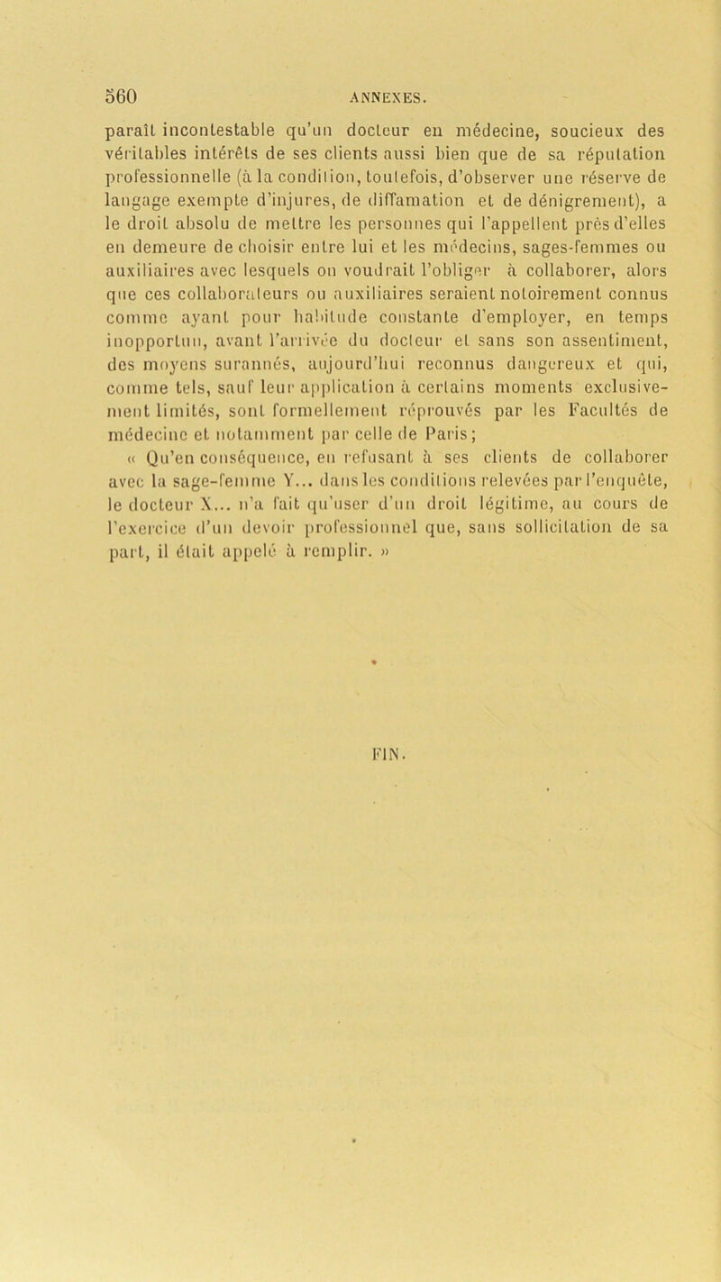 paraît incontestable qu’un docteur en médecine, soucieux des véritables intérêts de ses clients aussi bien que de sa réputation professionnelle (à la condilion, toutefois, d’observer une réserve de langage exempte d’injures, de diffamation et de dénigrement), a le droit absolu de mettre les personnes qui l'appellent près d’elles en demeure de choisir entre lui et les médecins, sages-femmes ou auxiliaires avec lesquels on voudrait l’obliger à collaborer, alors que ces collaborateurs ou auxiliaires seraient notoirement connus comme ayant pour habitude constante d’employer, en temps inopportun, avant l’arrivée du docteur et sans son assentiment, des moyens surannés, aujourd’hui reconnus dangereux et qui, comme tels, sauf leur application à certains moments exclusive- ment limités, sont formellement réprouvés par les Facultés de médecine et notamment par celle de Paris; « Qu’en conséquence, en refusant à ses clients de collaborer avec la sage-femme Y... dans les conditions relevées par l’enquête, le docteur X... n’a fait qu’user d’un droit légitime, au cours de l’exercice d’un devoir professionnel que, sans sollicitation de sa part, il était appelé à remplir. » FIN.