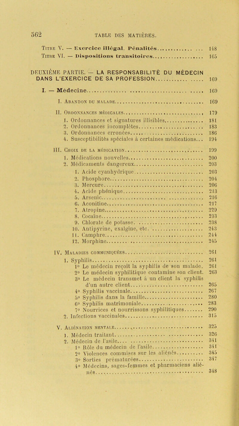 Titre V. — Exercice illégal. Pénalités 148 Titre VI. — Dispositions transitoires 1G5 DEUXIÈME PARTIE. — LA RESPONSABILITÉ DU MÉDECIN DANS L’EXERCICE DE SA PROFESSION 1G0 I. — Médecine 169 I. Abandon du malade 1G9 II. Ordonnances médicales 179 1. Ordonnances et signatures illisibles 181 2. Ordonnances incomplètes 183 3. Ordonnances erronées 186 4. Susceptibilités spéciales à certaines médications... 194 III. Choix de la médication 199 1. Médications nouvelles 200 2. Médicaments dangereux 203 1. Acide cyanhydrique 203 2. Phosphore.. 204 3. Mercure 20G 4. Acide phéniquc 213 5. Arsenic 21G G. Aconitine 217 7. Atropine 229 8. Cocaïne 233 9. Chlorate de potasse. 238 10. Antipyrine, exalgine, etc 243 11. Camphre 24 4 12. Morphine 245 IV. Maladies communiquées 2G1 1. Syphilis 2G1 1» Le médecin reçoit la syphilis de son malade. 261 2° Le médecin syphilitique contamine son client. 2G3 3° Le médecin transmet à un client la syphilis d’un autre client. 2G5 4° Syphilis vaccinale 2G7 5° Syphilis dans la famille 280 G0 Syphilis matrimoniale 283 7° Nourrices et nourrissons syphilitiques 290 2. Infections vaccinales 315 V. Aliénation mentale 325 1. Médecin traitant 32G 2. Médecin de l'asile 341 1° Rôle du médecin de l’asile » 341 2° Violences commises sur les aliénés 345 3° Sorties prématurées 347 4® Médecins, sages-femmes et pharmaciens alié- nés 348