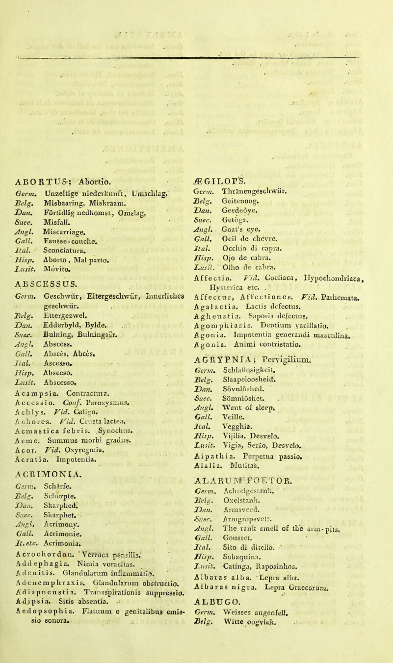 ABORTUS; Abortio, Germ. Unzeitige niederkunft, Umschlag. Belg. Misbaaring, Miskraam. Dan. Fortidlig nedkomst, Omslag. Suec. Misfall. Angi. Miscarriage. Gall. Fausse-conche. Jtal. Sconciatura. Jlisp. Aborto , Mal parto. Lusit. Movito. ABSCESSUS. Germ. Geschwrir, Ei terge scliwur, Innerliches geschwiir. 23 elg. Ettergezwel. Dan. Edderbyld, Bylde. Suer. Bulning, Bulningsar. Angi. Abscess. Gall. Absces, Abces. Ital. Asces.so. Jlisp. Absceso. Lusit. Abscesso. Acampsia. Contractura. Accessio. Conf. Paroxysmus, Aclilys. Vid. Caligo. Acliores. Vid. Crusta lactea. Ac mastica febris. .Synochus, Aorne. Summus morbi gradus. Acor. Vid. Oxyregmia. A erat ia. Impotentia. ACRIMONIA. Germ. Scharfe. Belg. Sclierpte. Dan. Skarphed, Suec. Skarphet. Angi. Acrimony. Gall. Acrimonie. It. etc. Acrimonia. A cro chor don. ‘Verruca pensilis. Addephagia. Nimia voracitas. Adcnitis. Glandularum inflammatio. Adenemphraxis. Glandularum obstructio. A d ia pneu s t i a. Transspirationis suppressio. Ad ipsi a. Sitis absentia. Aedopsophia. Flatuum e genitalibus emis- sio sonora. iEGILOrS. Germ. Thriinengescliwiir. Belg. Geitenoog. Dan, Geededye. Suec. Getoga. Angi. Goat’s eye. Gall. Oeil de chcvre. Ital. Occliio di capra. Jlisp. Ojo de cabva. I^usit. Olho de cabra. Affectio. Vid. Coeliaca, Hypochondriaca Hysterica etc. . ' Affectus, Affectiones. Vid. Pathemata. Agalactia. Lactis defectus. Aglieustia. Saporis defectus. Agomphiasis. Dentium vacillatio. Agonia. Impotentia generandi masculina, Agonia. Animi contristatio. A G R Y P NIA ; Pervigilium. Germ. Schlaflosigkeit. Belg. Slaapeloosheid. Dan. Sovnloshed. Suec. Somnloshet. Angi. Want of sleep. Gall. Veille. Jtal. Veggbia. Jlisp. Vijilia, Desvelo. Lusit. Vigia, Serao, Desvelo. Ai p a tlria. Perpetua passio. Alalia. Mutitas. ALARUM FOETO R. Germ, Acbselgestaxlk. Belg. Oxelstank. Dan. Arm3vced. Suec. Armgropsvetr. Angi. The rank smell of the arm-pits. Gall. Gousset. Jtal. Sito di ditcllo. ' Jlisp. Sobaquina, Lusit. Catinga, llaposinhos. AIbaras alba. Lepra alba. Albaras nigra. Lepra Graecorum, ALBUGO. Germ. Weisses augettfell, Belg. Witte oogvlek.