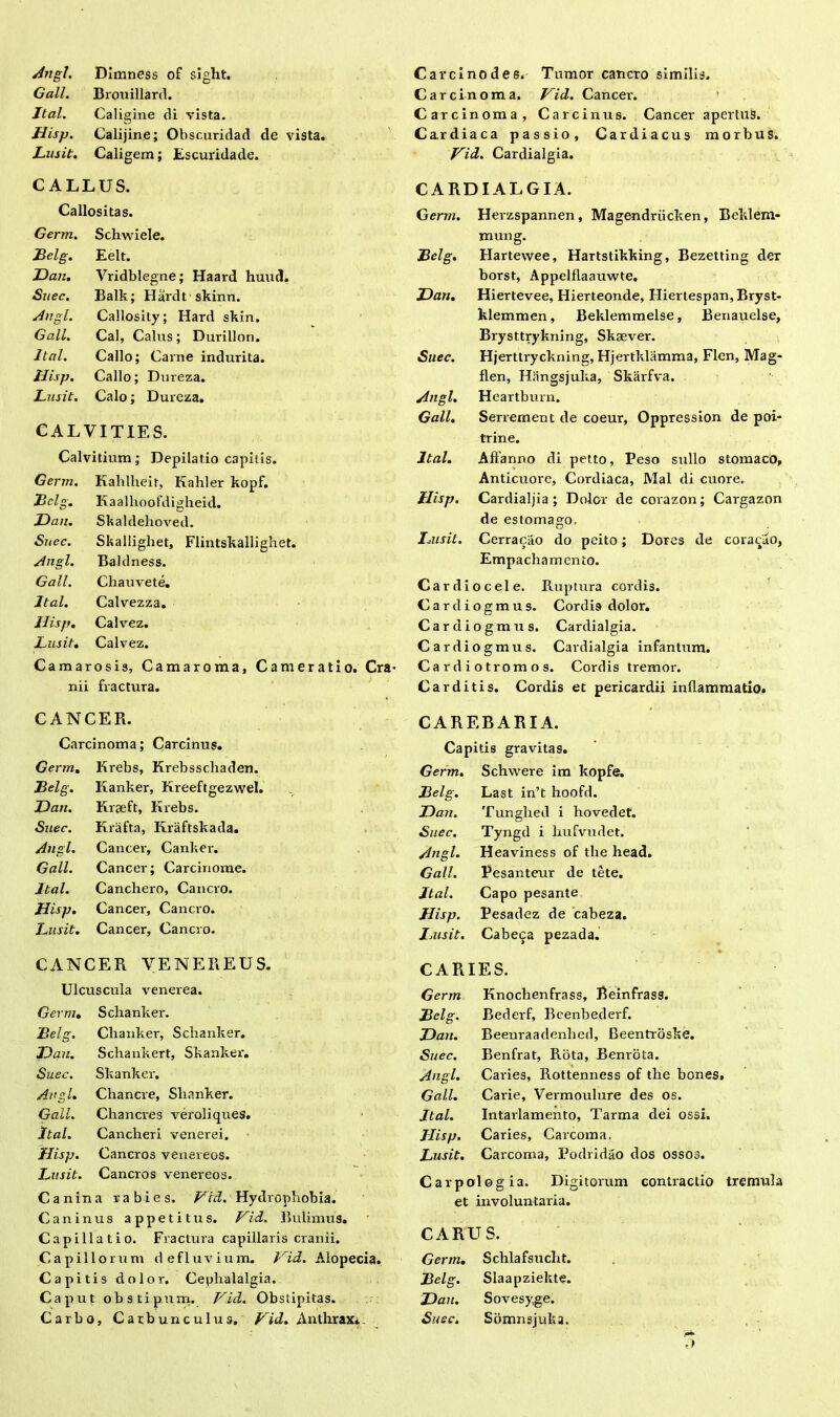 Angi, DImness of sight. Gall. Brouillard. Jtal. Caligine di vista. Jlisp. Calijine; Obscuridad de vista. Lusit. Caligem; Escuridade. C ALLUS. Callositas. Germ. Schwiele. Belg. Eelt. JDan. Vridblegne; Haard huud. Snec. Balk; Hardt skinn. Angi. Callosity; Hard skin. Gall. Cal, Calus; Durillon. Jtal. Callo; Carne indurita. Uisp. Callo; Dnreza. Lusit. Calo; Dureza. CALVITIES. Calvitium; Depilatio capitis. Germ. Kahlheit, Kahler kopf. Bclg. Kaalhoofdigheid. JDan. Skaldelioved. Suec. Skalligliet, Flintskallighet. Angi. Baldness. Gall. Chauvete. Jtal. Calvezza. Ilisp. Calvez. Lusit. Calvez. Camarosis, Caraaroma, Cameratio. Cra* nii fractura. Carcino des. Tumor cancro similis. Carcinoma. Vid. Cancer-. Carcinoma, Carcinus. Cancer apertus. Cardiaca passio. Cardiacus morbus. Vici. Cardialgia. CARDIALGIA. Germ. Herzspannen , Magendriicken, Beklem- mung. Belg. Hartewee, Hartstikking, Bezetting der borst, Appelflaauwte. JDan. Hiertevee, Hierteonde, Hiertespan,Bryst- klemmen, Beklemmelse, Benauelse, Brysttrykning, Sksever. Suec. Hjerttryckning, Hjertklamma, Flen, Mag- flen, Hangsjulia, Skarfva. Angi. Heartburn. Gall. Serrement de coeur, Oppression de poi- trine. Jtal. Alfanno di petto, Peso sullo stomaco, Anticuore, Cordiaca, Mal di cuore. Uisp. Cardialjia ; Dolor de corazon; Cargazon de estomago. Imsit. Cerraciio do peito; Dores de coraclio, Empachamcnto. Cardiocele. Ruptura cordis. Cardiogmus. Cordis dolor. Cardiogmus. Cardialgia. Cardiogmus. Cardialgia infantum. Cardiotromos. Cordis tremor. Carditis. Cordis et pericardii inflammatio. CANCER. Carcinoma; Carcinus. Germ. Krebs, Krebsschaden. Belg. Kanker, Kreeftgezwel. JDan. Kraeft, Krebs. Suec. Krafta, Kraftskada. Angi. Cancer, Canker. Gall. Cancer; Carcinome. Jtal. Canchero, Cancro. Uisp. Cancer, Cancro. Lusit. Cancer, Cancro. CANCER VENEREUS. Ulcuscula venerea. Germ. Sclianker. Belg. Clianker, Sclianker. JDan. Schankert, Skanker. Suec. Skanker. Angi. Chancre, Slianker. Gall. Chancres veroliques. Jtal, Cancheri venerei. Uisp. Cancros venereos. Lusit. Cancros venereos. Canina rabies. Vid. Hydrophobia. Caninus appetitus. Vid. Bulimus. Capillatio. Fractura capillaris cranii. Capillorum defluvium. Vid. Alopecia, Capitis dolor. Cephalalgia. Caput obstipum. Vici. Obstipitas. Carbo, Carbunculus. Vid. Anthrax. CARF.BARIA. Capitis gravitas. Germ. Schwere im kopfe. Belg. Last in’t hoofd. JDan. Tunghed i hovedet. Suec. Tyngd i liufvudet. Angi. Heaviness of tlie head. Gall. Pesanteur de tete. Jtal. Capo pesante Jlisp. Pesadez de cabeza. Jjusit. Cabeza pezada. CARIES. Germ Knoclienfrass, Beinfrass. Bclg. Bederf, Bcenbederf. JDan. Beenraadenhed, Beentroske. Suec. Benfrat, Rota, Benrota. Angi. Caries, Rottenness of the bones. Gall. Cai-ie, Vermoulure des os. Jtal. Intarlamento, Tarma dei ossi. Jlisp. Caries, Carcoma. Lusit. Carcoma, Podridao dos OSSOJ. Carpologia. Digitorum contractio tremula et involuntaria. CARUS. Germ. Schlafsuclit. Belg. Slaapziekte. JDan. Sovesyge. Suec. Somnsjuka.