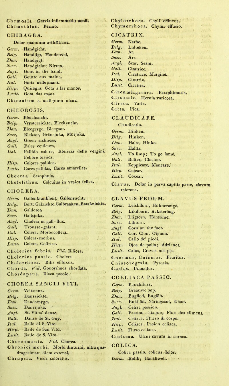 ChemQsis. Gravis inflammatio ocnli. Chim et lilon. Pernio. CHIRAGRA. Dolor manuum arthrtticns. Germ. Handgicht. Belg. Handjigt, Handeuvel, T>an. Handjigt. Suec. Handgickt; Kirren. Angi. Gout in the liand. Gall. Goutte aux mains. Jtal. Gotta nelleimani. Jlisp. Quiragra, Gota a las manos. Lusit. Gota das maos. Chironium s. malignum ulcus. CHLOROSIS. Germ. Bleichsucht. Belg. Vrysterziekte, Bleekzuclit. JDan. Bleegsyge, Bleegsot. Suec. Bleksot, Gransjuka, Mdsjuka. Angi. Green sickness. Gall. Pales couleurs. Jtal. Pallido colore, Itterizia delle vergini, Febbre bianca. Jlisp. Colores palidos. Lusit. Cores palidas, Cores amarellas. Choeras. Scrophula. Cliolelithus. Calculus in vesica fellea. CHOLERA. Germ. Gallenkrankheit, Gallensuclit. Belg. Bort; Galziekte,Galbraaken, Braakziekte. JDan. Galdesot. Suec. Gallsjuka. Angi. Cholera or gall - flux. Gall. Trousse - galant. Jtal. Colera, Morbocollera. Jlisp. Colera-morbus. Lusit. Colera, Colirica. Cholerica febris. Vid. Biliosa. Cholerica passio. Cholera Cholorrhoea. Bilis effluxus. Chorda. Vid. Gonorrhoea chordata. Chordapsus. Iliaca passio. CHOREA SANCTI VITI. Germ. Veitstanz. Belg. Dansziekte. JDan. Dandsesyge. Suec. Danssjuka. Angi. St. Vitus’ danse. Gall. Danse de St. Guy. Jtal. Ballo di S. Vito. •Jlisp. Baile de San Vito. Lusit. Baile de S. Vito. Choreomania. Vid. Chorea. Chronici morbi. Morbi diuturni, ultra qua- dragesimam diem extensi. Chrupsia. Visus coloratus. Chylorrhoea. Chyli' effluxus. Chymorrhoea. Chymi effusio. CICATRIX. Germ. Narbe. Belg. Lidteken. JDan. Ar. Suec. Arr. Angi. Scar, Seam. Gall. Citatrice. Jtal. Cicatrice, Margine. Jlisp. Cicatriz. Lusit. Cicatriz. Circumligatura. Paraphimosis. Cirsocele. Hernia varicosa. Cirsos. Varix. Citta. Pica. CLAUDICARE. Claudicatio. Germ. Hinlten. Belg. Hinken. JDan. Halte, Hinke. Suec. Halita. Angi. To limp; To go lame. Gall. Boiter, Clocher. Jtal. ZoppiCare, Mancare. Jlisp. Cojear. Lusit. Coxear. Clavus. Dolor in parva capitis parte, clavum referens. CLAVUS PEDUM. Germ. Leichdorn, Hiihnerauge. Belg. Likdoorn, Aaksteroog. JDan. Liigtorn, Honsbine. Suec. Liktorn. Angi. Corn on the foot. Gall. Cor, Clou, Oignon. Jtal. Callo de’ piedi. Jlisp. Ojos de polio; Adrianes. Lusit. Calos, Cravos nos pes. Cnesmus, Cnismus. Pruritus. Cnissoregmia. Pyrosis. Cocles. Unoculus. COELIACA PASSIO. Germ. Bauchfluss. Belg. Graauweloop. JDan. Bugflod, Buglob. Suec. Bukflod, Niiringssot, Utsot. Angi. Celiae passion. Gall. Passion celiaque; Flux des alimens. Jtal. Ceiiaca, FIusso di corpo. Jlisp. Celiaca, Pasion ceiiaca. J.usit. Fluxo celiaco. Coeloma. Ulcus cavum in cornea. COLICA. Colica passio, colicus dolor^ Germ. Jiolik; Bauchweh. - •