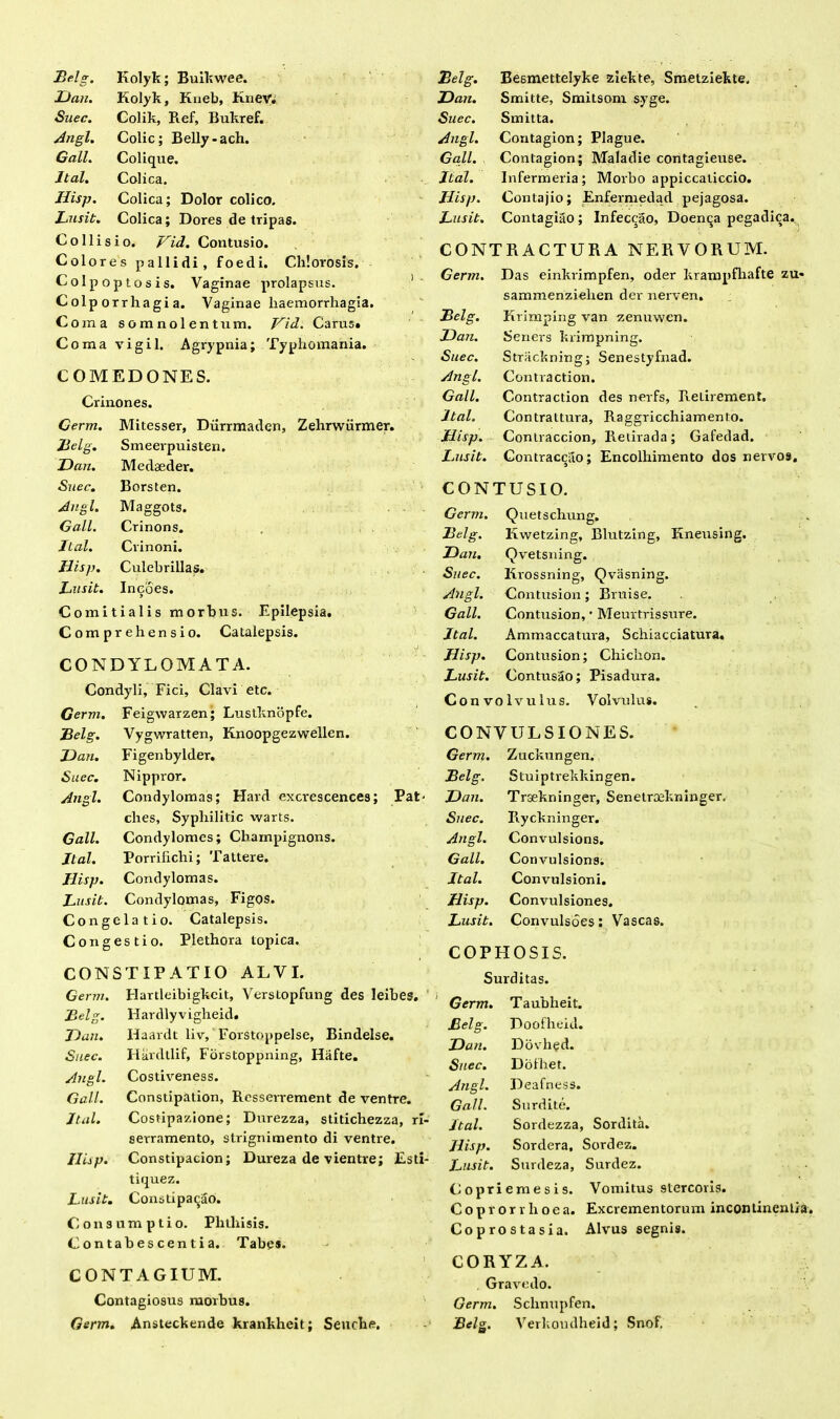 JJan. Kolyk, Kueb, Knev. Suec. Colik, Ref, Bukref. Angi. Colic; Belly-ach. Gall. Colique. Jtal. Colica. Hisp. Colica; Dolor colico. Lusit. Colica; Dores de tripas. Collisio. Hid. Contusio. Colores pallidi, foed i. Chlorosis. Colpoptosis. Vaginae prolapsus. Colp orrhagi a. Vaginae haemorrhagia. Coma somnolentum. Hid. Carus» Coma vigil. Agrypnia; Typhomania. COMEDONES. Crinones. Germ. Mitesser, Durrmaden, Zehrwiirmer. Belg. Smeerpuisten. JJan. Medaeder. Suec. Borsten. Ang l. Maggots. Gall. Crinons. Jtal. Crinoni. Jlisp. Culebr illas. Lusit. Ineoes. Comitialis morbus. Epilepsia. Comprehensio. Catalepsis. CONDYLOMATA. Condyli, Fici, Clavi etc. Germ. Feigwarzen; Lustknopfe. Belg. Vygwratten, Knoopgezwellen. JJan. Figenbylder, Suec. Nippror. Angi. Condylomas; Hard excrescences; ches, Syphilitic warts. Gall. Condylomes; Champignons. Jtal. Porriliclii; Tattere. Hisp. Condylomas. Lusit. Condylomas, Figos. Congelatio. Catalepsis. Congestio. Plethora topica. CONSTIPATIO ALVI. JJan. Smitte, Smitsom syge. Suec. Smitta. Angi. Contagion; Plague. Gall. Contagion; Maladie contagieuse. Jtal. Infermeria; Morbo appiccaticcio. Hisp. Contajio; Enfernredad pejagosa. Lusit. Contagiao; Infeccao, Doen^a pegadica. CONTRACTURA NERVORUM. G er m. Das einkrimpfen, oder krampfhafte zt sammenzielren der nerven. Belg. Krimping van zenuwen. JJan. Seriers krimpning. Suec. Strackning; Senestyfnad. Angi. Contraction. Gall. Contraction des nerfs, ReLirement» Jtal. Contraitura, Raggricchiamento. Hisp. Conlraccion, Retirada; Gafedad. Lusit. Contracciro; Encolhimento dos nervos, CONTUSIO. Germ. Quetschung. Belg. Kwetzing, Blutzing, Kneusing. JJan. Qvetsning. Suec. Krossning, Qvasning. Angi. Contusion; Bruise. Gall. Contusion, * Meurtrissure. Jtal. Ammaccatura, Schiacciatura. Hisp. Contusion; Chichon. Lusit. Contusao; Pisadura. Convolvulus. Volvulus. CONVULSIONES. Germ. Zuckungen. Belg. Stuiptrekkingen. :• JJan. Trsekninger, Senetrsekninger. Suec. Ryckninger. Angi. Convulsions. Gall. Convulsions. Jtal. Convulsioni. Jlisp. Convulsiones. Lusit. Convulsoes: Vascas. COPHOSIS. Surditas. Germ. Flartleibigkcit, Verstopfung des Ieibes. i Belg. Hardlyvigbeid. JJan. Ilaardt liv, Forstoppelse, Bindelse. Suec. Ilardtlif, Forstoppning, Hafte. Angi. Costiveness. Gall. Constipation, Rcsserrement de ventre. Jtal. Costipazione; Durezza, stitichezza, ri- serramento, strignimento di ventre. Jlisp. Constipacion; Dureza de vientre; Esti- tiquez. Lusit. Constipabo. Consumptio. Phthisis. Contabescentia. Tabe*. Germ. Taubheit. Belg. Doofheid. JJan. Dovhed. Suec. Dolhet. Angi. Deafness. Gall. Surdite. Jtal. Sordezza, Sordita. Hisp. Sordera. Sordez. Lusit. Surdeza, Surdez. Copriemesis. Vomitus stercoris. Coprorrlioea. Excrementorum incontinentia. Coprostasia. Alvus segnis. CONTAGIUM. Contagiosus morbus. Germ. Ansteckende krankheit; Seuche. CORYZA. Gravedo. Germ. Schnupfen. Belg. Verkoudheid; Snof.