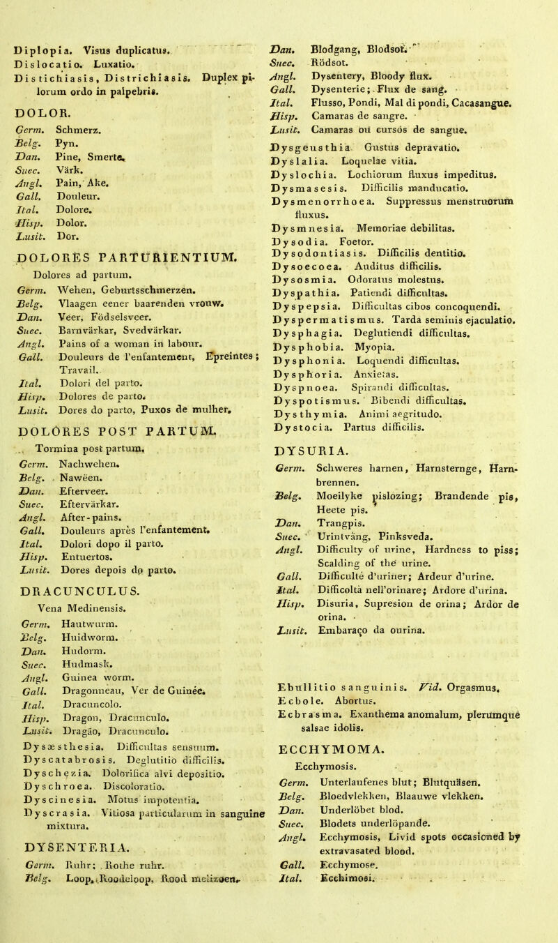 Diplopia. Visus duplicatus. Dislocatio. Luxatio. Distichiasis, Districhiasis. Duplex pi- lorum ordo in palpebris. DOLOR. Gcnn. Schmerz. jBelg. Pyn. Dan. Pine, Smerte, Snec. Vark. Angi. Pain, Ake. Gall, Douleur. Jtal. Dolore. Jlisp. Dolor. Lusit. Dor. DOLORES PARTURIENTIUM. Dolores ad partum. Germ. Wehen, Geburtsschmerzen. Belg. Vlaagen eener baarenden vrouw. Dan. Veer, Fodselsveer. Snec. Barnvarkar, Svedvarkar. Angi. Pains of a woman in labour. Gall. Douleurs de renfantement, Epreintes ; Travail. Jtal. Dolori dei parto. Hisp. Dolores de parto* Lusit. Dores do parto, Puxos de mulher. DOLORES POST PARTUM. Dan. Blodgang, Blodsot. Snec. Rodsot. Angi. Dy&entery, Bloody flux. Gall. Dysenterie; Flux de sang. Jtal. Flusso, Pondi, Mal dipondi, Cacasangue. Hisp. Camaras de sangre. Lusit. Camaras ou cursos de sangue. Dysgeusthia Gustus depravatio. Dyslalia. Loquelae vitia. Dy slochia. Lochiorum fluxus impeditus. D ysmasesis. Difficilis manducatio. Dysmenorrhoea. Suppressus menstruorum fluxus. D ysmnesia. Memoriae debilitas. Dysodia. Foetor. D ysodontiasis. Difficilis dentitio. Dysoecoea. Auditus difficilis. Dysosmia. Odoratus molestus. Dyspathia. Patiendi difficultas. Dyspepsia. Difficultas cibos concoquendi. Dyspermatismus. T arda seminis ejaculatio. Dysphagia. Deglutiendi difficultas. Dysphobia. Myopia. Dysphonia. Loquendi difficultas. Dysphoria. Anxietas. Dys pnoea. Spirandi difficultas. Dyspoti smus. Bibendi difficultas. Dysthymia. Animi aegritudo. Dystocia. Partus difficilis. Tormina post partum, Germ. Nacliwehen. Bclg. Naween. Dan. Efterveer. Suec. Eftervarkar. Angi. After-pains. Gall. Douleurs apres renfantement. Jtal. Dolori dopo il parto. Hisp. Entuertos. Lusit. Dores depois dp parto. DRACUNCULUS. Vena Medinensis. Germ. Hautwunn. Belg. Huidworm. Dan. Hudorm. Suec. Hudmask. Angi. Guinea worm. Gall. Dragonneau, Ver de Guinee. Jtal. Dra cuneolo. Hisp. Dragon, Dracunculo. Lusit. Dragao, Dracunculo. D ysaesthesia. Difficultas sensuum. Dyscatabrosis. Deglutitio difficilis. Dyschezia. Dolorilica alvi depositio. Dyschroea. Discoloratio. Dy scinesia. Motus impotentia. Dyscrasia. Vitiosa particularum in sanguine mixtura. DYSENTERIA. Germ. Ruhr; Rothe ruhr. Belg. Loop* .Roodeioop, Rood meRzoen*- DYSURIA. Germ. Schweres liarnen, Harnsternge, Harn- brennen. Belg. Moeilyke ^islozing; Brandende pis, Heete pis. Dan. Trangpis. Suec. Urintvang, Pinksveda. Angi. Difficulty of urine, Hardness to piss; Scalding of the urine. Gall. Difficulte d’uriner; Ardeur d’urine. Jtal. Difficolta nell’orinare; Ardore d’urina. Hisp. Disuria, Supresion de orina; Ardor de orina. • Lusit. Embaraqo da ourina. Ebullitio sanguinis. Vid. Orgasmus. Ecbole. Abortus. Ecbrasma. Exanthema anomalum, plerumque salsae idolis. ECCHYMOMA. Ecchymosis. Germ. Unterlaufenes blut; BlutquSsen. Belg. Bloedvlekken, Blaauwe vlekken. Dan. Underlobet blod. Suec. Blodets underlopande. Angi. Ecchymosis, Livid spots occasioned by extravasated blood. Gall. Ecchymose. Jtal. Ecchimosi. . _