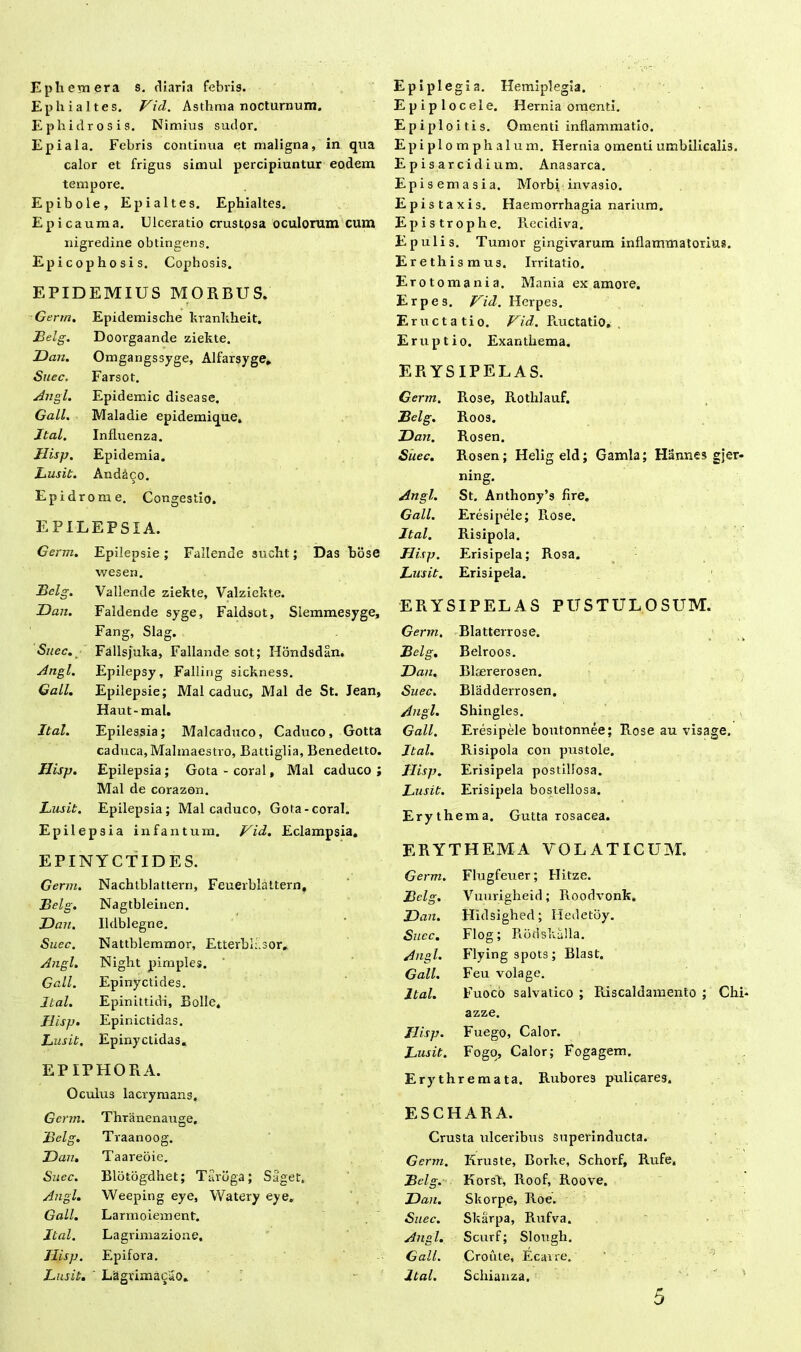 E ph em era s. diaria febris. EP hi altes. Vici. Asthma nocturnum. Ephidrosis. Nimius sudor. Epiala. Febris continua et maligna, in qua calor et frigus simul percipiuntur eodem tempore. Epibole, Epialtes. Ephialtes. Epicauma. Ulceratio crustosa oculorum cum nigredine obtingens. Epicophosis. Cophosis. EPIDEMIUS MORBUS. Germ. Epidemische krankheit. Belg. Doorgaande ziekte. Dan. Omgangssyge, Alfarsyge. Suec. Farsot. Angi. Epidemic disease. Gall. Maladie epidemique» Jtal. Influenza. Hisp. Epidemia. Lusit. And&co. Epidrome. Congestio. EPILEPSIA. Germ. Epilepsie; Fallende sucht; Das bose wesen. Bclg. Vallende ziekte, Valziekte. Dan. Faldende syge, Faldsot, Slemmesyge, Fang, Slag. Suec. Fallsjulia, Fallande sot; Hondsdan. Angi. Epilepsy, Falling sickness. Gall. Epilepsie; Mal caduc, Mal de St. Jean, Haut-mal. Ital. Epilessia; Malcaduco, Caduco, Gotta caduca, Malmaestro, Battiglia, Benedetto. Hisp. Epilepsia; Gota-coral, Mal caduco; Mal de corazon. Lusit. Epilepsia; Malcaduco, Gota-coral. Epilepsia infantum. Vid. Eclampsia. EPINYCTIDES. Germ. Nachtblattei-n, Feuerblaltern, Belg. Nagtbleinen. Dan. Udblegne. Suec. Nattblemmor, Etterbu.sor, Angi. Night pimples. Gall. Epinyctides. Ital. Epinittidi, Bolle. Hisp. Epinictidas. Lusit. Epinyctidas. EPIPHORA. Oculus lacrymans. Epiplegia. Hemiplegia. Epiplocele. Hernia omenti. Epiploitis. Omenti inflammatio. Epiplomphalum. Hernia omenti umbilicalis. E p i s ar ci d i um. Anasarca. Episemasia. Moi'bi invasio. Epistaxis. Haemorrhagia narium. Epistrophe. Recidiva. Epulis. Tumor gingivarum inflammatorius. Erethismus. Irritatio. Erotomania. Mania ex amore. Erpe s. Vid. Herpes. Eructatio. Vid, Ructatio, Eruptio. Exanthema. ERYSIPELAS. Germ. Rose, Rothlauf. Bclg. Roos. Dan. Rosen. Suec. Rosen; Heligeld; Gamla; Hannes gjer- ning. Angi. St. Anthony’s fire. Gall. Eresipele; Rose. Ital. Risipola. Hisp, Erisipela; Rosa. Lusit. Erisipela. ERYSIPELAS PUSTULOSUM. Germ. Blatterrose. Belg. Belroos. Dan. Bkererosen. Suec. Bladderrosen. Angi. Shingles. Gall. Eresipele boutonnee; Rose au visage. Ital. Risipola con pustole. Hisp. Erisipela postillosa. Lusit. Erisipela bostellosa. Erythema. Gutta rosacea. ERYTHEMA VOLATICUM. Germ. Flugfeuer; Ilitze. Bclg. Vuurigheid; Roodvonk. Dan. Hidsighed; Hedetby. Suec. Flog; Rodskalla. Angi. Flyingspots; Blast. Gall. Feu volage. Ital. Fuoco salvatico ; Riscaldamento ; Chi» azze. Hisp. Fuego, Calor. Lusit. Fogo, Calor; Fogagem. Erythremata. Rubores pulicares. Germ. Thranenauge, Belg. Traanoog. Dan. Taareoie. Suec. Blotogdhet; Tarbga; Saget. Angi. Weeping eye, Watery eye. Gall. Larmoiement. Ital. Lagrimazione. Ilisp. Epifora. Lus it. ' Lagrima^ao. ESCHARA. Crusta ulceribus superinducta. Germ. Kruste, Borke, Schorf, Rufe. Belg. Korsk, Roof, Roove. Dan. Skorpe, Roe. Suec. Skarpa, Rufva. Angi. Scurf; Slough. Gall. Croute, Ecavre. Mal. Schianza. 5