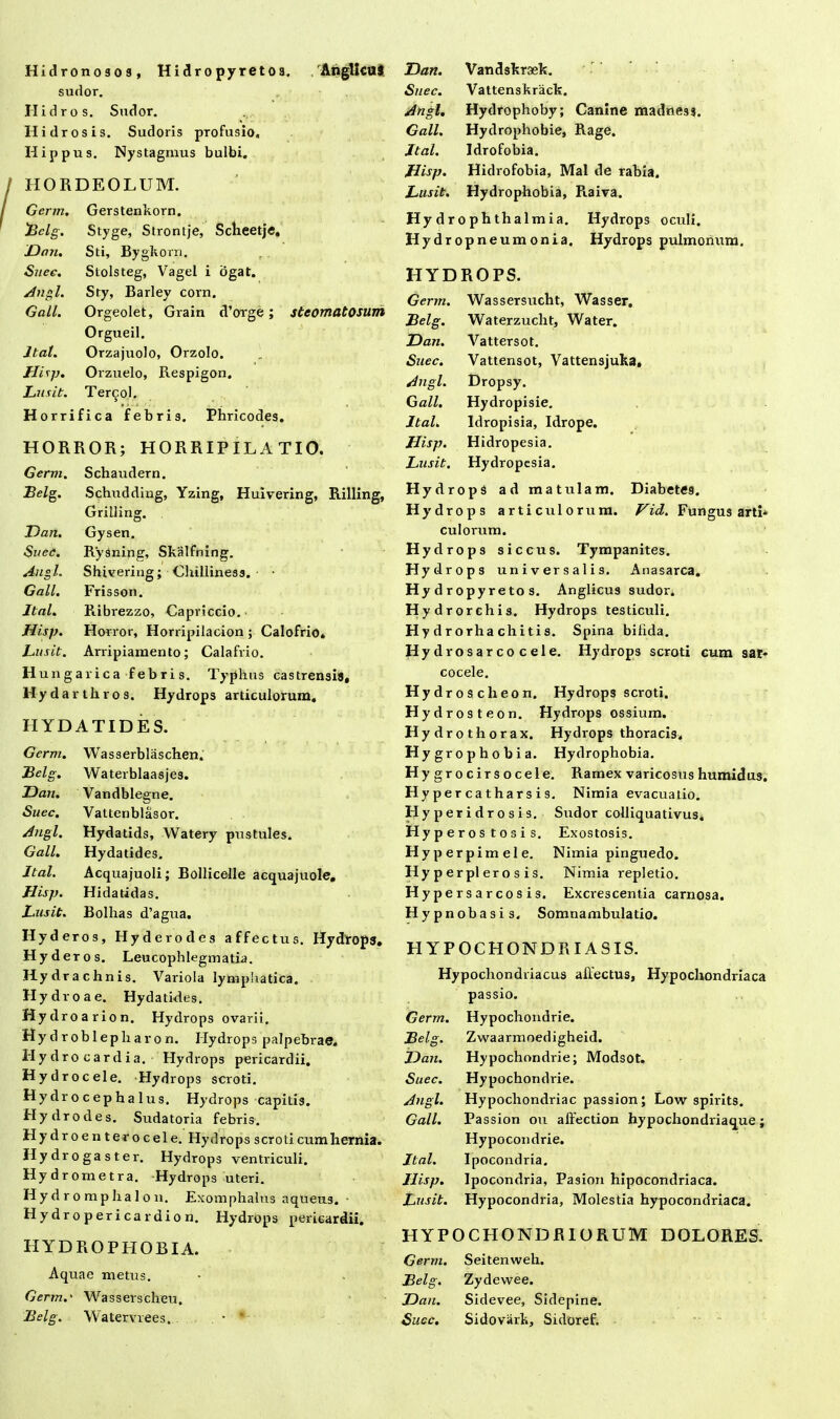 Hidronosoa, Hidropyretoa. AngllcuS sudor. II id ros. Sudor. II i dr os is. Sudoris profusio, Hippus. Nystagmus bulbi, HORDEOLUM. Germ. Gerstenkorn. .'Bclg. Styge, Strontje, Sclieetje, Dan. Sti, Bygkorn. Suec. Stolsteg, Vagel i ogat. Angi. Sty, Barley corn. Gall. Orgeolet, Grain d’orge; steomatosum Orgueil. Itat. Orzajuolo, Orzolo. Hisp. Orzuelo, Respigon, Lusit. Tercol. Horrifica febris. Phricodes. HORROR; HORRIPILATIO. Germ. Schaudern. Belg. Schudding, Yzing, Huivering, Rilling, Grilling. Dari. Gysen. Suec. Rysning, Skalfning. Angi. Shivering; Clhlliness. • Gall. Frisson. Jtal. Fiibrezzo, Capriccio. Hisp. Horror, Horripilacion ; Calofrio* Lusit. Arripiamento; Calafrio. Hungarica febris. Typhus castrensia, Hydarthros. Hydrops articulorum. IIYDATIDES. Germ. Wasserblaschen. Belg. Waterblaasjes. Dan. Vandblegne. Suec. Vattenblasor. Angi. Hydatids, Watery pustules, Gall. Hydatides. Jtal. Acquajuoli; Bollicelle acquajuole. Hisp. Hidatidas. Lusit. Bolhas d’agua. Hyderos, Hyderodes affectus. Hydrops, Hyderos. Leucophlegmatia. Hydrachnis. Variola lymphatica. Hydro a e. Hydatides. Hydroarion. Hydrops ovarii. Hy d r ob 1 epliar o n. Hydrops palpebrae. Hydro cardia. Hydrops pericardii. Hydrocele. Hydrops scroti. Hy dr o c ep h a 1 us. Hydrops capitis. Hydro des. Sudatoria febris. Hydroenterocele. Hydrops scroti cum hernia. IIy dr o ga s t er. Hydrops ventriculi. Hydrometra. Hydrops uteri. H y d r o m p ha I o n. Exomphalus aqueus. Hydropericardion. Hydrops pericardii. HYDROPHOBIA. Aquae metus. Germ.' Wasserscheu. Belg. Watervrees. • “ Dan. Vandskraek. Suec. Vattenskrack, Angi. Hydrophoby; Canine madness. Gall. Hydrophobie, Rage. Jtal. Idrofobia. Hisp. Hidrofobia, Mal de rabia. Lusit. Hydrophobia, Raiva. Hy drophthalmia. Hydrops oculi. Hydropneumonia. Hydrops pulmonum. HYDROPS. Germ. Wassersucht, Wasser. Belg. Waterzucht, Water. Dan. Vattersot. Suec. Vattensot, Vattensjuka, Angi. Dropsy. Gall. Hydropisie. Jtal. Idropisia, Idrope. Hisp. Hidropesia. Lusit. Hydropesia. Hydrops ad matulam. Diabetes. Hydrops arti culorum. Vid. Fungus arti* culorum. Hydrops sic cus. Tympanites. Hyd rops universalis. Anasarca. Hydropyretos. Anglicus sudor. Hydrorchis. Hydrops testiculi. Hy drorha chitis. Spina bilida. Hydrosarco cele. Hydrops scroti cum sar- cocele. Hydrosche on. Hydrops scroti. Hyd rosteon. Hydrops ossium. Hydrothorax. Hydrops thoracis. Hygrophobia. Hydrophobia. Hygrocirsocele. Ramex varicosushumidus. Hypercatharsis. Nimia evacuatio. Hyperidrosis. Sudor colliquativus* Hyperostosis. Exostosis. Hyperp imele. Nimia pinguedo. Hy p erpl ero s is. Nimia repletio. Hypersarcosis. Exolescentia carnosa. Hypnobasis, Somnambulatio. HYPOCHONDRIA SIS. Hypochondriacus allectus, Hypochondriaca passio. Germ. Hypochondrie. Belg. Zwaarmoedigheid. Dan. Hypochondrie; Modsot. Suec. Hypochondide. Angi. Hypochondriac passion; Low spirits. Gall. Passion ou affection hypochondriaque; Hypocondrie. Jtal. Ipocondria. Hisp. Ipocondria, Pasion hipocondriaca. Lusit. Hypocondria, Molestia hypocondriaca. HYPOCHONDRIORUM DOLORES. Germ. Seitenweh. Belg. Zydewee. Dan. Sidevee, Sidepine. Suce. Sidovark, Sidoref.