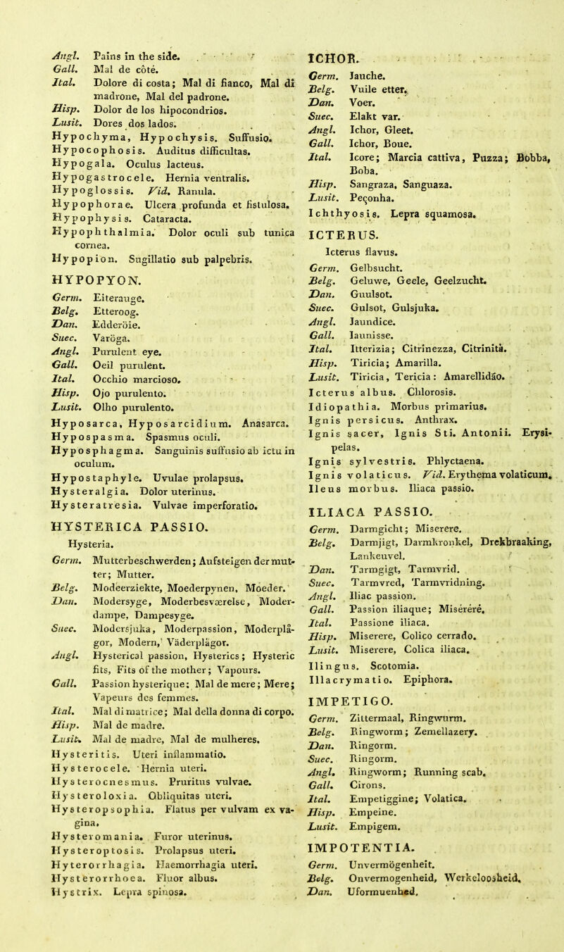 Angi. Pains In the side. r Gall. Mal de cote. Jtal. Dolore di costa; Mal di fianco, Mal di madrone, Mal dei padrone. Hisp. Dolor de los hipocondrios. Lusit. Dores dos lados. Hypochyma, Hypochysis. Suffusio» Hypocophosis. Auditus difficultas. Hypogala. Oculus lacteus. Hypogastrocele. Hernia ventralis. Hypoglossis. Vid. Ranula. Hypophorae. Ulcera profunda et fistulosa,, Hypophysis. Cataracta. Hy p op h th a Imi a. Dolor oculi sub tunica cornea. H y p o p i o n. Sugillatio sub palpebris. HYPOPYON. Germ. Eiterauge. Belg. Etteroog. Dan. Edderoie. Suec. Varoga. Angi. Purulent eye. Gall. Oeil purulent. Jtal. Occhio marcioso, Hisp. Ojo purulento. Lusit. Olho purulento. Hyposarca, Hyposarcidium. Anasarca. Hypospa s m a. Spasmus oculi. Hypospha gm a. Sanguinis suffusio ab ictu in oculum. Hypostaphyle. Uvulae prolapsus. Hysteralgia. Dolor uterinus. Hy steratresia. Vulvae imperforatio. HYSTERICA PASSIO. Hysteria. Germ. Mutterbeschwerden; Aufsteigen der mut- ter; Mutter. Belg. Modeerziekte, Moederpynen, Moeder. Uau. Modersyge, Moderbesvaerelse, Moder- dampe, Dampesyge. Suec. Modcrsjuka, Moderpassion, Moderpla- gor, Modern,' Vaderplagor. Angi. Hysterical passion, Hysterics ; Hysteric fits, Fits of the mother; Vapours. Gall. Passion hysterique; Mal de mere; Mere; Vapeurs des femmes. Jtal. Mal dimatrice; Mal della donna di corpo. Hisp. Mal de madre. Lusit. Mal de madre, Mal de mulheres. Hysteritis. Uteri inflammatio. Hysterocele. Hernia uteri, llystero enes mus. Pruritus vulvae. II y s t er o loxi a. Obliquitas uteri. Hysteropsopli ia. Flatus per vulvam ex va- gina. llystero mani a. Furor uterinus. II y s terop tosi s. Prolapsus uteri. Hy teror rh agi a. Haemorrhagia uteri. Hy sterorrhoea. Fluor albus. ICHOR. Germ. Jauche. Belg. Vuile etter. Dan. Voer. Suec. Elakt var. Angi. Ichor, Gleet. Gall. Ichor, Boue. Jtal. Icore; Marcia cattiva, Puzza; Bobba, Boba. Hisp. Sangraza, Sanguaza. Lusit. Peqonha. Ichthyosis. Lepra squamosa. ICTERUS. Icterus flavus. Germ. Gelbsucht. Belg. Geluwe, Geele, Geelzucht. Dan. Guulsot. Suec. Gulsot, Gulsjuka. Angi. Jaundice. Gall. Iaunisse. Jtal. Itterizia; Citrinezza, Citrinita. Hisp. Tiricia; Amarilla. Lusit. Tiricia, Tericia : Amarellidao. Icterus albus. Clilorosis. Idiopathia. Morbus primarius. Ignis persicus. Anthrax. Ignis sacer. Ignis Sti. Antonii. Erysi- pelas. Ignis sylvestris. Phlyctaena. Ignis volaticus. Vid. Erythema volaticum, Ileus morbus. Iliaca passio. ILIACA PASSIO. Germ. Darmgicht; Miserere. Belg. Darmjigt, Darmkronkel, Drekbraaking Lankeuvel. Dan. Tarmgigt, Tarmvrid. Suec. Tarmvred, Tarmvridning. Angi. Iliae passion. Gall. Passion iliaque; Miserere. Jtal. Passione iliaca. Hisp. Miserere, Colico cerrado. Lusit. Miserere, Colica iliaca. Ilingus. Scotomia. Illacrymatio. Epiphora. IMPETIGO. Germ. Zittermaal, Ringwurm. Belg. Ringvvorm; Zemellazery. Dan. Ringorm. Suec. Ringorm. Angi. Ringworm; Running scab. Gall. Cirons. Jtal. Empetiggine; Volatica. Hisp. Empeine. Lusit. Empigem. IMPOTENTIA. Germ. Unvermogenheit. Belg. Onvermogenheid, Werkelooabeid,