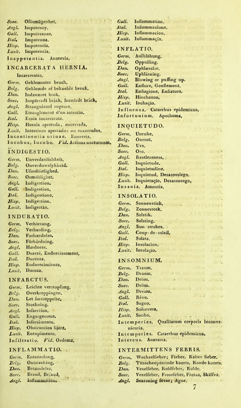 Suec. OfurmogenheC. Angi. Impotency. Gall. Impuissance. Jtal. Impotenza. Hisp. Impotencia. Lusit. Impotencia. I na p p e te n t i a. Anorexia. INCARCERATA HERNIA. Incarceratio. Germ. Geklemmter bruch. Belg. Geklemde of beknelde breuk. Han. Indsnaeret brok. Suec. Insparradt brack, Insnardt brack. Angi. Strangulated rupture. Gall. Etranglemeut d’un intestin. Jtal. Ernia incarcerata. Hisp. Hernia apretada, encerrada. X.usit. Intestinos apertados oti encerrados. Incontinentia urinae. Enuresis. I n cub us. Incubo. Vid. Asthma nocturnum, INDIGESTIO. Germ. Unverdaulichkeit. Belg. Onverduwelykheid. Hau. Ufordoielighed. Suec. Osmalllighet. Ang l. Indigestion. Gall. Indigestion, Jtal. Indigestione. Hisp. Indigestion. Lusit. Indigeslao. INDURATI 0. Germ. Verhartung. Belg. Verharding. Han. Forhserdelse. Suec. Forhardning, Angi. Hardness. Gall. Durete, Endurcissement. Jtal. Durezza. Hisp. Endurecimien to. Lusit. Dureza. INFARCTUS. Germ. Leichte verstopfung. Belg. Overkroppingen. Hau. Let forsLoppelSe, Suec. Stockning. Angi. Infarction. Gall. Engorgement. Jtal. Infarciinento. Hisp. Obstruccion lijera. Lusit. Entupimento. Infiltratio. Vid. Oedema» INFLAMMATIO, i Germ. Entzundung. Belg. Onlsteeking. Han. Betaendelse. Suec. Brand, Briinad. Angi. Inflammation. . Gall. Inflammation. Jtal. Infiammazione. Hisp. Inflammacion. Lusit. Inflammacilo. INFLATIO. Germ. AuFblahung, jBelg. Oppuiling. Han. Opblae3else. Suec. Upblasning. Angi. Blowing or pufRng up. Gall. Enflure, Gonflement. Jtal. Enfiagione, Enfiatura. Hisp. Hinchazon, Lusit. Incha^ao. Influenza. Catarrhus epidemicus. Infortunium. Apechema. INQUIETUDO. Germ. Unrulie. Belg. Onrust. Hau. Uro. Suec. Oro. Angi. Restlessness. Gall. Inquietude. Jtal. Inquietudine. Hisp. Inquietud, Desasossiego. Lusit. Inquietabo, Desassocego. Insania. Amentia. INSOLAT IO. Germ. Sonnenstich. Belg. Zonnesteek. Han. Solstik. Suec. Solsting. Angi. Sun strokes. Gall. Coup - de - soleil. Jtal. Solata. Hisp. Insolacion. Lusit. InsolacaO* INSOMNIUM. Germ. Traum. jBelg. Droom. Han. Drom. s . Suec. Drom. Angi. Dream. Gall. Reve. Jtal. Sogno. Jlisp. Sonarrera, Lusit. Sonho. , . _ , - - , Intemperies. Qualitatum corporis inconve. nientia. Intemperies. Catarrhus epidemicus. Intercus. Anasarca. INTERMITTENS FEBRIS. Germ. Wechselfieber; Fieber, Kaltes fieber. Belg. Tusschenpozende koorts, Koude koorts,- Han. Vexelfeber, Koldfeber, Kolde. Suec. Vexelfeber, Frossfeber, Frossa, Skalfva. • Angi. Seasoning fev-er ; Agne. 7