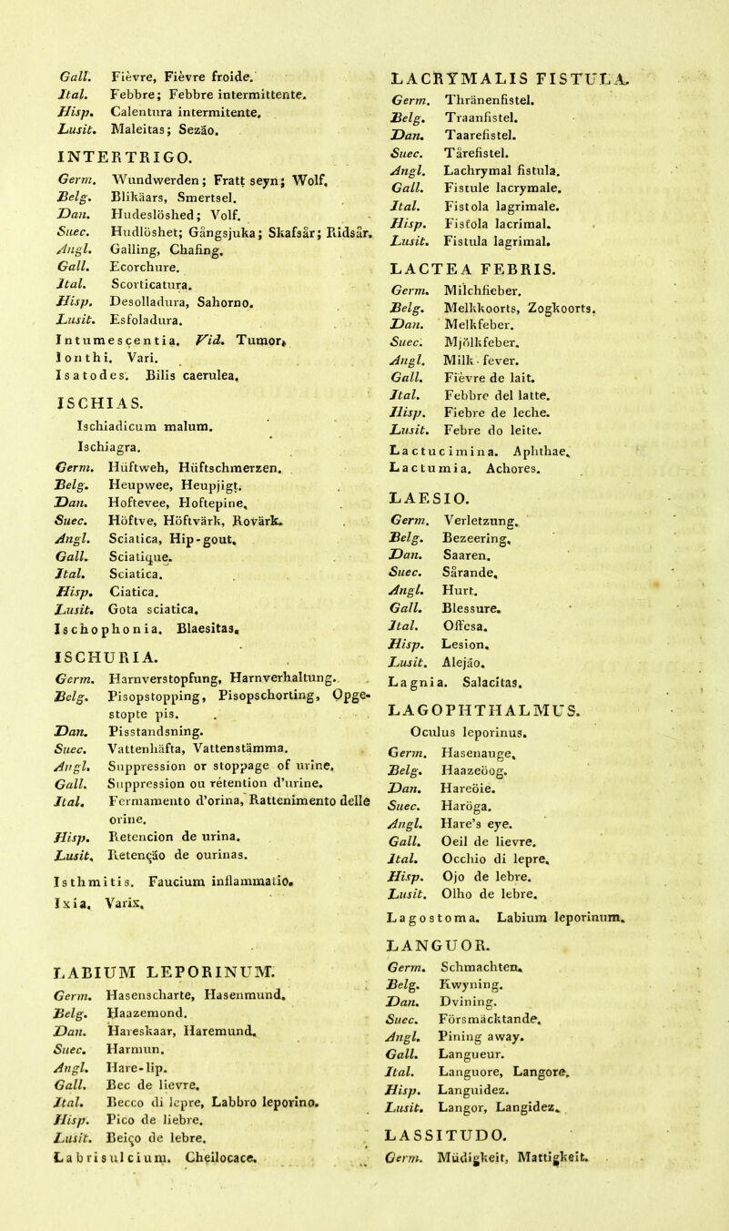 Gall. Fievre, Fievre froide. Ital. Febbre; Febbre intermittente. Hisp. Calentura intermitente. Lusit. Maleitas; Sezao. INTERTRIGO. Germ. Wundwerden ; Fratt seyn; Wolf, Belg. Blikaars, Smertsel. Dan. Hudesloshed; Volf. Suec. Hudlbshet; Gangsjuka; Skafsar; Ridsar. Angi. Galling, Chafing. Gall. Ecorchure. Ital. Scorticatura. Hisp. Desolladura, Sahorno. Lusit. Esfoladura. Intumescentia. VH. Tumor» lonthi. Vari. I s a t o d e s. Bilis caerulea, ISCHIAS. Ischiadicum malum. Ischiagra. Germ. Iliiftweh, Hiiftschmerzen. Belg. Heupwee, Heupjigt. Dan. Hoftevee, Floftepine, Suec. Hoftve, Hoftvark, Rovark. Angi. Sciatica, Hip*gout. Gall. Sciatique. Ital. Sciatica. Hisp. Ciatica. Lusit. Gota sciatica. Ischophonia. Blaesitas, ISCHURIA. Germ. Harnverstopfung, Harnverhaltung. Belg. Pisopstopping, Pisopschorting, Opge- stopte pis. Dan. Pisstandsning. Suec. Vattenliafta, Vattenstamma. Angi. Suppression or stoppage of urine. Gall. Suppression ou retention d’urine. Ital. Fcrmamento d’orina, Rattenimento delle orine. Hisp. Pietencion de urina. Lusit. Retenciio de ourinas. Isthmitis. Faucium inflammatio. Ixia. Varix. LARIUM LEPORINUM. Germ. Hasenscliarte, Hasenmund, Belg. plaazemond. Dan. Hareskaar, Haremund. Suec. Harmun. Angi. Hare-lip. Gall. Bec de lievre. Ital. Becco di lepre, Labbro leporino. flisp. Pico de liebre. Lusit. Bei^o de lebre. La bri sulci uni. Cheilocace. LACRYMALIS FISTULA. Germ. Thranenfistel. Belg. Traanfistel. Dan. Taarefistel. Suec. T arefis tel. Angi. Lachrymal fistula. Gall. Fistule lacrymale. Ital. Fistola lagrimale. Hisp. Fistola lacrimal. Lusit. Fistula lagrimal. LACTEA FEBRIS. Germ. Milchfieber. Belg. Melkkoorts, Zogkoorts. Dan. Melkfeber. Suec. Mjdlkfeber. Angi. Milk -fever. Gall. Fievre de lait. Ital. Febbre dei latte. Ilisp. Fiebre de leche. Lusit. Febre do leite. Lactucimina. Aphthae, Lactumia. Achores. LAESIO. Germ. Verletzung, Belg. Bezeering, Dan. Saaren. Suec. Sarande, Angi. Hurt. Gall. Blessure. Ital. Offcsa. Hisp. Lesion. Lusit. Alejao. L agni a. Salacitas. LAGOPHTHALMUS. Oculus leporinus. Germ. Hasenauge, Belg. Ilaazeoog. Dan. Hareoie. Suec. Haroga. Angi. Hare’s eye. Gall. Oeil de lievre. Ital. Occhio di lepre. Hisp. Ojo de lebre. Lusit. Olho de lebre. Lagostoma. Labium leporinum. LANGUOR. Germ. Schmaclitem Belg. Kwyning. Dan. Dvining. Suec. Forsmacktande. Angi. Pining away. Gall. Langueur. Ital. Languore, Langore. Hisp. Languidez. Lusit. Langor, Langidez, LASSITUDO. Germ. Miidigkeit, Mattigkeit.