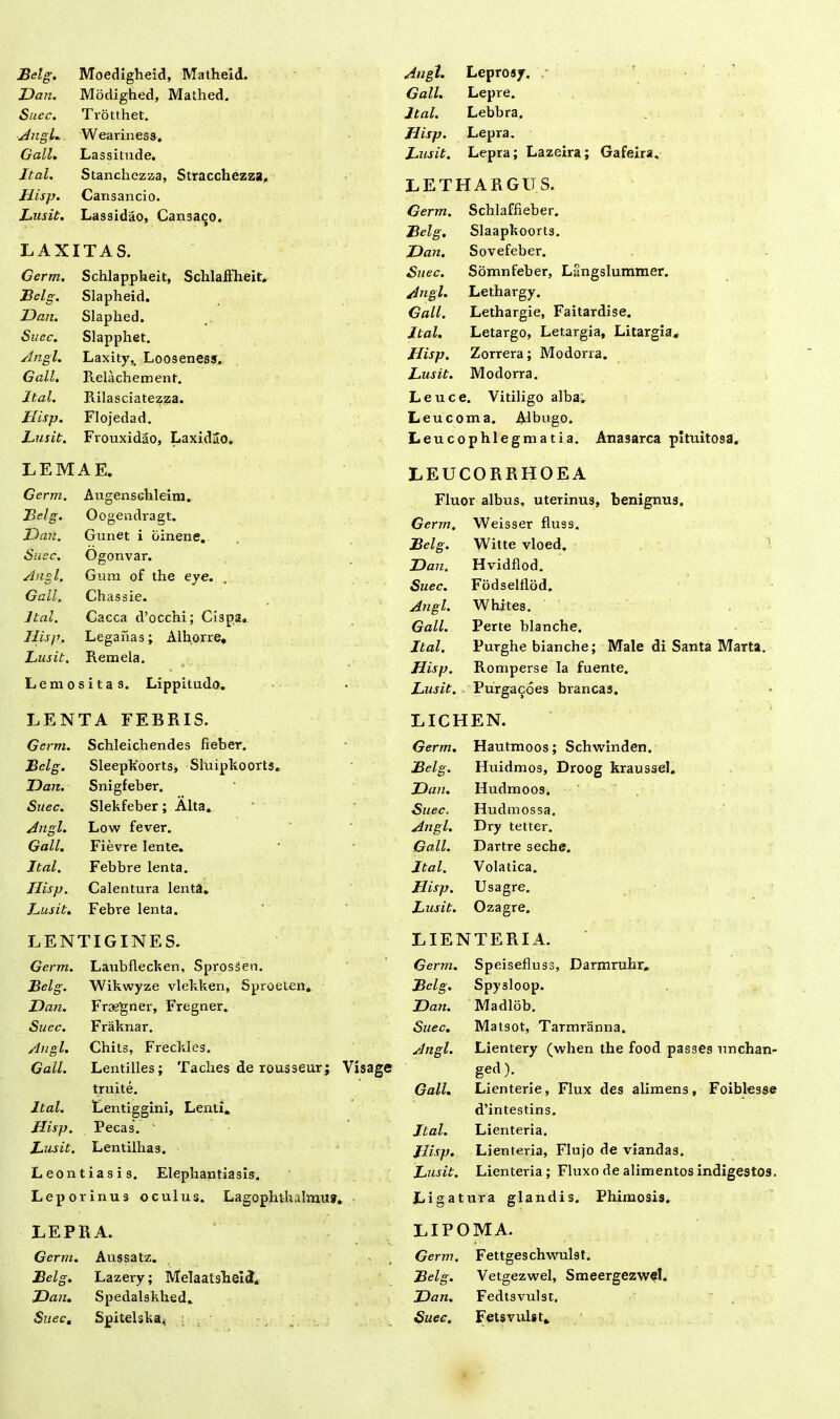 Dan. Modighed, Mathed. Suec. Trotthet. Angi* Weariness. Gall. Lassitude. Jtal. Stanchezza, Stracchezza, JJisp. Cansancio. Lusit. Lassidao, Cansaco. LAXITAS. Germ. Schlappheit, Schlaftheit. Belg. Slapheid. Dan. Slaphed. Suec. Slapphet. Angi. Laxity,. Looseness. Gall. Relachement. Jtal. Rilasciatezza. JJisp. Flojedad. Lusit. Frouxidao, LaxidSo. Gall. Lepre. Jtal. Lebbra. JJisp. Lepra. Lusit. Lepra; Lazeira; Gafeira. LETHARGUS. Germ. Schlaffieber. Belg. Slaapkoort3. Dan. Sovefeber. Suec. Somnfeber, Langslummer. Angi. Lethargy. Gall. Lethargie, Faitardise. Jtal. Letargo, Letargia, Litargia, JJisp. Zorrera; Modorra. Lusit. Modorra. Leuce. Vitiligo alba. Leucoma. Albugo. Leucophlegmatia. Anasarca pituitosa. LEMAE. Germ. Augenschleim. Belg. Oogendragt. Dan. Gunet i oinene. Suec. Ogonvar. Angi. Gura of the eye. Gall. Chassie. Jtal. Cacca d’occhi; Cispa. JJisp. Leganas; Alhorre. Lusit. Remela. Lemositas. Lippitudo. LENTA FEBRIS. LEUCORRHOEA Fluor albus, uterinus, benignus. Germ. Weisser fluss. Belg. Witte vloed. Dan. Hvidflod. Suec. Fodselflod. Angi. Whites. Gall. Perte blanche. Jtal. Purghe bianche; Male di Santa Marta. JJisp. Romperse Ia fuente. Lusit. Purgacoes brancas. LICHEN. Germ. Schleichendes fieber. Germ. Hautmoos; Schwinden. Belg. Sleepkoorts* Sluipkoorts. Belg. Huidmos, Droog kraussel. Dan. Snigfeber. Dan. Hudmoos. Suec. Slekfeber; Alta. Suec. Hudmossa. Angi. Low fever. Angi. Dry te t ter. Gall. Fievre lente. Gall. Dartre seche. Jtal. Febbre lenta. Jtal. Volatica. JJisp. Calentura lenta. JJisp. Usagre. Lusit. Febre lenta. Lusit. Ozagre. LENTIGINES. LIENTERIA. Germ. Laubflecken, Sprossen, Germ. Speisefluss, Darmruhr, Belg. Wikwyze vlekken, Sproeten. Belg. Spysloop. Dan. Frajgner, Fregner. Dan. Madlob. Suec. Fraknar. Suec. Matsot, Tamiranna. Angi. Chits, Freckles. Angi. Lientery (when the food passes unchan- Gall. Lentilles; Tacbes de rousseur; Visage ged). truite. Gall. Lienterie, Flux des alimens, Foiblesse Jtal. Lentiggini, Lenti. d’intestins. JJisp. Pecas. Jtal. Lienteria. Lusit. Lentilbas. JJisp. Lienteria, Flujo de viandas. Leontiasis. Elephantiasis. Lusit. Lienteria; Fluxo de alimentos indigestos. Leporinus oculus. Lagophthalmus. Ligatura glandis. Phimosis. LEPRA. LIPOMA. Germ. Aussatz. Germ. Fettgeschwulst. Belg. Lazery; Melaatsheid. Belg. Vetgezwel, Smeergezwfl. Dan. Spedalskbed. Dan. Fedtsvulst, Suec, Spitelska^ Suec. Fetsvulst.