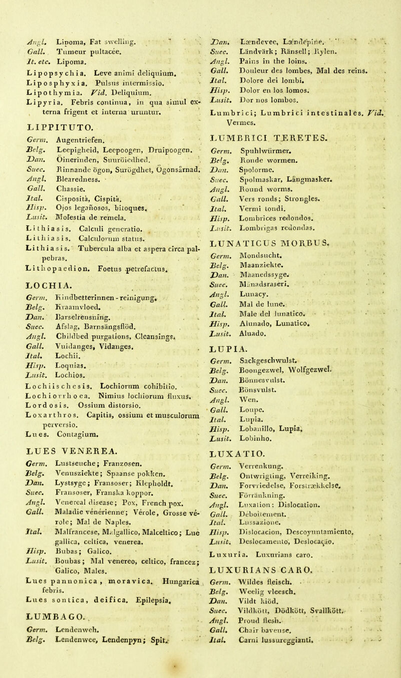 Angi. Lipoma, Fat swelling. Gall. Tunaeur pultacee. Jt. etc. Lipoma. Lipopsychia. Leve animi deliquium. Liposphyxia. Pulsus intermissio. Lipothymia. Vid. Deliquium. Lipyria. Febris continua, in qua simul ex- terna fligent et interna uruntur. LIPFITUTO. JJan. Lsendevee, Lsendepine. '  ■ Si/ec. Landvark; Ransell; Hylen. Angi. Pains in the loins. Gall. Douleur des lombes, Mal des reins, Jtal. Dolore dei lombi. Hisp. Dolor en los lomos. Lusit. Dor nos lombos. Lumbrici; Lumbrici intestinales. Vermes. Genu. Augentriefen. Belg. Leepigheid, Leepoogen, Druipoogen, JJa-n. Oinerinden, Suuroiedhed. Suec. R innande ogon, Surbgdhet, Ogonsarnad. Angi. Blearedness. - Gall. Chassie. Jtal. Cisposita, Cispita. Hisp. Ojos legaiiosos, bitoques. Lusit. Molestia de remela. Lithiasis. Calculi generatio. Li lliia sis. Calculorum status. Lithiasis. Tubercula alba et aspera circa pal- pebras. Lithopaedion. Foetus petrefactus. LOCHIA. Genu. E indbctterinnen - reinigung. Belg. Kraamvloed. JJan. Rarselrensning. Suec. Afslag, Barnsangsflbd. Angi. Cbildbed purgatioris, Cleansings, Gall. Vuidanges, Vidanges, Jtal. Lochii. Hisp. Loquias. Lusit. Lochios. Lochiischesis. Lochiorum cohibitio. Lochi ovrli o ea. Nimius locliiorum fluxus. Lordosis. Ossium distorsio. Loxarthros. Capitis, ossium et musculorum perversio. Lues. Contagium. LUES VENEREA. Germ. Lustseuche; Franzosen. Belg. Venusziekte; Spaanse pokken. JJan. Lystsyge; Fransoser; Klepholdt. Suec. Fransoser, Fransha hoppor. Angi. Venereal disease; Pox, Frenchpox. Gall. Maladie venerienne; Verole, Grosse ve- role; Mal de Na ples. Jtal. Malfrancese, Malgallico, Malceltico; Lue gallica, celtica, venerea. Hisp. Bubas; Galico. Lusit. Boubas; Mal venereo, celtico, francez; Galico, Males. Lues pannonica, moravica. Hungarica febris. Lues sontica, deifica. Epilepsia. LUMBAGO. „ Germ. Lendenweh. Bclg. Lendenvvee, Lendenpyn; Spit, LUMBRICI TERETES. Germ. Spulilwurmer. Bclg. Ronde wormen. JJan. Spolorme. Suec. Spolmashar, Langmasker. Angi. Round worms. Gall. Veis ronds; Strongles. Jtal. Vermi tondi. Hisp. Lombrices redondos. Lusit. Lombrigas reuondas. LUNATICUS MORBUS. Germ. Mondsucht. Belg. Maanziekte. JJan. Maanedssyge. Suec. Mitnadsraseri. Angi. Lunacy. Gall. Mal de lune. Jtal. Male dei lunatico. Hisp. Alunado, Lunatico. Lusit. Aluado. LUPIA. Germ. Sackgeschwulst. Belg. Boongezwel, Wolfgezwel. JJan. Bonnesvulst. Suec. Bonsvulst. Angi. Wen. Gall. Loupe. Jtal. Lupia. Jlisp. Lobanillo, Lupia. Lusit. Lobinho. LUXATIO. Germ. Verrenkung. Belg. Ontwrigling, Verreiking. JJan. Forvviedelse, Forslraekkelse» Suec. Forrankning. Angi. Luxalion; Dislocation. Gall. Deboitement. Jtal. Lussazione. Hisp. Dislocacion, Descoyuntamiento, Lusit. Deslocamento, Deslocacao. Luxuria. Luxurians caro. LUXURIANS CARO. Germ. Wildes fleisch. Belg. Weelig vleesch. JJan. Vildt kiod. Suec. Vildkbtt, Dodkbtt, Svallkott, Angi. Proud flesh. Gall. Chair baveuse. Jtal. Carni lussurcggianti. Vid.