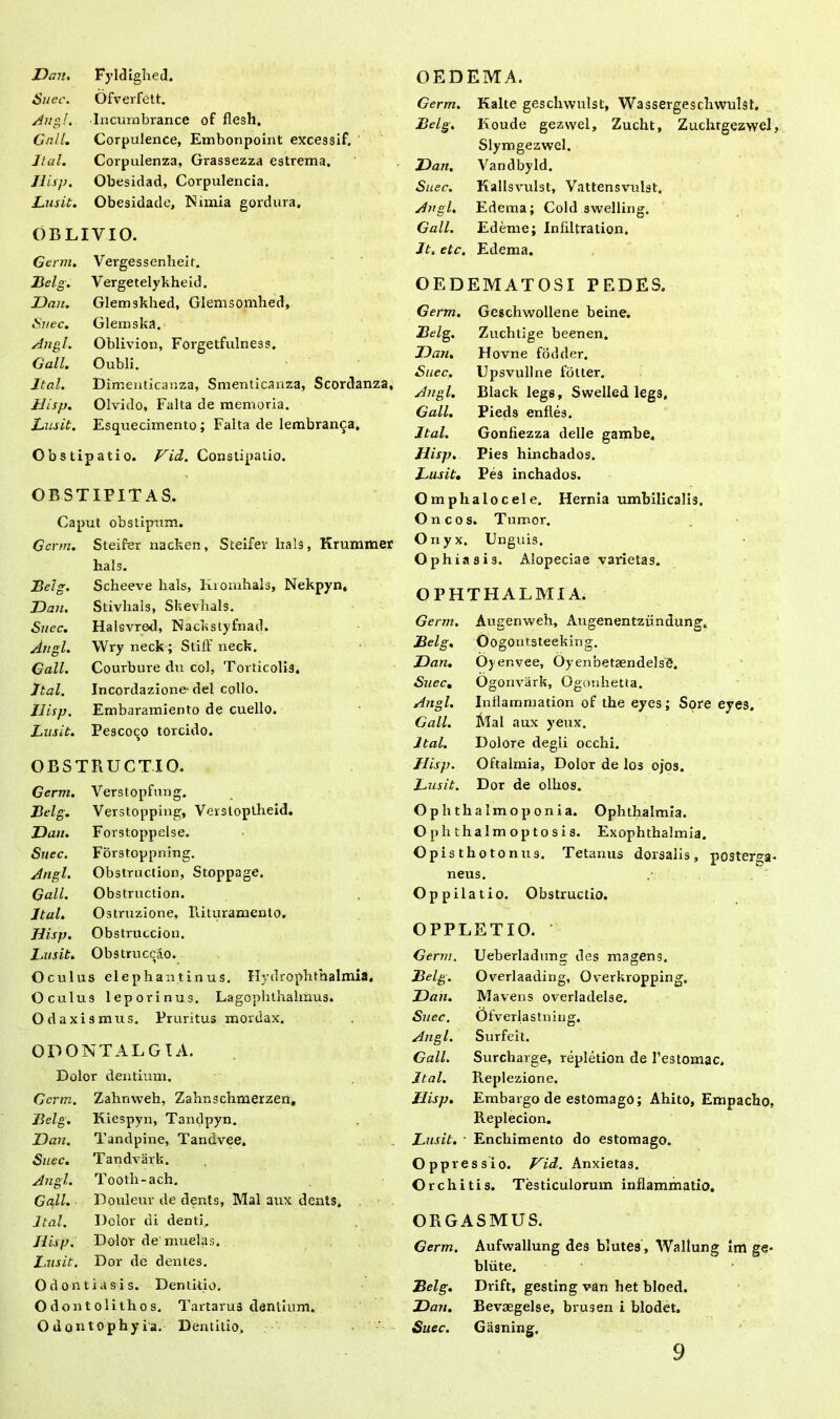 Suec. Ofverfett. Ano,!. Incurnbrance of flesh. Gall. Corpulence, Embonpoint excessif. Jtal. Corpulenza, Grassezza estrema. Hisp. Obesidad, Corpulencia. Lusit. Obesidade, Nimia gordura. OBLIVIO. Germ. Vergessenheir. Belg. Vergetelykheid. JJan. Glemskhed, Glemsomhed, Snec. Glemska. Angi. Oblivion, Forgetfulness. Gall. Oubli. Jtal. Dimenticanza, Smenticanza, Scordanza, Jlisp. Olvido, Falta de memoria. Lusit. Esquecimento; Falta de lembranca. 0 b s t i patio. Vid. Constipatio. OBSTIPITAS. Caput obstipum. Germ. Steifer nacken, Steifer lials, Krummer hals. Belg. Scheeve hals, Kiomhals, Nekpyn, Dan. Stivhais, Skevlials. Suec. Halevrod, Nackstyfnad. Angi. Wry neck ; Stifl’ neck. Gall. Courbure du coi, Torticolis. Jtal. Incordazione-dei collo. Hisp. Embaramiento de cuello. Lusit. Pescoco torcido. OBSTRUCTIO. Germ. Verstopfung. Belg. Verstopping, Verstoptheid. Dan. Forstoppelse. Suec. Forstoppning. Angi. Obstruction, Stoppage. Gall. Obstruction. Jtal. Ostruzione, Rituramento. Hisp. Obstruccion. Lusit. Obstruccao. Oculus elephantinus. Kydr Ophthalmia. Oculus leporinus. Lagophthalmus. Odaxismus. Pruritus mordax. ODONTALGIA. Dolor dentium. Germ. Zahmveh, Zahnschmerzen, Belg. Kiespyn, Tonclpyn. Dan. Tandpine, Tandvee. Suec. Tandvark. Angi. Tooth-ach. Gall. Douleur de dents, Mal aux dents, Jtal. Dolor di denti. Hisp. Dolor de muelas. Lusit. Dor de dentes. Odontiasis. Dentitio. O don t olitho s. Tartarus dentium. Odantophyia. Dentitio. Germ. Kalte geschwulst, Wassergeschwulst. Belg. Koude gezwel, Zucht, Zuchrgezwcl, Slymgezwel. Dan. Vandbyld. Suec. Kallsvulst, Vattensvulst. A?igl. Edema; Cold swelling. Gall. Edeme; Infiltration. Jt. etc. Edema. OEDEMATOSI PEDES. Germ. Gcscliwollene beine. Belg. Zuchtige beenen. Dan. Hovne fodder. Suec. Upsvullne fblter. Angi. Black legs, Swelled legs, Gall. Pieds enfles. Jtal. Gonfiezza delle gambe. Hisp. Pies hinchados. Lusit. Pes inchados. Omplialocele. Hernia umbilicalis. Oncos. Tumor. O nyx. Unguis. Ophiasis. Alopeciae varietas. OPHTHALMIA. Germ. Augenweh, Augenentzundung. Belg, Oogontsteeking. Dan. Oyenvee, OyenbetsendelsS. Suec. Ogonvark, Ogonhetta. Angi. Inflammation of the eyes; Sore eyes. Gall. Mal aux yeux. Jtal. Dolore degii occhi. Hisp. Oftalmia, Dolor de los ojos. Lusit. Dor de olhos. Ophthalmoponia. Ophthalmia. O p h t h a 1 m o p t o s i s. Exophthalmia. Opisthotoniis. Tetanus dorsalis, posterga- neus. Oppilatio. Obstructio. OPPLETIO. Germ. Ueberladnng des magens. Belg. Overlaading, Overkropping, Dan. Mavens overladelse. Snec. Ofverlastning. Angi. Surfeit. Gall. Surcharge, repletion de l’estomae. Jtal. Replezione. Hisp. Embargo de estomago; Ahito, Empacho, Replecion. Lusit. ■ Enchimento do estomago. Oppressio. Vid. Anxietas. Orchitis. Testiculorum inflammatio. ORGASMUS. Germ. Aufwallung des blutes, Waltung im ge- bliite. Belg. Drift, gesting van het bloed. Dan. Bevaegelse, brusen i blodet. Suec. Gasning. 9