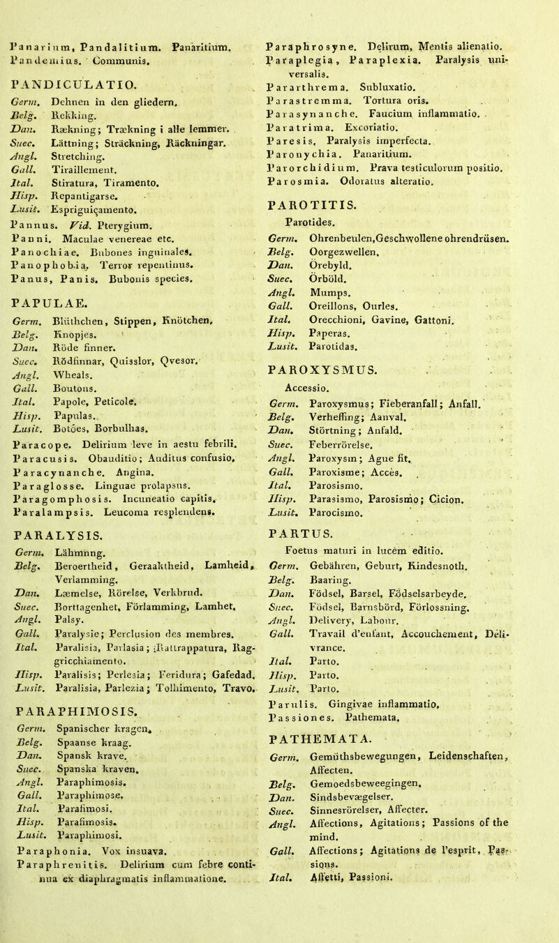 Panarium, Pandalitium. Panaritium. Pan demius. Communis. PANDICULATIO. Germ. Dehnen in den gliedern. Belg. Rekking. Dan. Raekning; Traekning i alie Iemmer. Suec. Lattning; Strackning, Rackningar. Angi. Stretcliing. Giill. Tiraillement. Ital. Stiratura, Tiramento. Hisp. Repantigarse. Lusit. Espriguicamento. Pannus. Vid. Pterygium. Panni. Maculae venereae etc. Pano cliiae. Bubones inguinale*. P a n o p h o b.i a. Terror repentinus. Panus, Panis. Bubonis species. PAPULAE. Germ. Bliithchen, Stippen, Knbtchen, JBelg. Knopjes. Dan. Rode finner. Succ. Rbdfinnar, Quisslor, Qvesor. Angi. Wheals. Gall. Boutons. Ital. Papole, Peticole. Hisp. Papulas. Lusit. Botoes, Borbulhas. Para cope. Delirium leve in aestu febrili. Par a cusis. Obauditio; Auditus confusio, P aracynanche. Angina. Par a glos se. Linguae prolapsus. Paragomphosis. Incuneatio capitis. Paralampsis. Leucoma resplendens. P a r a phr o sy n e. Delirum, Mentis alienatio. Paraplegia, Paraplexia. Paralysis uni- versalis. Pararthrema. Subluxatio. Parastremma. Tortura oris. Parasynanche. Faucium inflammatio. Par a trima. Excoriatio. Paresis, Paralysis imperfecta. Paronychia. Panaritium. Parorcliidium. Prava testiculorum positio. Parosmia. Odoratus alteralio. PAROTITIS. Parotides. Germ. OhrenbeuIen.Geschwollene ohrendriisen, Belg. Oorgezwellen. Dan. Orebyld. Suec. Orbold. Angi. Mumps. Gall. Oieillons, Ourles. Ital. Orecchioni, Gavine, Gattoni. Hisp. Paperas. Lusit. Parotidas. PAROXYSMUS. Accessio. Germ. Paroxysmus; FieberanfalI; Anfall. Belg. Verhefling; Aanval. Dan. Stortning; Anfald. Suec. Feberrorelse. Angi. Paroxysm; Ague fit. Gall. Paroxisme; Acces. Ital. Parosismo. Ilisp. Parasismo, Parosismo; Cicion. Lusit. Parocisino. PARALYSIS. Germ. Lahmnng. Belg. Beroertheid, Geraaktheid, Lamheid, Verlamming. Dan. Laemelse, Rorelse, Verkbrud. Suec. Borttagenhet, Forlamming, Lamhet. Angi. Palsy. Gall. Paralysie; Perclusion des rnembres. Ital. Paralisia, Pavlasia;-RaUrappatura, Rag- gricchiamento. Hisp. Parali sis; Perlesia; Feridura; Gafedad. Lusit. Paralisia, Parlezia; Tolhimento, Travo, PARAPHIMOSIS. Germ. Spanischer kragen» Belg. Spaanse kraag. Dan. Spansk krave. Suec. Spanska kraven. Angi. Paraphimosis. Gall. lJaraphimo5e, Ital. Parafimosi. Hisp. Parafimosis. Lusit. Paraphimosi. P a r a p honia. Vox insuava. Paraphren itis. Delirium cum febre conti- nua ex diaphragmatis inflammatione. PARTUS. Foetus maturi in lucem editio. Germ. Gebahren, Geburt, Rindesnoth. Belg. Baaring. Dan. Fodsel, Barsel, Fodselsarbeyde. Suec. Fodsel, Barnsbord, Forlossning. Ang l. Delivery, Labour. Gall. Travail d’enfant, Accoucbement, Deli- vrance. Ital. Parto. Ilisp. Parto. Lusit. Parto. Parui is. Gingivae inflammatio. Passiones. Pathemata. PATHEMATA. Germ. Gemiithsbewegungen, Leidenschaften, Affecten. Belg. Gemoedsbeweegingen. Dan. Sindsbevsegelser. Suec. Sinnesrbrelser, Affecter. Angi. Affections, Agitations; Passions of the mind. Gall. Affections; Agitations de 1’esprit, Pas- siqns. Ital. Affetti, Passioni.