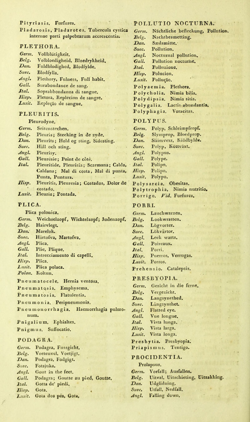 Pityriasis. Furfures. Pladarosis, Pladarotes. Tubercula cystica internae parti palpebrarum accrescentia; PLETHORA. Germ. Vollbliitigkeit. Belg. Volbloedigheid, Bloedrykheid. Dan. Fuldblodighed, Blodfylde. Suec. Blodfylla. Angi. Plethory, Fulness, Fidi habit. Gall. Surabondance de sang. Jtal. Soprabbondanza di sangue. Hisp. Pletora, Replecion de sangre. Lusit. Reple^ao de sangue. PLEURITIS. Pleurodyne. POLLUTIO NOCTURNA. Germ. Nachtliche befleckung, Pollution. Belg. Nachtbesmetting. Dan. Saedsmitte. Suec. Pollution. Angi. Nocturnal pollution. Gall. Pollution nocturne. Jtal. Polluzione. Hisp. Polucion. Lusit. Follucao. Polyaemia. Pletlxora. Polycholia. Nimia bilis. Polydipsia. Nimia silis. P oly ga 1 ia. Lactis abundantia. Polyphagia. Voracitas. POLYPUS. Germ. Seitenstechen. Germ. Polyp, Schleimpfropf. Belg. Pleuris; Steeking in de zyde. Belg. Slyinprop, Bloedprop. Dan. Pleurits; Hold og sting, Sidesting. Dan. Sliimvexr, Riodbylde. Suec. Hali och sting. ■ Suec. Polyp, Kbttvaxt. Angi. Pleurisy. Angi. Polypus. Gall. Pleuresie; Point de cote. Gall. Polype. Jtal. Pleuritide, Pleurisia; Scarmar.a; Calda, Jtal. Polipo. Caldana; Mal di costa, Mal di punta. Disp. PolipO. Punta, Puntura. . Lusit. Polypo. Ilisp. Pleuritis, Pleuresia; Costados, Dolor de Polysarcia. Obesitas. - costado. Polyt rophia, Nimia nutritio. Lusit. Pleuriz; Pontada. Porri go. Vid. Furfures, PLICA. PORRI. Plica polonica. Germ. Laucliwarzen. Germ. Weichselzopf, Wichtelzopf; Judenzopf. Belg. Lookwratten. Belg. Hairvlegt. Dan. Logvorter. Dan. Marelok. Suec. Lokv artor. Suec. Harlofva, Martofva. Angi. Leek warts. Angi. Plica. Gall. Poireaux. Gall. Plie, Plique. Jtal. Porri. Jtal. Intrecciamento di capelli. Hisp. Puerros, Verrugas. Ilisp. Plica. Lusit. Porros. Lusit. Plica polaca. Pr ehe nsio. Catalepsis. Bolon. Koltun. PRESBYOPIA. rneumatoceie. Herma ventosa. Pneumatqsis. Emphysema. Pneumatosis. Flatulentia. Pneumonia. Peripneumonia. Pneumonorrhagia. Haemorrhagia pulmo- num. Pnigalium. Ephialtes. Pnigmus. Sufiocatio. PODAGRA. Germ. Podagra, Fussgicht. Belg. Voeteuvel, Voetjigt. Dan. Podagra, Fodgigt. Suec. Fotsjuka. Angi. Gout in llie feet. Gall. Podagra; Goutte au pied, Goutte. Jtal. Gotta de’ piedi. Ilisp. Gota. , Lusit. Gola dos pes, Gota, Germ. Gesicht in die ferne. Belg. Vergezicht. Dan. Langsynethed. Suec. Langsynthet. Angi. Flatted eye. Gall. Vue longue. Jtal. Vista lunga. Hisp. Vista larga. Lusit. Vista longa. Presbytia. Presbyopia. Priapismus. Tentigo. PROCIDENTIA. Prolapsus. Germ. Vorfall; Ausfallen. Belg. Uitval, Uitschieting, Uitzakking. Dan. Udglidning. Suec. Utfall, Nedfall. Angi. Falling down,