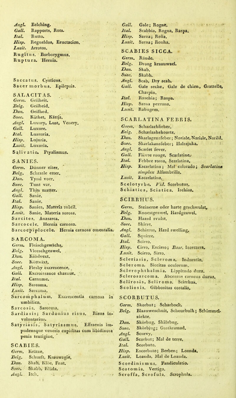 Angi. Belching. Gall. Rapports, Rot3. Ilal. Rutto. Jlisp. Regueldos, Eructacion. Lusit. Arrotos. Rugitus. Borborygmus, Ruptura. ‘ Hernia. Saccatus. Cysticus. Sacer morbus. Epilepsia. SALACITAS. Germ. Geilheit. Lelg. Geilheid. Dan. Geilhed. Suec. Kathet, Kattja. Angi. Luxury, Lust, Venery» Gall. Luxure. Ital. Lussuria. Jlisp, Lujuria. ■ Lusit. Luxuria. Salivatio. Ptyalismus. SANIES. Germ. Diinner eiter. Lelg. Schraale etter. Dan. Tyud voer. Suec. Tunt var. Angi. Thm matter. Gall. Sanie. Ital. Sanie. Jlisp. Sanies, Materia subtil. Lusit. Sanie, Materia sorosa. Sarcite s. Anasarca. Sarcocele. Hernia carnosa. Sarcoepiplocele. Hernia carnosa omentalis. SARCOMA. Germ. Fleiscligewachs. Lelg. Vleeschgezwel. Dan. Kiodvext. Suec. Kbttvaxt. Angi. Flesliy excrescence. Gall. Exci-oissance charnue. ' Ital. Carnum e. Jlisp. Sarcoma. Lusit. Sarcoma. Sarcomplialum. Excrescentia carnosa in umbilico. x S areo sis. Sarcoma. Sardiasis; Sardonius risus. Risus in- voluntarius. Satyriasis, Satyriasmu^. Effraenis im- pudensque veneris cupiditas cum libidinosa penis tentigine. SCABIES. Germ. Itriitze. Lelg. Schurft, Krauwagie. Dan. Skab', Kloe, Fnat. Suec. Skabb, Klada. Angi. Itch, -i w - • <■* Gall. Gale; Rogne. . ■ i ■■ Ital. Scabbia, Rogna, Raspa. Hisp. Sarna; Roha. Lusit. Sarna; Ronha. SCABIES SICCA. Germ. Raude. Lelg. Droog kraauwzel. Dan. Skab. Suec. Skabb. Angi. Scab, Dry scab. Gall. Gale seche, Gale de chien, Grattelle, Charpin. Ital. Raschia; Raspa. Jlisp. Sarna perruna. Lusit. Pi ab ugem. SCARLATINA FEBRIS. Germ. Scharlachfieber. Lelg. Scharlaakekoorts. Dan. Skarlagensfeber; Norisle, Narisle, Narild. Suec. Skarlakansfeber; Halssjuka. Angi. Scarlet fever. Gall. Fievre rouge, Scarlatine. Ital. Febbre rossa, Scarlatina. Jlisp. Escarlatina; Mal colorado; Scarlatina simplex Alfombrilla. Lusit. Escarlatina. Scelotyrbe. Vid. Scorbutus. Schiatica, Sciatica. Ischias. SCIRRHLTS. Germ. Steinerne oder harte geschwulst. Lelg. Knocstgezwel, Hardgczwel. Dan. Haard svulst. Suec. Skirre. Angi. Schirrus, Hard swelling. Gall. Squirre. Ital. Scirro. Ilisp. Cirro, Escirro; Lasc. Izorcarra. Lusit. Scirro, Sirro. Scleriasis, Scleroma. Induralio. Scleroma. Siccitas oculorum. Sciero phtkalmi a. Lippitudo dura. Sclerosarcoma. Abcessus carneus durus. Scii rosis, Scliroma. Scirrhus. 'i Scoliosis. Gibbositas costalis. SCORBUTUS. Germ. Skorbut; Scharbock. Lelg. Blaauweschuit, Scheurbuik; Scbimmel- ziekte. Dan. Skbrbug, Skiorbug. Suec. Skorbjug; Gastkramad. Angi. Scurvy. Gall. Scorbut; Mal de terre. Ital. Scorbuto. Jlisp. Escorbuto; Berben; Loanda, A Lusit. Loarula, Mal de Loanda. , Scordinismus. Pandiculatio. Scotomia. Vertigo. Scroffa, Sero fui a. Scrophula.