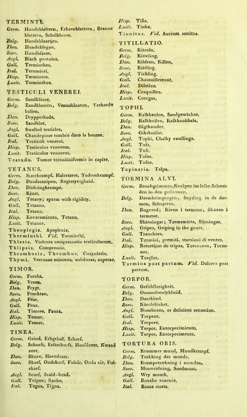 TERMINTl Germ. Hundsblattern, Erbsenblattern , Braune blattern, Schalblasen. JBelg. Hondsblaartjes. Dan. Hundeblegne. Suec. Ilundblasor. / - Angi. Black pustules. Gall, Terminthes. Ital. Tereminti. Hisp. Termintos. Lusit. Terminthos. TESTICULI VENEREI. Germ. Sandklosse. Belg. Zandklooten, Venusklooten, Verharde ballen. Dan. Drypperkode. Suec. Sandklot. Angi. Swelled testicles. Gall. Chaudepisse tombee dans la bourse. Ital. Testicoli venerei. Hisp. Testiculos venereos. Lusit. Testiculos venereos. Testu do. Tumor testudiniformis in capite. TETANUS. Germ. Starrkrampf, Halsstarre, Todtenkrampf. Belg. Doodsstuipen, Regtstyviglieid. Dan. Dodningkrampe. Suec. Kjust. Angi. Tetany; spasm with rigidity. Gall. Tetanus. Ital. Tetano. Hisp. Envaramiento, Tetano. Lusit. Tetanos. Theoplegia. Apoplexia. Therminthi. Vid. Terminfhi. Thiasis. Violenta conquassatio testiculorum. Thl ipsis. Compressio. Thrombosis, Thrombus. Coagulatio. Thymi. Verrucae minores, subdurae, asperae. TIMOR. Hisp. Tifxa. ■ » I.usit. Tinha. Tinnitus. Vid. Aurium sonitus. TITILLATIO. Germ. Kitzeln. Belg. Kitteling. Dan. Kildren, Killen. Suec. Kittling. Angi. Tickling. Gall. Chatouillement. Ilal. Diletico. Hisp. Cosquilleo. Lusit. Cocegas. TOPHI. Germ. Kalkbeulen, Sandgewachse. Belg. Kalkbuilen, Kalkknobbels. Dan. Gigtknuder. Suec. Giktknolar. Angi. Tophi, Chalky swellings. Gall. Tufs. Ital. Tufi. Ilisp. Tofos. Lusit. Tufos. T opinari a. Talpa. TORMINA ALVI. Germ. Bauchgrimmen,Kneipen im Ieibe.Schnei> den in den gedarmen. Belg. Darmkrimpingen, Snyding in de dar. men, Schujeren. Dan. Bugvred; Riven i tarmenc, Skaeren i tarmene. Suec. Skarningar; Tarmsmarta, Slitningar. Angi. Gripes, Griping in the gouts. Gall. Tranchees. Ital. Tormini, premiti, storsioni di ventre. Hisp. Retortijon de tripas, Torozones, Torzo* nes. Lusit. Torcoes. Tormina post partum. Vid. Dolores post partum. Germ. Furcht. Belg. Vrees. Dan. Frygt. Suec. Frucktan. Angi. Fear. Gall. Peur. Ital. Timore, Paura. Hisp. Temor. Lusit. Temor. TINEA. Germ. Grind, Erbgnnd, Schorf. Belg. Schurft, Erftschurft, Hoofdzeer, Kwaad zeer. Dan. Skurv, Hovedsaar. Suec. Skorf, Ondskorf, Fulsar, Onda sar, Ful- skorf. Angi. Scurf, Scald-head. Gall. Teigne; Raclie. Ital. Tegna, Tigna. TOR POR. Germ. Gefiihllosigkeit. Belg. Onaandoenlykheid. Dan. Dorskhed. Suec. liansleloshet. Angi. Numbness, or deficient sensation. Gall. Torpeur. Ital. Torpore. Hisp. Torpor, Entorpecimiento. Lusit. Torpor, Entorpecimento. TORTURA ORIS. Germ. Krummer mund, Mundkrampf. Belg. Trekking des monds. Dan. Krampetraekning i munden. Suec. Munvridning, Snedmunt. Angi. Wry mouth. Gall. Bouche tournee. Ital. Bocca storta.