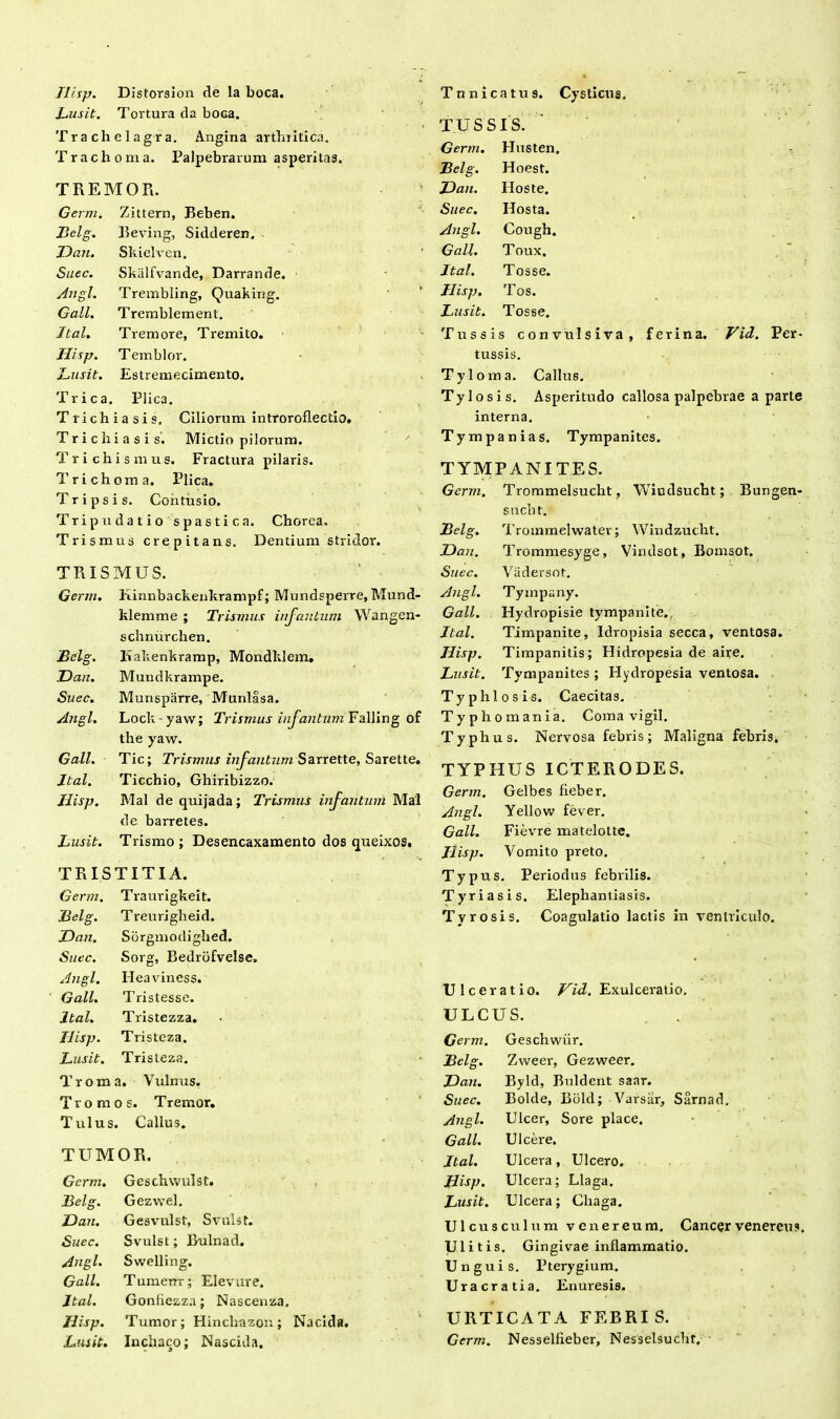 Jlisp. Distorslon de la boca. Lusit. Tortura da boca. Trachelagra. Angina arthritica. Trachoma. Palpebrarum asperitas. TREMOR. Germ. Zittern, Beben. Belg. Beving, Sidderen. Dati. Skielven. Suec. Skalfvande, Darrande. Angi. Trembling, Quaking. Gall. Tremblement. Ital. Tremore, Tremito. Jlisp. Temblor. Lusit. Estremecimento. Trica. Plica. Trichiasis. Ciliorum introroflectio. Trichiasis'. Mictio pilorum. Trichismus. Fractura pilaris. Tri choma. Plica. Tr ipsis. Contusio. Tripudatio spastica. Chorea. Trismus crepitans. Dentium stridor. TRISMUS. Germ. Kinnbackenkrampf; Mundsperre, Mund- klemme ; Trismus infantum Wangen- schnurchen. Belg. Kakenkramp, Mondklem. JDan. Mundkrampe. Suec. Munspiirre, Munlasa. Angi. Lock yaw; Trismus infantum Falling of the yaw. Gall. Tic; Trismus infantum Sarrette, Sarette. Ital. Ticchio, Ghiribizzo. Jlisp. Mal de quijada; Trismus infantum Mal de barretes. Lusit. Trismo ; Desencaxamento dos queixos. TRISTITIA. Tnnicatus. Cysticus. TUSSIS. ‘ Germ. Husten. Belg. Hoest. JDan. Hoste. Suec. Hosta. Angi. Cough. Gall. Toux. Ital. Tosse. Jlisp. Tos. Lusit. Tosse. Tussis convulsiva, ferina. Vid. Per- tussis. Tyloma. Callus. Tylosis. Asperitudo callosa palpebrae a parte interna. Tympania s. Tympanites. TYMPANITES. Germ. Trommelsucht, Wiudsucht; Bungen- sucbt. Belg. Trommelwater; Windzucht. JDan. Trommesyge, Vindsot, Bomsot. Suec. Vcidersot. Angi. Tympany. Gall. Hydropisie tympanite. Ital. Timpanite, Idropisia secca, ventosa. Jlisp. Timpanitis; Hidropesia de aire. Lusit. Tympanites ; Hydropesia ventosa. Typhlosis. Caecitas. Typho mania. Coma vigil. Typhus. Nervosa febris; Maligna febris. TYPHUS ICTERODES. Germ. Gelbes fieber. Angi. Yellow fever. Gall. Fievre matelotte. Jlisp. Vomito preto. Typus. Periodus febrilis. Germ. Traurigkeit. Tyri as is. Elephantiasis. Belg. Treurigheid. Tyrosis. Coagulatio lactis in ventr JDan. Sorgmodighed. Suec. Sorg, Bedrbfvelse. . Angi. Heaviness. V* v Gall. Tristesse. Ulceratio. Vid. Exulcei'atio, Ital. Tristezza. ULCUS. Jlisp. Tristeza. Germ. Geschwiir. Lusit. Tristeza. Belg. Zweer, Gezweer. Troma. Vulnus. JDan. Byld, Buldent saar. Tromos. Tremor. Suec. Bolde, Bold; Varsiir, Sarnad. T ulus. , Callus. Angi. Ulcer, Sore place. Gall. Ulcere. TUMOR. Ital. Ulcera, Ulcero. Germ. Geschwulst. Hisp. Ulcera; Llaga. Belg. Gezwel. Lusit. Ulcera; Cliaga. JDan. Gesvulst, Sviilst. Ulcusculum venereum. Cancer Suec. Svulst; Bulnad. Ulitis. Gingivae inflammatio. Angi. Swelling. Unguis. Pterygium. Gall. Tumerrr; Elevure. Uracratia. Enuresis. Ital. Gonfiezza; Nascenza. Jlisp. Tumor; Hinchazon; Nacida. ' URTICATA FEBRI S. Lusit. Inchaco; Nascida. Germ. Nesselfieber, Nesselsuchr.