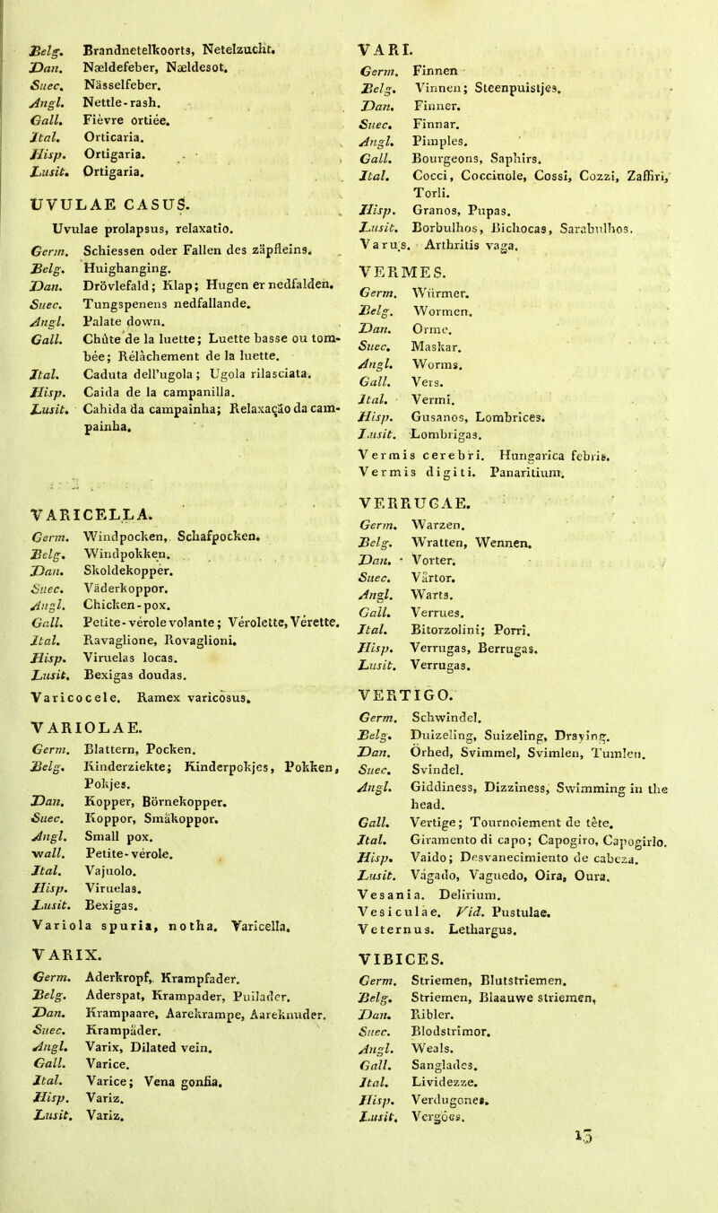 jBelg. Brandnetelkoorts, Netelzucht, JDan. Naeldefeber, Naeldesot. Suec. Nasselfeber. Angi. Nettle-rash. Gall. Fievre ortiee. Jtal. Orticaria. Jlisp. Ortigaria. Lusit. Ortigaria. UVULAE CASUS. Uvulae prolapsus, relaxatio. Germ. Schiessen oder Fallen des zapfleins. B elg. Huighanging. JDan. Drovlefald; Klap; Hugen er nedfalden. Suec. Tungspenens nedfallande. Angi. Palate down. Gall. ChOtte de la luette; Luette basse ou tom- bee; Relachement de la luette. Jtal. Caduta delPugola ; Ugola rilasciata. Jlisp. Caida de la campanilla. Lusit. Cahida da campainha; RelaxacSo da cam- painha. VARI. Gerrn. Finnen Belg. Vinnen; Steenpuisljes, JDan. Finner. Suec. Finnar. Angi. Pimples. Gall. Bourgeons, Sapbirs. Jtal. Cocci, Coccinole, Cossi, Cozzi, Zaffiri, Torli. Jlisp. Granos, Pupas. Lusit. Borbulhos, Bichocas, Sarabulhos. Varus. Arthritis vaga. VERMES. Gerrn. Wvirmer. Lelg. Wormen. JDan. Orme. Suec. Masl tar. Angi. Worms. Gall. Vers. Jtal. Vermi. Jlisp. Gusanos, Lombrices. J.nsit. Lombrigas. Vermis cerebri. Hungarica febris. Vermis digiti. Panaritium. VARICELLA. Gerrn. Windpocken, Schafpocken. jBelg. Windpokken. JDan. Skoldekopper. Suec. Vaderkoppor. Angi. Chicken-pox. Gall. Petite-verolevolante; Verolette,Verette. Jtal. Ravaglione, Rovaglioni. Jlisp. Viruelas locas. Lusit. Bexigas doudas. Varicocele. Ramex varicosus. VARIOLAE. Gerrn. Blattera, Pocken. Belg. Iiinderziekte; Kinderpokjes, Pokken, Pokjes. JDan. Kopper, Bornekopper. Suec. Koppor, Smakoppor. Angi. Small pox. wall. Petite-verole. Jtal. Vajuolo. Jlisp. Viruelas. Lusit. Bexigas. Variola spuria, notha. Varicella, VARIX. Germ. Aderkropf,. Krampfader. Belg. Aderspat, Krampader, Puilader. JDan. Krampaare, Aarekrampe, Aareknuder, Suec. Krampader. Angi. Varix, Dilated vein. Gall. Varice. Jtal. Varice; Vena gonlia. Jlisp. Variz. Lusit. Variz. VERRUCAE. Germ. Warzen. Jlelg. Wratten, Wennen, JDan. • Vorter. Suec. Vartor. Angi. Warts. Gall. Verrues. Jtal. Bitorzolini; Porri, Jlisp. Verrugas, Berrugas. Lusit. Verrugas. VERTIGO. Germ. Schwindel. Belg. Duizeling, Suizeling, Draying. JDan. Orhed, Svimmel, Svimlen, Tumlen. Suec. Svindel. Angi. Giddiness, Dizziness, Swimming in the head. Gall. Vertige; Tournoiement de tete. Jtal. Giramento di capo; Capogiro, Capogirlo. Jlisp. Vaido; Desvanecimiento de cabeza. Lusit. Vagado, Vaguedo, Oira, Oura. Vesania. Delirium. Vesiculae. Vid. Pustulae. Veternus. Lethargus. VIBICES. Germ. Striemen, Blutstriemen. Belg. Striemen, Blaauwe striemen, 'JDan. Ribler. Suec. Blodstrimor. Angi. Weals. Gall. Sanglades. Jtal. Lividezze. Jlisp. Verdugone*. Lusit, Vergoes. 13