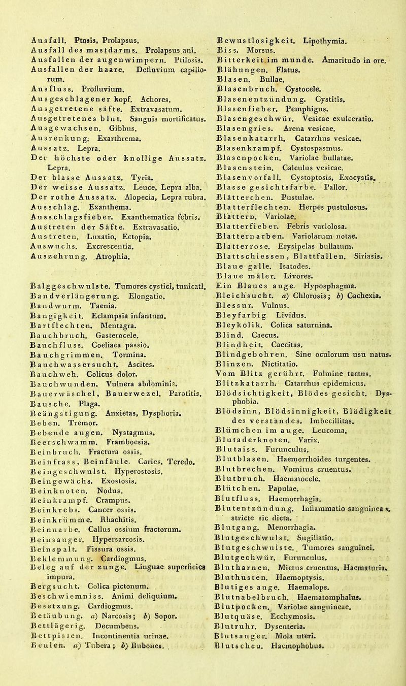 Ausfall. Ptosis, Prolapsus. Ausfall des mastdarms. Prolapsus ani. Ausfallen der augen wimpern. Ptilosis. Ausfallen der haare. Defluvium capillo* rum. Ausfluss. Profluvium. Ausgeschlagener kopf. Achores. Ausgetretene safte. Extravasatum. Ausgetretenes blut. Sanguis mortificatus. Ausgewachsen. Gibbus. Ausrenkung. Exarthrema. Aussatz. Lepra. Der hochste oder knollige Aussatz. Lepra. Der blasse Aussatz. Tyria. Der weisse Aussatz. Leuce, Lepra alba. Der rothe Aussatz. Alopecia, Lepra rubra. Ausschlag. Exanthema. Au s s chl a g s fieb er. Exanthematica febris. Austreten der Safte. Extravasatio. Austreten. Luxatio, Ectopia. Auswuchs. Excrescentia. Auszehrung. Atrophia. Balggeschwulste. Tumores cystici, tunicati. Bandverliingerung. Elongatio. Bandwurm. Taenia. Bangigkeit. Eclampsia infantum. Bartflechten. Mentagra. Bauchbruch. Gasterocele. Bauchfluss. Coeliaca passio. Bauchgrimmen. Tormina. Bauchwassersucht. Ascites. Bauchweh. Colicus dolor. Bauchwunden. Vulnera abdominis. Bauerwiischel, Bauerwezel. Parotitis. Bausche. Plaga. Beangstigung. Anxietas, Dysplioria. Beben. Tremor. Bebende augen. Nystagmus. Beerschwamm. Framboesia. Beinbrucli. Fractura ossis. Beihfrass, Beinfaule. Caries, Teredo, B e i n g e s c li \v u 1 s t. Hyperostosis. Beingewiichs. Exostosis. Beinknoten. Nodus. B e i n k r a m p f. Crampus. Beinkrebs. Cancer ossis. Beinkriimme. Rhachitis. Beinnarbe. Callus ossium fractorum. Beinsauger. Hypersarcosis. Beinspalt. Fissura ossis. Beklemmung. Cardiogmus. Beleg auf der zunge. Linguae superficies impura. Bergsucht. Colica pictonum. Beschwiemniss. Animi deliquium, Besetzung. Cardiogmus. Betaubung. a) Narcosis; b) Sopor. Bettlagerig. Decumbens. Bettpissen. Incontinentia urinae. Beulen. «) Tubera; b) Bubones, Bewus tlosigkeit. Lipothymia. Biss. Morsus. Bitterkeit im munde. Amaritudo in ore. Blahungen. Flatus. Bias en. Bullae. Blasenbruch. Cystocele. Blasenentziindung. Cystitis. Blasenfieber. Pemphigus. B las en ges chwiir. Vesicae exulceratio. Blasengries. Arena vesicae. Blasenkatarrh. Catarrlius vesicae. Bla s en kr am p f. Cystospasmus, Blasenpocken. Variolae bullatae. Blasenstein. Calculus vesicae. B la se n v or fa 11. Cystoptosis, Exocystis» Blasse gesichtsfarbe. Pallor. Blatterchen. Pustulae. Blatterflechten. Herpes pustulosus. Blattern. Variolae. Blatterfieber. Febris variolosa. Bla t ter n a rb en. Variolarum notae. Bla tt er ros e. Erysipelas bullatum. B1 a tt s c h i es sen , Blattfallen. Sirlasis. Bla ire galle. Isatodes. Blaue maler. Livores. Ein Blaues auge. Hyposphagma. Bleichsucht. a) Chlorosis; b) Cachexia. Blessur. Vulnus. Bleyfarbig Lividus. Bleykolik. Colica saturnina. Blind. Caecus. Blindheit. Caecitas. Blindgebohren. Sine oculorum usu natus. Blinzen. Nictitatio. Vom Blitz geriihrt. Fulmine tactus. Blitzkatarrh. Catarrhus epidemicus. Blodsichtigkeit, Blodes gesicht. Dys- phobia. Blodsinn, Blodsinnigkeit, Blbdigkeit des verstandes. Imbecillitas. Bliimchcn im auge. Leucoma. Blutaderknoten. Varix. Blutaiss. Furunculus. Blutblasen. Haemorrhoides turgentes. Blutbrechen. Vomitus cruentus. Blutbruch. Haematocele. Bliitchen. Papulae. Blutfluss. Haemorrhagia. Blutentzundung. Inflammatio sanguineas. stricte sic dicta. B1 u t g a n g. Menorrhagia. Blu tges ch wuls t. Sugillatio. Blutgeschwulste. Tumores sanguinei. Blu tgeclr wiir. Furunculus. Blutharnen. Mictus cruentus. Haematuria. Bluthusten. Haemoptysis. Blutiges auge. Haemalops. Blutnabelbruch. Haema tomphalus. Blutpocken. Variolae sanguineae. Blutquase. Ecchymosis. Blutruhr. Dysenteria. Blutsauger. Mola uteri. Blut s eheu. Haemophobus.