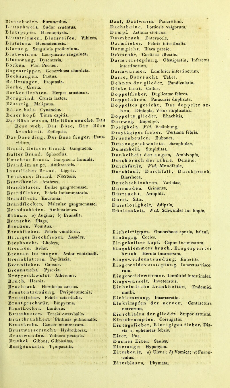 BIu ts c h w eis. Sudor cruentus. Blutspeyen. Haemoptysis. Blutstriemen, Blutsreifen. Vibices. BIutsturz. Haematemesis. BIutung. Sanguinis protluvium. liiutweinen. Lacrymatio sanguinea. Blutzwang. Dysenteria. Bocken. Vul. Pocken. B ogen tri pp er. Gonorrhoea chordata. Bocksaugen. Paetus. Bolleraugen. Proptosis. Borke. Crusta. Borkenflechten. Herpes crustostis. Borngrirvd. Crusta lactea. Bosartig. Malignus. Bbser hals. Cynanche. Boser kopf. Tinea capitis. DasBose vvesen, DieBose seuche, Das Bose w e h, Das Bose, Die Bdse krankheit. Epilepsia. Das Bose ding, Der Bose finge r. Pana* vitium. Erand, Heisser Brand. Gangraena, lia It er Brand. Sphacclus. Feuchter Brand. Gangraena humida. B r a n d. i m a u g e. Anthracosis. Innerlicher Brand. Lipyria. Tr.o ckenev Brand. Necrosis, Brandbeule. Anthrax. Brandblasen. Bullae gangraenosae. Brandfieber. Febris inflammatoria. Brandfleck. Encauma. Brandflecken. Malculae gangraenosae. Brandschaden, Ambustiones. Braune. d) Angina; b) Pruneila. Brausche. Plaga. Brechen. Vomitus. Brechfieber. Febris vomitoria. Hitziges Brechfieber. Assodes. Brechsucht. Cholera. B r e n n e n. Ardor. Brennen im magen. Ardor ventriculi. Brennblattern. Psydracia. Brennfieber. Causus. Brennsucht. Pyrexia. Breygeschwulst. Atheroma. Bruch. Hernia. Bruchsack. Herniosus saccus. Brustentziindung. Peripneumonia. Brustfieber. Febris catarrhalis. Brustgeschwur. Empyema. Brusthocker. Lordosis. Erusthusten. Tussis catarrhalis. Erus tkrankheit. Phthisis pulmonalis. Brustkrebs. Cancer mammarum. Brustwassersucht. Hydrothorax. B r u s t w u n d e n. Vulnera pector is. Buckel. Gibbus, Gibbositas. Bungensucht. Tympanitis. Dachsbeine. Lordosis valgorum. D arapf. Asthma sibilans. Darmbruch. Enterocele. Daimfieber. Febris intestinalis, Darmgicht. Iliaca passio. Dafrarahr. Coeliaca allectio. D ar m ver s t o p f un g. Obstipastio, Infarctus intestinorum. Darrawiirmer. Lumbrici intestinorum. Darre, Darrsucht. Tabes. Dehnen der glieder. Pandiculalio. Dicke haut. Callus. Doppelfieber. Duplicatae febres. Doppelhoren. Paracusis duplicata. Doppeltes gesicht. Das doppelte se- hen. Diplopia, Visus duplicatus. Doppelte glieder. Rhachitis. Dor rweg. Impetigo. Dbsigkeit. Vid. Betaubung. Dreytagiges fieber. Tertiana febris. Driisenbeulen. Bubones. Driisengeschvvulste. Scrophulae. Dummheit. Stupiditas. Dunkelheit der augen, Amblyopia. Durchbruch der zahne. Dentitio. Durchfaule. Vid. Mundfaule. Durchlauf, Durchfall, Durch bruch. Diarrhoea. Durchschlechten. Variolae. Diirrmaden. Crinones. Diirrsucht. Atrophia. D u r s t. Sitis. Dur s tlo s igkeit. Adipsia. Diislichkeit. Vid. Schwindel im kopfe. E ich el tr ipper. Gonorrhoea spuria, balani. Einaugig. Cocles. Eingekeilter kopf. Caput incuneatum. Eingeklemmter bruch, E i n g e s p e r r t e r bruch. Hernia incarcerata. Eingeweideentziindung. En teritis. Eingeweideverstopfung. Infarctus visce- rum. Eingeweidewiirmer. Lumbrici intestinales. Eingewurzelt. Inveteratus. Einheimische krankheiten. Endemici morbi. Einklemmung. Incarceratio. Elnkrimpfen der nerven. Contractura nervorum. Einschlafen der glieder. Stupor artuum. E inschrump fen. Corrugatio. Eintagsfieber, Eintagiges fieber. Dia- ria s. ephemera febris. Ei ter. Pus. Diinnes Ei ter. Sanies. Eiterauge. Hypopyon. Eiterbeule. d) Ulcus; b) Vomica; ^Furun- culus. Eiterblasen. Phymata.