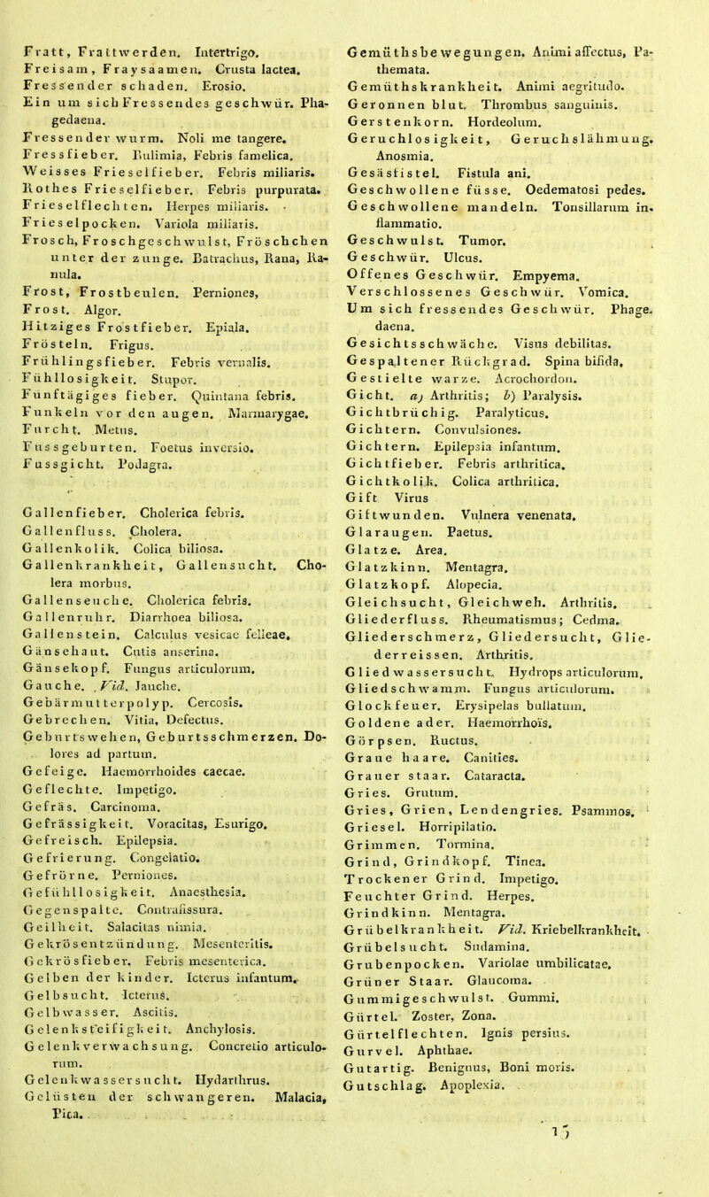 Fratt, Frattwerden. Intertrigo. Freisam, Fraysaamen, Crusta lactea. Fressender schaden. Erosio. Ein um sic hFresse udes geschwiir. Pha- gedaena. Fressender wurm. Noli me tangere. Fr e s s fi e b er. Bulimia, Febris famelica. Weisses Frieseifieber. Febris miliaris. Rothes Frieseifieber. Febris purpurata. Frieselflecliten. Herpes miliaris, hrieselpocken. Variola miliaris. Frosch, Froschgeschwulst, Froschchen unter der zunge. Batraclius, Rana, Ra- nula. Frost, Frostbeulcn. Perniones, Frost. Algor. Hitziges Frostfieber. Epiala. Frosteln. Frigus. Friihlingsfieber. Febris vernalis. Fuhllosigkeit. Stupor. Funftagiges fieber. Quintana febris. Funkeln vor den augen. Marmarygae. Furcht. Metus. Fassgeburten. Foetus inversio. Fussgicht. Podagra. Gallenfieber. Cholerica febris. Gallenfluss. Cholera. Gallenkolik. Colica biliosa. G a 11 en k r a n k h e i t, Gallensucht. Cho- lera morbus. Ga 11 e n s e u cli e. Cholerica febris. Gallenruhr. Diarrhoea biliosa. Gallenstein. Calculus vesicae felleae. Gansehaut. Cutis anserina. Gansekopf. Fungus articulorum. Gauche. ,Vid. Jauche. Gebarmutterpolyp. Cercosis. Gebrechen. Vitia, Defectus. Geburtswehen, Geburtsschmerzen. Do- lores ad partum. Gefeige. Haemorrhoides caecae. Geflechte. Impetigo. Gefras. Carcinoma. Gefrassigkeit. Voracitas, Esurigo. Gefreisch. Epilepsia. Gefrierung. Congelatio. Gefrbrne. Perniones. G e f u h 11 o s i g k e i t. Anaesthesia. Gegenspalte. Contrafissura. G e illic it. Salacitas nhnia. G ekro s en t z iind un g. Mesentcritis. Gekr o s fieb er. Febris mesenterica. G e 1 b e n der k i n d e r. Icterus infantum. Gelbsucht. Icterus. Gelbw asser. Ascitis. G clenk s teifigk ei t. Anchylosis. Gelenkverwachsung. Concretio articulo- rum. Gelenkwassersucht. Ilydarthrus. Geliisten der sch wangeren. Malacia, Pica. Gemuthsbe wegungen. Animi affectus, Pa- themata. G emiit hs kr ankhei t. Animi aegritudo. Geronnen blut. Thrombus sanguinis. Gerstenkorn. Hordeolum. Geruchlosigkeit, Geruchslalimuag, Anosmia. Gesasfistel. Fistula ani. Geschwollene fiisse. Oedematosi pedes. Geschwollene mandeln. Tonsillarum in- flammatio. Geschwulst. Tumor. Geschwiir. Ulcus. Offenes Geschwiir. Empyema. Verschlossenes Geschwiir. Vomica. Um sich fressendes Geschwiir. Phage. daena. Gesichtssch wache. Visus debilitas. Gespaltener Riicltgrad. Spina bifida, Gestielte warze. Acrochordon. Gicht. aj Arthritis; b) Paralysis. G i c h tb rii ch i g. Paralyticus. Gichtern. Convulsiones. Gichtern. Epilepsia infantum. Gichtfieber. Febris arthritica. Gichtkolik. Colica arthritica. Gift Virus Giftwunden. Vulnera venenata. Glaraugen. Paetus. Glatze. Area. Glatzkinn. Mentagra. Glatzkopf. Alopecia. Gleichsucht, Gleichweh. Arthritis. Gliederfluss. Rheumatismus; Cedma. Gliederschmerz, Gliedersucht, G 1 i e - derreissen. Arthritis. Gliedwassersucht, Hydrops articulorum, Gliedschwamjn. Fungus articulorum. Glockfeuer. Erysipelas bullatum. Goldene ader. Haemorrhois. Gorpsen. Ructus. Grane ha are. Canities. Grauer staar. Cataracta. Gries. Grutum. Gries, Grien, Lendengries. Psammos. Gries e 1. Horripilatio. Grimmen. Tormina. Grind, Grindkopf. Tinea. Trockener Grind. Impetigo. Feuchter Grind. Herpes. Grindkinn. Mentagra. Griibelkrankheit. Vid. Kriebelkrankhcit. Griibelsucht. Sudamina. Grubenpocken. Variolae umbilicatae. Griiner Staar. Glaucoma. Guramigeschwulst. Gummi. Giirtel. Zoster, Zona. Giirtelflechten. Ignis persius. G ur vel. Aphthae. Gutartig. Benignus, Boni moris. Gutschlag. Apoplexia.