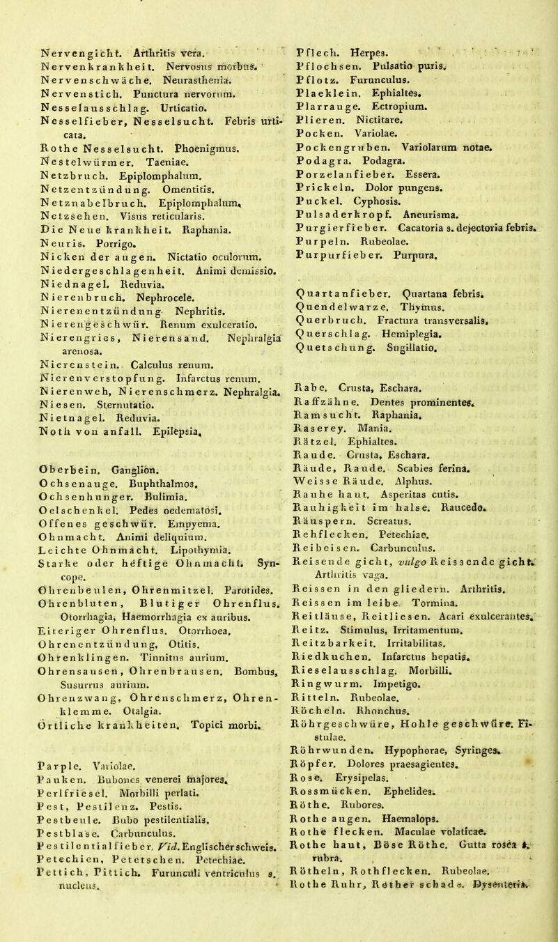 Nervengicht. Arthritis veta. Nervenkrankheit. Nervosus morbus. Nervenschwache, Neurasthenia. Nervenstich. Punctura nervorum. Nessei ausschlag. Urticatio. Nessei fi eber, Nesselsucht. Febris urti- cata. Rothe Nesselsucht. Phoenigmus. Nestel wiirmer. Taeniae. Netzbruch. Epiplomphalum. Netzentziindung. Omentitis. Netznabelbruch. Epiplomphalum, Netzsehen. Visus reticularis. Die Neue krankheit. Raphania. Neuris. Porrigo. Nicken der augen. Nictatio oculorum. Niedergeschlagenheit. Animi demissio. Niednagel. Reduvia. N ierenb ruch. Nephrocele. N i er en en t zii n dun g Nephritis. Nierengeschwiir. Renum exulceratio. Nierengries, Nierensand. Nephralgia arenosa. Niercnstein. Calculus renum. Nier en v er s to pfu n g. Infarctus renum. Nierenweh, Nierenschmerz. Nephralgia. Ni es en. Sternutatio. Nietnagel. Reduvia. Noth von anfall. Epilepsia, Oberbein. Ganglion. Ochsenauge. Buphthalmos. Ochsenhunger. Bulimia. Oelschenkel. Pedes oedematosi. Offenes geschwrir. Empyema. Ohnmacht. Animi deliquium. Leichte Ohnmacht. Lipothymia. Starke oder heftige Ohnmacht. Syn- cope. Glirenbeulen, Ohrenmitzel. Parotides. Ohrenbluten, Blutiger Ohrenflus. Otorrhagia, Haemorrhagia ex auribus. Eiteriger Ohrenflus. Otorrhoea. O h r en e n t z ii n d u n g, Otitis. O h ren k linge n. Tinnitus aurium. Ohrensausen, Ohrenbrausen. Bombus, Susurrus aurium. Ohrenzwang, Ohrenschmerz, O h r e n - klemme. Otalgia. Ortliche krankheiten. Topici morbi. Par ple. Variolae. Pauken. Bubones venerei faiajores, Perlfriesel. Morbilli perlati. Pest, Pestilenz. Pestis. Pestbeule. Bubo pestilentialis. Pestblase. Carbunculus. Pestilcntiallieber. Vid. Englischer schweis. Petechien, Pctetsclien. Petechiae. Pettich, Pittich. Furunculi ventriculus 9. nucleus. 1 Pflech. Herpes. Pflochsen. Pulsatio puris. Pflotz. Furunculus. Plaeklein. Ephialtes. Plarrauge. Ectropium. P1 i er en. Nictitare. Pocken. Variolae. Pockengruben. Variolarum notae. Podagra. Podagra. Porzelanfieber. Essera. Prickeln. Dolor pungens. Puckel. Cyphosis. Pulsaderkropf. Aneurisma. Purgierfieber. Cacatoria s. dejectoria febris. Purpeln. Rubeolae. Purpurfieb er. Purpura. Quartanfieber. Quartana febris. Quendelwarze. Thymus. Querbruch. Fractura transversalis, Querschlag. Hemiplegia. Quetschung. Sugillatio. Rabe. Crusta, Eschara. R a ff z a h n e. Dentes prominentes. Ramsuc h t. Raphania. Raserey. Mania. Ratzel. Ephialtes. Pia ude. Crusta, Eschara. Raude, Raude. Scabies ferina. Weisse Raude. Alphus. Rauhe haut. Asperitas cutis. Piauhigkeit im halse. Raucedo. Piauspern, Screatus. Piehflecken. Petechiae. Reibeisen. Carbunculus. Pieisende g i c h t, vulgo Pteissende gicht. Arthritis vaga. Reissen in den gliedern. Arthritis. Fi eis s en im leibe Tormina. Reitlause, Reitliesen. Acari exulcerantes. Reitz. Stimulus, Irritamentum. R ei tzb arkei t. Irritabilitas. Riedkuchen. Infarctus hepatis. Rieselausschlag. Morbilli. Ringwurm. Impetigo. Ritteln. Rubeolae. Rocheln. Rhonchus. Rohrgeschwiire, Hohle geschwiire. Fi- stulae. Rohrwunden. Hypophorae, Syringes. Ropfer. Dolores praesagientes. Piose. Erysipelas. Rossmiicken. Ephelides. Rothe. Rubores. Rothe augen. Haemalops. Rothe flecken. Maculae volaticae. Rothe haut, Bose Rothe. Gutta rosea #, rubra. Rotheln, Piothflecken. Rubeolae. Rothe Ruhr, Rother schada. Dysenteria