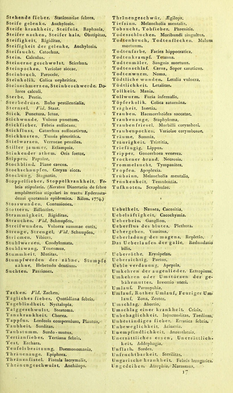 Stehende fieber. Stationariae febres. Steife gelenke. Anchylosis. Steife krankheit, Steifnis. Raphania. Steifer nacken, Steifer hals. Obstipitas. Steifigkeit. Rigiditas. Steifigkeit der gelenke. Anchylosis* Sleifsucht. Catochus. Stein. Calculus. Steinerne geschwulst. Scirrhus. Steinpocken. Variolae siccae. Steinbruch. Parocelc. Steinkolik. Colica nephritica. Steinschmerzen, Steinbeschwerde. Do- lores calculi. Sterbe. Pestis. S t e r b e d r iis e. Bubo pestilentialis» Sternsel. Vid. Staar. Stich. Punctura, Ictus. Stichwunde. Vulnus punctum. Stickfieber. Febris suffocans. Stickfluss. Catarrhus suffoca tivus. Stickhusten. Tussis pleuritica. Stielwarzen. Verrucae pensiles. Stiller j animer. Eclampsia. Stinkender atheni. Oris foetor. Stippen. Papulae. Stockblind. Plane caecus. S t o ck s clinu pf en. Coryza sicca. Stockung. Stagnatio. Stoppelfieber, Stoppelkrankheit. Fe- bris stipularis. (Kersten Disertatio de febre amplntnerina stipulari in tractu Eyderosta- densi quotannis epidemica. Kilon. 1774.) Stosswunden. Contusiones. Stottern. Balbutire. Strammigkeit. Rigiditas. Strauchen. Vid. Schnupfen. Streifwunden. Vulnera summae cutis, Strenge, Strengei. Vid. Schnupfen. Striemen. Vibices. Stuhlwarzen. Condylomata. Stuhlzwang. Tenesmus. Stuminheit. Mutitas. Stumpfwerden der zahne, Stmnpfo za.line. Hebetudo dentium. Suchten. Passiones. T a ck e n. Vid. Zacken, Tagliches fieber. Quotidiana febris. Tageblindheit. Nyctalopia. Talggeschwulst. Steatoma. Tanzkran khei t. Chorea. Tappfus. Lordosis compernium* Plautus, Taubheit. Surditas. Taubstumm. Surdo-mutus. Terti an fieber. Tertiana febris. T est. Eschara. Teu f eis b e s i t zung. Daemonoinania. T h r ii n e 11 a u g e. Epiphora. Tliran enfistel. Fistula lacrymalis. Thriinengeschwuist. Anchilops. Thriinengesch wiir. AEgllops. Tiefsinn. Melancholia mentalis. Tobsucht, Tobfieber. Phrenitis. T ode ss chlu cken. Moribundi singultus. Todtenbruch, Todtenflecken. Malum mortuum. Todtenfarbe. Facies hippocratica. Todtenkrampf. T etanus. T o d t en m iile r. Sanguis mortuus. Todtenschlaf. Carus, Sopor caroticus. Todtenwurm. Noma. Todtliche wunden. Letalia vulnera. Todtlichkeit. Letalitas. T 0 11 hei t. Mania. Tollwurm. Furia infernalis. Topferkolik. Colica saturnina. Triiglieit. Inertia. Trauben. Haemorrhoides saccatae. Traubenauge. Staphyloma, T rauben friesel. Morbilli corymbosi. Traub enpocken. Variolae corymbosae, Triiume. Somnia. Traurigkeit. Tristitia. Triefaugig. Lippus. Tripper. Gonorrhoea venerea. Trockener biand. Necrosis. ■ Tr 0 mm el s u ch t. Tympanites. Tropfen» Apoplexia. Triibsinn. Melancholia mentalis, Trunkenheit. Temulentia. Tufknoten. Scrophulae. Uebelkeit. Nausea, Cacositia. Uebelsaftigkeit. Cacochymia. Ueberbein, Ganglion. Ueberflus des blutes. Plethora. U ebergeben, Vomitus. Ueberladung des magens. Repletio. Das Ueberlaufen der galle. Redundatio bilis. U e b e r r o t h e. Erysipelas. Uebersichtig. Paetus. Ueble verdauung. Apepsia. Umkehren der augenliedei. Ectropium. U m k e li r e n o d e r U m s t ii r z e n der ge- bahrmutter. Inversio uteri. Umlauf. Paronychia. U m I a u f, R 0 t h e r Umlauf, F e u r i g e r Um- lauf. Zona, Zoster. Umschlag. Abortio. Umschlag einer krankheit. Crisis. Unb e ha gli chk ei t. Injucunditas, Taedium. IJnbestandiges fieber. Erratica febris. II n b e w e gl i c h k e i t. Acinesia. TJ n e m p f i n d 1 i c h k e i t. Anaes thesia. Unersiittliches essen, Unersatllich- k e i t. Addepliagia. Ilnflath. Sordes. U n f r u c h t b a r k e i t. S terilita s. Ungarische krankheit. Febris Iiungarica. Ungcdeih e n. Atrophia, Marasmus. 3?