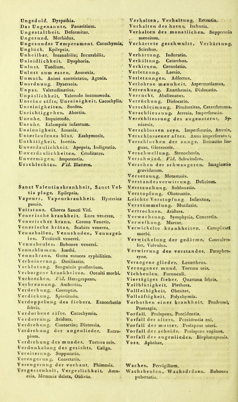 Ungeduld. Dyspathia. Das Ungenannte. Panaritium. Ungestaltheit. Deformitas. Ungesund. Morbidus. Ungesundes Temperament. Cacochymia, Ungliick. Epilepsia. Unheilbar. Insanabilis; Incurabilis. Unleidlichkeit. Dysphoria. Unlust. Taedium. Unlust zum essen. Anorexia. Unmuth. Animi contristatio, Agonia. Unordnung. Dyscrasia. Unpas. Valetudinarius. Unpaslichkeit. Valetudo incommoda. Unreine safte, Unreinigkeit. Cacocliylia. Unreinigkeiten. Sordes. Unrichtiggehen. Abortio. Unrulie. Inquietudo. Unruhe. Eclampsia infantum. Un s inn i g k ei t. Insania. U n ter 1 au fen es blut. Ecchymosis. Unthatigkeit. Inertia. Unverd a uli chkei.t. Apepsia, Indigestio. U n v e r d a u I i c h k e i t e n. Cruditates. Unvermbgerr. Impotentia. Ur s clile cli te n. Vid. Blattern. Sanet Valentinskrankheit, Sanet V e I- tis plage. Epilepsia. Vapeurs, Va peurkrankheit. Hysterica passio. Veitstanz. Chorea Sancti Viti. Venerische krankheit. Lues Venerea. Venerischer kranz. Corona Veneris. Venerische kratze. Scabies venerea. Venusballen, V e n u s h o d e n, V e n u s g e i* len. Testiculi venerei. Venusbeulen. Bubones venerei. Venus blum en. Ionthi. V e n u s k r a n z. Gutta rosacea syphilitica. V er b e in er un g. Ossificatio. Verblutung. Sanguinis profluvium. Verborgene kr ank he i t e n. Occulti morbi. Verbrechen. Vid. Herzgespann. Verbr ennun g. Ambustio. Verderbung. Corruptio. Verdickung. Spissitudo. Verdoppelung des fiebers. Exacerbatio febris. Verdorbene siifte. Cacochymia. V e r d o r r u n g. Ari dura. Verdrehung. Contorsio; Distorsio. Verdrehung der augenlieder. Entro- pium. Verdrehung des mundes. Tortura oris. Verdunkclung des gesichts. Caligo. Vereiterung. Suppuratio. Verengerun g. Coarctatio. Verengerung der vorhaut. Phimosis. Verges senlieit, Verge s 1 i c h k e i t. Amn- esia, Memoiia deleta, Oblivio. . Verhalten, Verhaltung. Retentio. Verhalten des harns. Ischuria, Verhalten des monatliclien. Suppressio , mensium. Verlxartete geschwulst, Verhartung. Scirrhus. Verhartung. Induratio. Verkaltung. Catarrhus. Verkirrten. Cernulatio. Verletzung. Laesio. Verletzungen. Adfectus. Verlohrne mannheit. Aspermatismus. Verrenkung. Exarthvosis, Dislocatio. Verriickt. Abalienatus. Verrii ckung. Dislocatio. Verschleimung. Pituitositas, Catarrheuma. Verse h Hess ung. Atresia, Imperforatio. Versehliessung des augensterns. Sy- nizesis. Verse hio ss en seyn. Imperforatio, Atresia. Verschlossener after. Anus imperforatus; Verschlucken der zunge. Retractio lin- guae, Glossocele. Verse hwellung. Stenochoria. Verschwind. Vid. Schwinden. Verse lien der scliwangeren. Imaginatio gravidarum. Versetzung. Metastasis, Verstandesverwirrung. Delirium. Versta uchun g. Subluxatio. Verstopfung. Obstructio. Leichte Verstopfung Infarctus. Vers t ii m mei ung. Mutilatio. Vertrocknen. Aridura. Verwachsung. Symphysis, Concretio. Verwelkung. Marcor. Verwickelte krankheiten. Complicati morbi. Vervvickelung der gediirme. Convolvu- lus, Volvulus. Verwirrung des verstandes. Paraphro- syne. Verzogene glieder. Loxarthrus. Verzogener miind. Tortura oris. Viehbeulen. Furunculi. Viertagiges fieber. Quartana febris. Vollbliitigkeit. Plethora. Vo 111 ei bi gke i t. Obesitas. Vollsaftigkeit. Polychymia. Vorbotlien ei ner krankheit. Prodromi, Praesagia. Vorfall. Prolapsus, Procidentia. Vorfall des afters. Procidentia ani. Vorfall der mutter. Prolapsus uteri. Vorfall der scheidc. Prolapsus vaginae. Vorfall des augenliedes. Blepharoptosi?. V o s s. Aphthae. Wachen. Pervigilium. Waclisbeulen, W a ch s d r ii s en. Bubones pubertatis. . ...