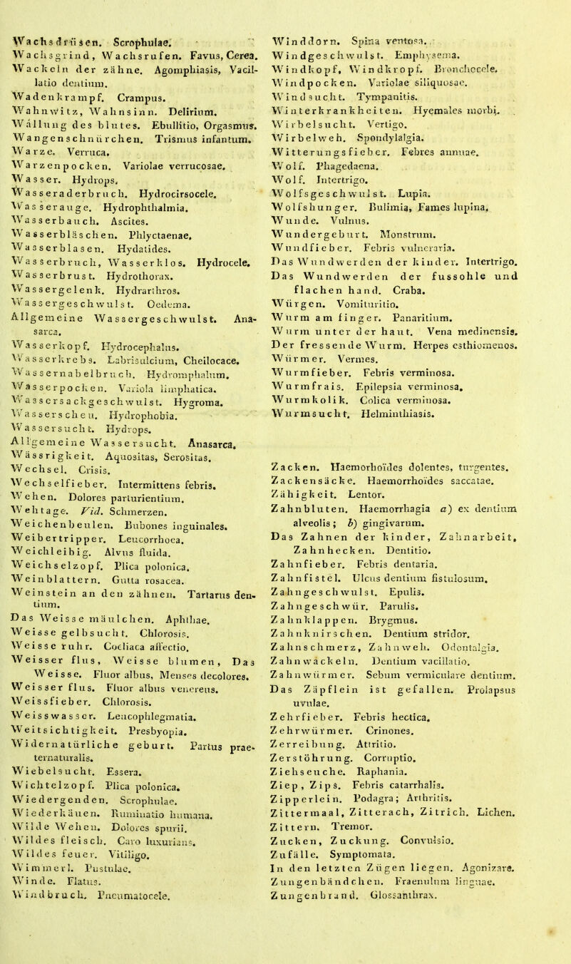 Wa ch s d ni s en. Scrophulae. Wachsgr ind, Wachsrufen. Favus, Cerea. Wackcln der zahne. Agomphiasis, Vacil- latio dentium. Wadenkrampf. Crampus. Wahnwitz, Wahnsinn. Delirium. Wallung des blutes. Ebullitio, Orgasmu?. W a n g e n s c h n ii r c h e n. Tlismus infan tum. Warze, Verruca. Wa r z en p o c ke n. Variolae verrucosae. W asser. Hydrops. Wa s s era d erb r u c li. Hydrocirsocele. Wasserauge. Hydrophthalmia. Wasserbauch. Ascites. W asserblaschen. Phlyctaenae, Wa3serblasen. Hydatides. W a s s e r b r u c li, Wasserklos. Hydrocele. Wasserbrust. Hydrothorax. Wassergelenk. Hydrarthros. W assergeschwulst. Oedema. Allgemeine W assergeschwulst. Ana- sarca. Was serkopf. Hydrocephalus. V>'a s serkre b 9. Labrisulcium, Cheilocace. v/ a s s e r n a b e 1 b r u c h. Hydromphalum, V/ a s s e r po cie e n. Variola limphatica. Vv a 3 s e r s a c h g e s c h w u 1 s t. Hygroma. \ v a s s e r s c h e u. Hydrophobia. W a s s e r s u c h t. Hydrops. Allgemeine W a s s e r s u c h t. Anasarca, Wassrigkeit. Aquositas, Serositas. Wechsel. Crisis, Wc chs elf i eb er. Intermittens febris. V.- ehen. Dolores parturientium. Wehtage. Vid. Schmei-zen. W e i c h e n b e u 1 en. Bubones inguinales. Weibertripper. Leucorrhoea. W eichl eibig. Alvus fluida. VV eichselzopf. Plica polonica. Weinbla ttern. Gutta rosacea. Weinstein an den zahne n. Tartarus den- tium. Das Weisse maulchen. Aphthae. W e iss e ge 1 b s u c h t. Chlorosis. Weisse ruhr. Coeliaca affectio. Weisser flus, Weisse blumen, Das Weisse. Fluor albus, Menses decolores. Weisser flus. Fluor albus veneretis. Weissfieber. Chlorosis. W e i s s w a s s e r. Leucophlegmatia. Weitsichtigkeit. Presbyopia. Widerna tiirlich e geburt. Partus prae- ternaturalis. Wiebelsuchl. Essera. Wichtclzopf. Plica polonica. Wiedergenden. Scrophulae. Wiederkauen. Ruminatio humana. W i 1 d e W e h c n. Dolores spurii. Wildes fleisch. Caro luxurians. Wildes feuer. Vitiligo. W iminerl. Pus tulae. Win de. Flatus. W i n d b r u c h. Pneumatocele. Wlnddorn. Spina ventosa. Win dges c h vvuls t. Emphysema. Windkopf, Windkropf. Bronchocele. Windpocken. Variolae siliquosae. W i n tl 9 u c h t. Tympanitis. Winterkrankheiten. Hyemales morbi. W i r b e 1 s u c h t. Vertigo. W i r b e I vr e h. Spondylalgia. Witterungsfieber. Febres annuae. Wolf. Phagedaena. Wolf. Intertrigo. Wo 1 f s ge s ch w ul s t. Lupia. Wolfshunger. Bulimia, Fames lupina, Wunde. Vulnus. W u n d e r g e b u r t. Mons trum. Wundfieber. Febris vulneraria. D a s W u n d w e r d e n der k i n d e r. Intertrigo. Das W u n d w e r d e n der fussohle und flachen hand. Craba. Wiirgen. Vomituritio. Wurm am finge r. Panaritium. Wurm unter der haut. Vena medinensis. Der fressen de Wurm. Herpes esthiomenos. W ii r m e r. Vermes. Wurrnfieber. Febris verminosa. Wurmfrais. Epilepsia verminosa. Wurmkolik. Colica verminosa. Wurmsuch t. Helminthiasis. Zacken. Haemorboides dolentes, turgentes. Zackensiicke. Haemorrhoides saccatae. Ziihigkeit. Lentor. Zahnbluten. Haemorrhagia a) ex cientium alveolis; b) gingivarum. Das Zahnen der kinder, Zahnarheit, Zahnhecken. Dentitio. Zahnfieber. Febris dentaria. Zahnfistel. Ulcus dentium fistulosum. Zahnges ch wulst. Epulis. Zahngeschwiir. Parulis. Zahnklappen. Brygmus. Z a hnknir s ch en. Dentium stridor. Z a h n s c h m er z , Zahnweli. Odoniahia. Z a h n vv a ck e 1 n. Dentium vacillatio. Zahnwiirraer. Sebum vermiculare dentium. Das Zapflein ist gefallen. Prolapsus uvulae. Zehrfieber. Febris hectica. Zehrwiirmer. Crinones. Zerreihung. Attritio. Zerstohrung. Corruptio. Zieliseuche. Raphania. Ziep, Zips. Febris catarrhalis. Zipperlein. Podagra; Arthritis. Zittermaal, Zitterach, Zitrich. Lichen. Z i ttern. Tremor. Zncken, Zuckung. Convulsio. Zu falle. Symptomata. In den letzten Ziigen liegen. Agonizare. Zungenbandchen. Fraenulnm linguae. Z u n g e n b i a n d. Glossanthrax.