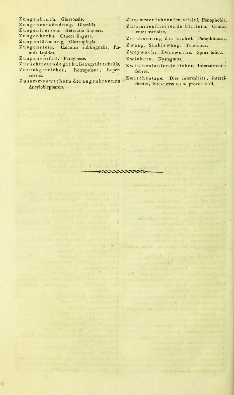 Zungenbruch. Glossocele. Zungenentzundung. Glossitis. Zungenfressen. Retractio linguae. Zungenkrebs. Cancer linguae. Zungenlahmung. Glossoplegia. Zungenstein. Calculus sublingualis, Ra- nula lapidea. Zun gen vorf a 11. Paraglosse. Zuriicktretende giclit. Retrograda arthritis. Zuriickgetrieben. Retropulsus, Reper- cussus. Zusammenwachsen der augenbraunen Ancyloblepliaron. Zusammenfahrenim schlaf. PanOpbobia. Z us a m iri en fl ies s en d e blattern. Conflu- entes variolae. Zuschniirung der eichel. Paraphimosis, Zwang, Stuhlzwang. Tenesmus. Zweywuchs, Zvviewuchs. Spina bifida. Zwinkern. Nystagmus. Zwischenlaufende fieber. Intercurrentes febres. Zwis chentage. Dies intercalares, interci- dentes, intercurrentes s. provocatorii.