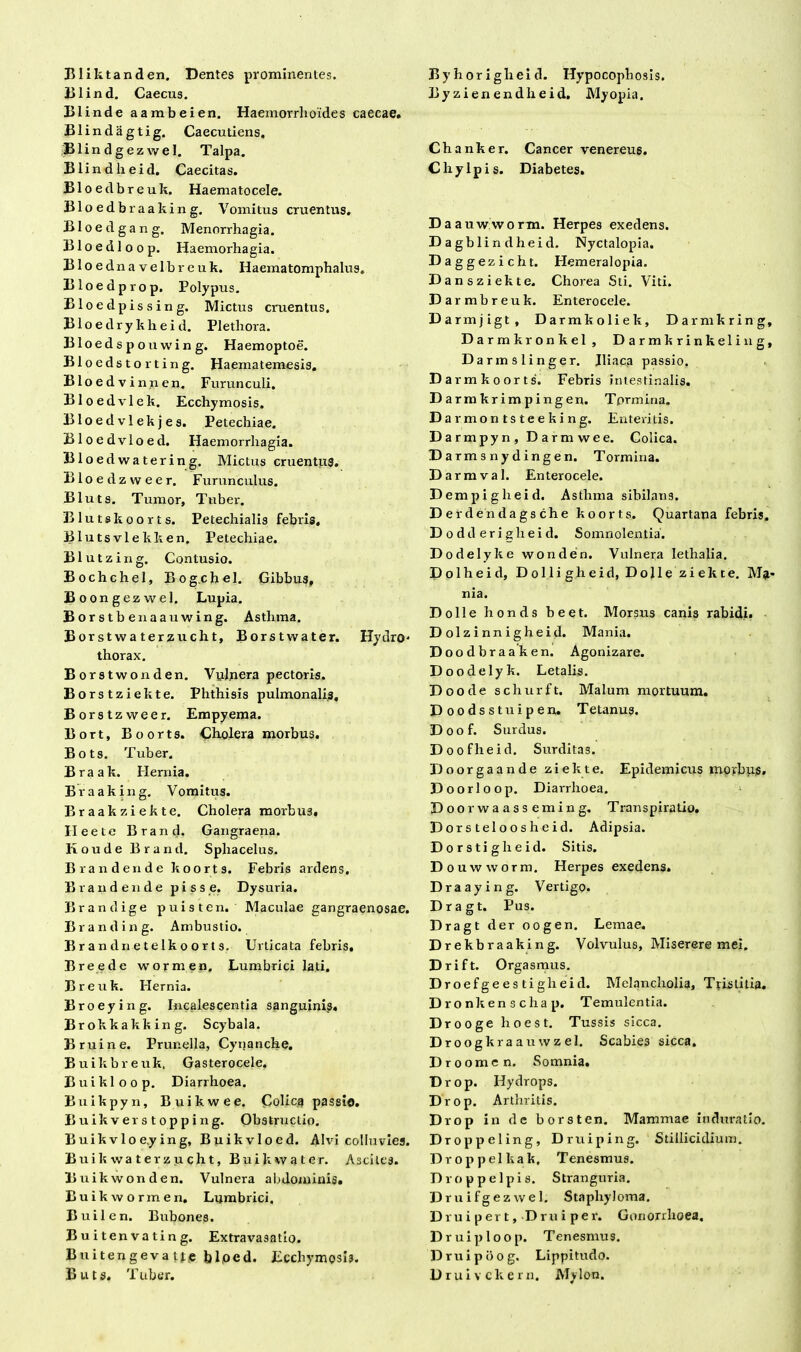 Bliktanden, Dentes prominentes. Blind. Caecus. Blind e aambeien. Haemorrhoides caecae. Blindagtig. Caecutiens, Blindgezwel. Talpa. Blindheid. Caecitas. Bloedbreuk. Haematocele. Bloedbraaking. Vomitus cruentus. Bloedgang. Menorrhagia. Bloedloop. Haemorhagia. B1 o e d n a v e 1 b r e u k. Haematomphalus. Bloedprop. Polypus. Bloedpissing. Mictus cruentus. Bloedrykheid. Plethora. Bloedspouwing. Haemoptoe. Bloedstorting. Haematemesis. Bloed vinnen. Furunculi. Bloedvlek. Ecchymosis. Bloedvlekjes. Petechiae. Bloedvloed. Haemorrhagia. Bloedwatering. Mictus cruentus. Bloedzvveer. Furunculus. Bluts. Tumor, Tuber. Bluts koorts. Petechialis febris, Blutsvlekken. Petechiae. Blutzing. Contusio. Bochchel, Bog.chel. Gibbus, Boongezwel. Lupia. Borstbenaauwing. Asthma. Borstwaterzucht, Borstwater. Hydro- thorax. Borstwonden. Vulnera pectoris. Borstziekte. Phthisis pulmonalis, Borstzweer. Empyema. Bort, Boorts. Cholera morbus. Bots. Tuber. Braak. Hernia. Braaking. Vomitus. Braakziekte. Cholera morbu3, Heete Brand. Gangraena. KoudeBrand. Sphacelus. Brandende koorts. Febris ardens, B r a n d e n d e pi s s e. Dysuria. Brandige puisten. Maculae gangraenosae. Branding. Ambustio. Brand n etelkoorts. Urticata febris. Breede wormen. Lumbrici lati. B r e u k. Hernia. Broeying. Incalescentia sanguinis» Brokkakking. Scybala. Bruine. Prunella, Cynanche. Buikbreuk. Gasterocele. Buikloop. Diarrhoea. Buikpyn, Buikwee. Colica passio. Buikverstopping. Obstructio. Buikvloe.ying, Buikvloed. Alvi colluvies. Buikwaterzucht, Buikwater. Ascites. Buikwonden. Vulnera abdominis» Buik wormen. Lumbrici, Builen. Bubones. Buitenvating. Extravasatio. B u i t en g e v a t te bloed. Ecchymosis. Byhoriglieid. Hypocophosis. Byzienendheid. Myopia. Chanker. Cancer venereu6. Chylpis. Diabetes. Daauwworm. Herpes exedens. Dagblindheid. Nyctalopia. Daggezicht. Hemeralopia. Dansziekte. Chorea Sti. Viti. Da rmbreuk. Enterocele. Darmjigt, Darmkoliek, Darmkring, Darmkronkel, Darmkrinkeling, Darmslinger. Iliaca passio. Da rm koorts. Febris intestinalis. Darmkrimpingen. Tprmina. Da rmontsteeking. Enteritis. Darmpyn, Darmwee. Colica. Darmsnydingen. Tormina. Darmval. Enterocele. Dempiglieid. Asthma sibilans. Derdendagsche koorts. Quartana febris. D o dd eri glieid. Somnolentia. Dodelyke wonden. Vulnera lethalia. Dolbeid, Dolligheid, Dolle ziekte. Ma* nia. Dolle honds beet. Morsus canis rabidi. Dolz innigheid. Mania. Doodbraak en. Agonizare. Doodelyk. Letalis. Doode scliurft. Malum mortuum. Doodsstuipen. Tetanus, Doof. Surdus. Doofheid. Surditas. Doorgaande ziekte. Epidemicus morbus, Doorloop. Diarrhoea. > Doorwaasseming. Transpiratio, D or s tel o o s h e id. Adipsia. D o r s ti g h e id. Sitis. Douwworm. Herpes exedens. Draaying. Vertigo. Dragt. Pus. Dragt der oogen. Lemae. Drekbraaking. Volvulus, Miserere mei. Drift. Orgasmus. Droefgees tigheid. Melancholia, Tristitia. Dronkenschap. Temulentia. Drooge hoest. Tussis sicca. Droogkraauwzel. Scabies sicca. Droomen. Somnia. Drop. Hydrops. Drop. Arthritis. Drop in dc borsten. Mammae induratio. D ropp el ing, D r u i p i n g. Stillicidiu m. Droppelkak, Tenesmus. Droppelpis. Stranguria. Druifgezwel. Stapliyloma. Druipert, D ru i per. Gonorrhoea. D ruiploop. Tenesmus. Druipbog. Lippitudo.
