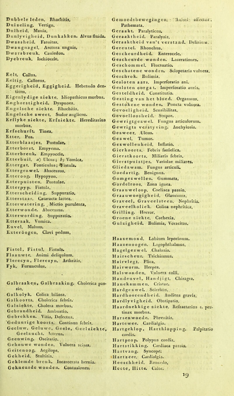 Dubbele leden. Rhachitis, Duizeling. Vertigo. Dulheid. Mania. Dunlyviglieid, Dunkakken. Alvus fluida. Dwaasheid. Fatuitas. Dwangnagel. Arctura unguis, Dwarsbreuk. Cauiedon. Dyebreuk. Iscliiocele. Eelt. Cailus. Eeltig. Callosus. Eggerigheid, Eggigheid. Hebetudo den- tium. Eigenlydige ziekte. Idiopathicus morbus. Engborstigheid. Dyspnoea. Engelsche ziekte. Rhachitis. Engelsche zweet. Sudor anglicus. Erflyke ziekte, Erfziekte. Hereditarius morbus. Erfschurft. Tinea. Etter. Pus. Etterblaasjes. Pustulae. Etterborst. Empyema. Etterbreuk. Empyocele. Etterbuil. a) Ulcus; b) Vomica, Ettergat. Fonticulus; fistula. Ettergez wel. Abscessus. Etteroog. Hypopyon. Etterpuisten. Pustulae. Etterpyp. Fistula. Etterscheiding. Suppuratio. Etterstaar. Cataracta lactea. Etterwatering. Mictio purulenta. Etterwonde. Abscessus. Etterwording. Suppuratio. Etterzak. Vomica. Eu vel. Malum-. Exteroogen. Clavi pedum. Fistel, Fistul. Fistula. Flaauwte. Animi deliquium. Flerecyn, Flerezyn. Arthritis. Fyk. Furunculus. Galbraaken, Galbraaking. Cholerica pas- sio. Galkolyk. Colica biliosa. Galkoorts. Cholerica febris. Gal ziekte. Cholera morbus. Gebrandheid. Ambustio. Gebrekken. Vitia, Defectus. Geduurige koorts. Continua febris. Geeluw, Geluwe, Geele, G e el ziekte, Geelzucht. Icterus. Geeuwing. Oscitatio. Gehouvve wonden. Vulnera scissa, Geitenoog. Aegilops. Gekheid. Stultitia. Geklemde breuk. Incarcevata hernia. Gekneusde wonden. Contusiones. G e m o e ds b e w eg i n g e n. ■ 'Animi - affectus , Pathemata. i Geraakt. Paralyticus. Geraaktheid. Paralysis. Geraaktheid van’t verstand. Deliriaiu. Gereutel. Rhonchus. Gescheurdheid. Enterocele. Gescheurde wonden. Lacerationes. Geschommel. Fluctuatio. Geschotene wonden. Sclopetaria vulnera. Geschrok. Bulimia. Gesloten aars. Imperforatio ani. Gesloten oorgat. Imperforatio auris. Gesteldheid. Constitutio. Gesting van het bloed. Orgasmus. Gestokene wonden. Puncta vulnera. Gevoeligheid. Sensibilitas. Gevoelloosheid. Stupor. G e w r i g t g e z w el. Fungus articulorum. Gewrigts verstyving. Anchylosis. Gezweer. .Ulcus. Gezwel. Tumor. Gezwollenheid. Inflatio. G i er koorts. Febris fanielica. Gierstkoorts. Miliaris febris. Gierstpuistjes. Variolae miliares. Gliedzwam. Fungus articuli. Goedartig. Benignus. Gomgezwellen. Gummata. Gordelroos. Zona ignea, Graauweloop. Coeliaca passio. Graauwoogigheid. Glaucoma. Graveel, Graveelsteen. Nephritis. Graveelkoliek, Colica nephritica. G r i 11 i n g. Horror. Groene ziekte. Cachexia. Gulzigheid. Bulimia, Voracitas. Ha a z e m o n d. Labium leporinum. Haaz enoogen. Lagophthalmus. H agel gezwel. Chalazia. Hairsch eur. Trichismus. Hairvlegjt. Plica. H a i rworm. Herpes. Hal s wonden. Vulnera colli. H andeuvel, Handjigt. Chiragra. H anekammen. Cristae. H a r d gezwel. Scirrhus. H a r d h o or e n d h e i d. Auditus gravis. H a rdly vi g hei d. Obstipatio. Haardnekkige ziekte. Refractarius s. per- tinax morbus. Harsenwoede. Phrenitis. H artewee. Cardialgia. Hartgeklop, H a r t kl o p p i n g. Palpitatio cordis. Hartprop. Polypus cordis. Harts tikking. Cardiaca passio. H a r t v a n g. Syncope. Hartzeer. Cardialgia. Heeschlieid. Raucedo. Hecte, Hi t te. Calor. 39