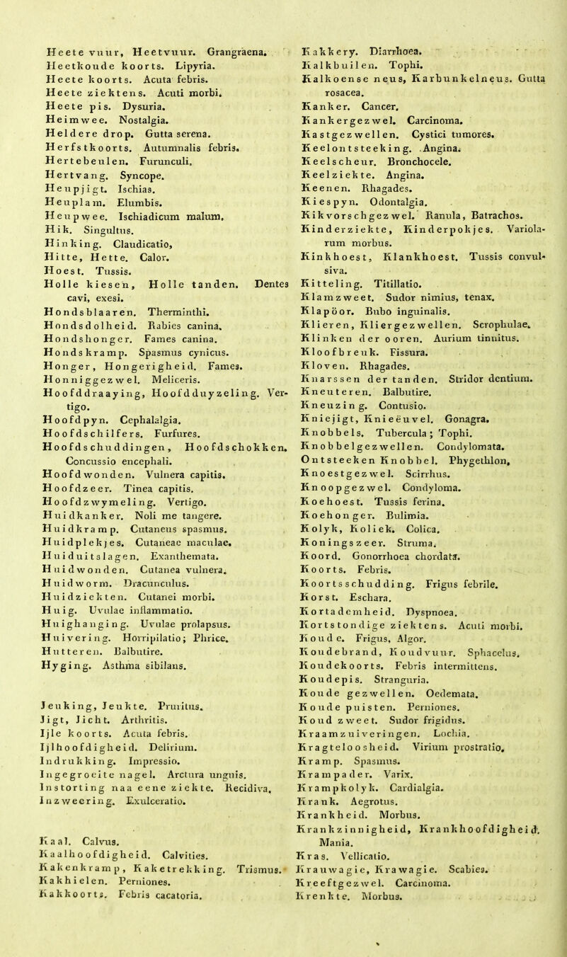 Heete vuur, Heetvuur. Grangraena. Heetkoude koorts. Lipyria. Heete koorts. Acuta febris. H eete ziektens. Acuti morbi. Heete pis. Dysuria. He imwee. Nostalgia. Heldere drop. Gutta serena. Herfstkoorts. Autumnalis febris. Hert ebeulen. Furunculi. Hertv a n g. Syncope. Heupjigt. Ischias. H e u p 1 a m. Elumbis. H e u p w e e. Ischiadicum malum, Hik. Singultus. H inliing. Claudicatio, Hitte, Hette. Calor. Ilo est. Tussis. Holle kiesen, cavi, exesi. Hondsblaaren. Hondsdolheid. Hondshonger. Holle tanden. Dentes Therminthi. Rabies canina. Fames canina. H ondskramp. Spasmus cynicus. Honger, Hongerigheid. Fames. H onniggezwel. Meliceris. Hoofdd raaying, Hoofdduy zeling. Ver- tigo. Hoofdpyn. Cephalalgia. Hoofdschilfers. Furfures. Hoofdschuddingen, Hoofdschokken. Concussio encephali. Hoofdwonden. Vulnera capitis. Hoofdzeer. Tinea capitis. Ho ofdzwymeling. Vertigo. Huidkanker. Noli me tangere. Huidkramp. Cutaneus spasmus. Huidplekjes, Cutaneae macirlac. H u i d u i 13 1 a g e n. Exanthemata. H uidwonden. Cutanea vulnera. H u i d w o r m. Dracunculus. Huidziekten. Cutanei morbi. H u i g. Uvulae inflammatio. Huighanging. Uvulae prolapsus. H uivering. Horripilatio; Plirice. H ut ter en. Balbutire. Hyg ing. Asthma sibilans. Jeuking, Jeukte. Pruritus. Jigt, licht. Arthritis. Ijle koorts. Acuta febris. I j 1 h o o f d i gh e i d. Delirium. Indrukking. Impressio. Ingegroeite nagel. Arctura unguis. Instorting naa eene ziekte. Recidiva, Inzweering. Exulceratio. Kaal. Calvus. Kaalho ofdigheid. Calvities. Kakenkramp, Kaketrekking. Trismus. Kakhielen. Perniones. Hakkoorts, Febris cacatoria. Kakkery. Diarrhoea. Iialkbuilen. Tophi. Kalkoense neus, Karbunkelneus. Gutta rosacea. Kanker. Cancer. Kankergezwel. Carcinoma. Ka s tgez well en. Cystici tumores. Keelontsteeking. Angina. Keelscheur. Bronchocele. Keelziekte. Angina. Keenen. Rhagades. Kiespyn. Odontalgia. Kikvorschgez wel. Ranula, Batrachos. Kinderziekte, Kinder pokjes. Variola- rum morbus. Kinkhoest, Klankhoest. Tussis convul- siva. Kitteling. Titillatio. Klamzweet. Sudor nimius, tenax. Klapoor. Bubo inguinalis. Klieren, Kliergezwellen. Scrophulae. Klinken der ooren. Aurium tinnitus. Kloofbreuk. Fissura. Kloven. Rhagades. Knarssen der tanden. Stridor dentium. Kneuteren. Balbutire. Kneuzing. Contusio. Kniejigt, Knieeuvel. Gonagra. Knobbels. Tubercula; Tophi. Knobbelgezwellen. Condylomata. Ontsteeken Knobbel. Phygethlon, Knoestgezwel. Scirrhus. Knoopgezwel. Condyloma. Koehoest. Tussis ferina. Koehon ger. Bulimia. Kolyk, Koliek. Colica. Koningszeer. Struma, Koord. Gonorrhoea chordata. Koorts. Febris. Koortsschudding. Frigus febrile. Korst. Eschara. Kort adernheid. Dyspnoea. Kortstondige ziektens. Acuti morbi. Koude. Frigus, Algor. K oudebrand, Koudvuur. Sphacelus. K oudekoorts. Febris intermittens. K oudepis. Stranguria. Koude gezwellen. Oedemata. K oude puisten. Perniones. Koud zweet. Sudor frigidus. K r a a m z u i ve r i ngen. Lochia. Kragteloosheid. Virium prostratio. Kramp. Spasmus. K r a m p a d e r. Varix. Krampkolyk. Cardialgia. Krank. Aegrotus. Krankheid. Morbus. Krank zinnigheid, Krank hoofdigheid'. Mania. Kras. Vellicatio. Krauwagie, Krawagie. Scabies. Kreeftgezwel. Carcinoma. Krenkte. Morbus. _