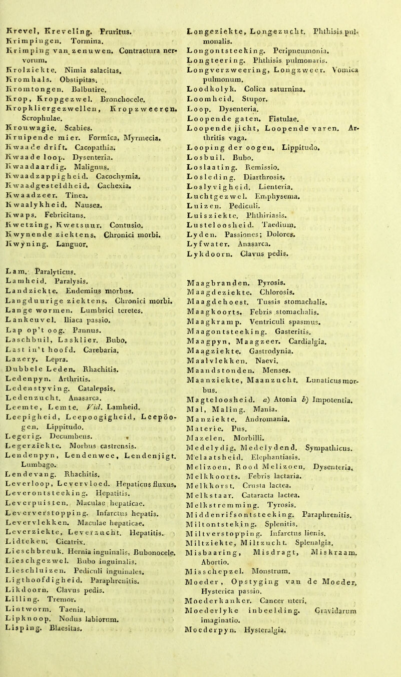 Krevel, Kreveling. Pruritus. Krimpingen. Tormina. Krimping van zenuwen. Contractura ner* vorum. Krolziekte. Nimia salacitas. Kromhals. Obslipitas; Ilromtongen. Balbutire. Krop, Kropgezwel. Bronchocele. Kropkliergezwellen, Eropzweeren. Scrophulae. Krouwagie. Scabies. Kruipende mier. Formica, ATyrmecia. Kwaade d r i f t. Cacopatliia. Kwaade loop. Dysenteria. Ewaadaardig. Malignus. Kwaadzappigheid. Cacochymia. Ii wa a d ges tel dh e id. Cachexia. Kwaadzeer. Tinea. Ii w a al y kh e i d. Nausea, liwaps. Felmcitans. liwetzing, Kwetsuur. Contusio. Kwynende ziektens. Chronici morbi. Ii w y n i n g. Languor, L a m. Paralyticus. Lamheid. Paralysis. Landziekte. Endemius morbus. Langduurige ziektens. Chronici morbi. Lange wormen. Lumbrici teretes. Lankeuvel. Iliaca passio. Lap op’t oog. Pannus. Laschbuil, Lasklier. Bubo. Last i n’ t hoofd. Carebaria, Lazery. Lepra. Dubbele Leden. Rhachitis. Ledenpyn. Arthritis. Ledenstyving. Catalepsis. Ledenzucht. Anasarca. Leemte, Lemte. Vid. Lamheid. Leepigheid, Leepoogigheid, L e e p o o - gen. Lippitudo. Legerig. Decumbens. v Legerziekte. Morbus castrensis. Lendenpyn, Lendenwee, Lendenjigt. Lumbago. Lende v an g. Rhachitis. Leverloop, Levervloed. Hepaticus fluxus. Leverontsteeking. Hepatitis. Lever pu is te n. Maculae hepaticae. L eververs top ping. Infarctus hepatis. Levervlekken. Maculae hepaticae. Leverziekte, Leverzucht. Hepatitis. Lidteken. Cicatrix. Lieschbreuk. Hernia inguinalis, Bubonocele. Lieschgezwel. Bubo inguinalis. Liescliluizen. Pediculi inguinales, L i g t h o o f d i g h e i d. Paraphrenitis. Likdoorn. Clavus pedis. L i 11 i n g. T rem or. Lintworm. Taenia. Lipknoop. Nodus labiorum. Lisping. Blaesitas. Longeziekte, Longezucht. Phtliisis pul- monalis. Longontsteeking. Periptieumonia. Longteering. Phthisis pulmonaris. Longverzweering, Longzweer. Vomica pulmonum. Loodkolyk. Colica saturnina. Loomheid. Stupor. Loop. Dysenteria. Loopende gaten. Fistulae. Loopendejicht, Loopende vare n. Ar- thritis vaga. Looping der oogen. Lippitudo. Losbuil. Bubo. Loslaating. Remissio. Losleding. Diarthrosis. L o s 1 y v i g h e i d. Lienteria. Luchtgezwel. Emphysema. Luizen. Pediculi. Luisziekte. Phthiriasis. Lustelooslieid. Taedium. Lyden. Passiones; Dolores. Lyf water. Anasarca. Lykdoorn. Clavus pedis. Maagbranden. Pyrosis. Maagdeziekte. Chlorosis. Maagdehoest. Tussis stomachalis. Maagkoorts. Febris stomachalis. Maagkramp. Ventriculi spasmus. Maagontsteeking. Gasteritis. Maagpyn, Maagzeer. Cardialgia. Maagziekte. Gastrodynia. Maalvlekken. Naevi. M a a n d s t on de n. Menses. Maanziekte, Maanzucht. Lunaticusmor- bus. Magteloosheid. a) Atonia b) Impotentia. Mal, Maling. Mania. Manziekte. Andromania. AT a teri e. Pus. Alazelen. Morbilli. Medelydig, Al e d c ly d en d. Sympathicus. M ela atsheid. Elephantiasis. Melizoen, R o o d Melizoen. Dysenteria, Melkkoorts. Febris lactaria. Melkkorst. Crusta lactea. Melkstaar. Cataracta lactea. M e Ik s t r e m m i n g. Tyrosis. Middenrifsontsteeking. Paraphrenitis. Miltontsteking. Splenitis. AI i 11 v e r s t o p p i n g. Infarctus lienis. Aliltziekte, Miltzucht. Splenalgia. Misbaaring, Misdragt, Miskraam. Abortio. AI i s s c h e p z el. Alonstrum. Moeder, Opstyging van de Moeder, Hysterica passio. AT oederkanker. Cancer uteri. Aloe der lyke inbeelding. Gravidarum imaginatio. Al o e d e r p y n. Hys teralgia.