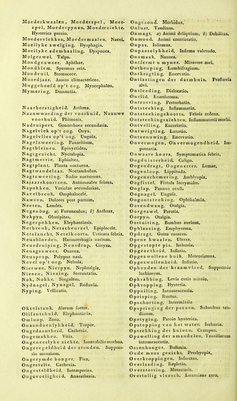 Moederkwaalen, Moeilerspel, Moer- spel, Moederpynen, M o e d er z i e k t e. Hysterica passio. Moedervlekken, Moedermaalen. Naevi. Moeilyke zwelging. Dysphagia. Moeilyke ademhaaling. Dyspnoea. Molgezwel. Talpa. Mondgezweer. Aphthae. Mondklem. Spasmus oris. Mondvuil. Stomacoce. Moordjaar. Annus climactericns. Muggehoofd op’t oog. Myocephalon. M y m e r i n g. Dementia. N a a rbor s t ighei d. Asthma. N aauwwording der voorhuid, Naauwe voorhuid. Phimosis. Nadruipert. Gonorrhoea secundaria. Nagelvlek op’t oog. Onyx. Nagelvlies op’t oog. Unguis, Nagelzweering. Panaritium. Nagtbleinen. Epinyctides. Nagtgezicht. Nyctalopia. Nagtmerrie. Ephialtes. Nagtplant. Planta nocturna. Nagtwandelaar. Noctambulus. Nagtzweeting. Sudor nocturnus. Najaarskoortsen. Autumnales febres. Napokken. Variolae secundariae. Navelbreuk. Omplialocele. Naween. Dolores post partum. Neeten. Lendes. Negenoog. d) Furunculus; b) Anthrax. Nekpyn. Obstipitas. Negerpokken. Elephantiasis. Netbreuk, N ets cheur zel. Epiplocele. Netelzucht, Netelkoorts. Urticata febris. Neusbloeden. Haemorrhagia narium. Neusdruiping, Neusdrop. Coryza. Neusgezwecr. Ozaena. Neusprop. Polypus nasi. Ne vel op’t oog. Nebula. Nierwee, Nierpyn. Nepliralgia. Niezen, Niezing. Sternutatio. Nok, Nokke. Singultus. Nydnagel, Nynagel. Reduvia. Nyping. Vellicatio. Okselstank. Alarum foetor. Olifantshuid. Elephantiasis, Omloop. Zona. O n a a n d o e n 1 y k h e i d. Torpor, Ongedaantheid. Cachexia. Ongemakken. Vitia. Ongeneeslyke ziekte. Insanabilis morbus. Ongeregeldheid der stonden. Suppres- sio mensium. Ongerymde lronger. Pica, Ongestalte. Cachexia. O n g e s t el d h e i d. Intemperies. Ongevoelighcid. Anaesthesia. Ongezond. Morbidus. Onlust. Taedium. Onmagt. a) Animi deliquium, l) Debilitas. Onmoed. Animi contristatio. Onpas. Infirmus. Onpasselykheid. Infirma valetudo. Onsmaak. Nausea. Ontfermt u myner. Miserere mei. Ontheuping. Lumbifragium. Ontkragting. Enervatio. Ontlastingen der darmbuis. Profluvia alvi. Ontleeding. Dislocatio. O n 11 i d. Exarthvoma. Ontroering. Perturbatio. Ontsteeking. Inflammatio. Ontsteekingskoorts. Febris ardens. Ontsteekingsziekten. Inflammatorii morbi. Ontvelling. Excoriatio. Ontwrigting. Luxatio. Ontzenuwing. Enervatio. Onvermogen, Onvermogendheid. Im- potentia. Onwaare koors. Symptomatica febris. Oogduisterheid. Caligo. Oogendragt, Oogenetter. Lemae, Oogenloop. Lippitudo. Oogenschemering. Amblyopia, Oogfistel. Fistula lacrymali3. Ooglap. Pannus oculi. Oognagel. Unguis. Oogontsteeking. Ophthalmia. Oorendwang. Otalgia. Oorgezwel. Parotis. Oorpyn. Otalgia. Oortuiting. Bombus aurium. Opblaazing. Emphysema. Opdragt. Gutta rosacea. Opene kwaalen. Ulcera. Opgestopte pis. Ischuria. Opgezetheid. Inflatio. Op gezwollene buik. Meteorismus. Opgezwollenlieid. Inflatio. Ophouden der kraainvloed. Suppressio lochiorum. Opkvabbing. Levis cutis scissio. Opkropping. Hysteria. Oppuiling. Intumescentia. Oprisping. Ructus. Op s chorti n g. Intermissio Opspringing der peezen. Subsultus ten- dinum. Opstyging. Passio hysterica. Opstopping van het vvater. Ischuria. Optrekking der ltnieen. Crampus. Opzwelling der amandelen. Tonsillarum intumescentia. Ossenhonger. Bulimia. Oude mans gezicht. Presbyopia. Overkroppingen. Infarctus. Overlaading.. Repletio. O v ers t or t in g. Metastasis. Over to Ili g vleescli. .Luxurians .caro.