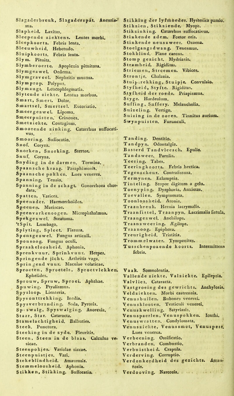 SI a ga d erbreuk, Slagaddrspat. Aneuris-r ma. Slapheid. Laxitas. SI e e pende ziektens. Lentes morbi. Sleepkoorts, Febris lenta. Sleeuwheid. Hebetudo. Sluipkoorts. Febris lenta. Slym. Pituita. Slymberoerte. Apoplexia pituitosa. Slymgezwel. Oedema. Slymgraveel. Nephritis mucosa. Slymprop. Polypus. Slymzugt. Leucophlegmatia. Slytende ziekte. Lentus morbus. Smart, Smert. Dolor. Smartsel, Smertsel. Excoriatio. Smeergezwel. Lipoma. Smeerpuisten.' Crinones. Smet ziekte. Contagium. Smoorende zinking. Catarrhus suffocati- vus. Smooring. Suffocatio. Snof. Coryza. Snorken, Snorking. Stertor. Snuf. Coryza. Snydiiif-; in de darmen. Tormina. c t Spaansche kraag. Paraphimosis. Spaansche poklien. Lues venerea. Spanning. Tensio. Spanning in de schagt. Gonorrhoea chor- data. Spat ten. Varices. S pe enade r. Haemorrhoides. Speenen. Mariscae. Speenvarkenoogen. Micropnthalmus. Spek gezwel. Steatoma. ’tSpit. Lumbago. Spl yting, Spleet. Fissura. Sponsgezwel. Fungus articuli. Sponsoog. Fungus oculi. Spraakeloosheid. Aphonia. Sprenkvuur, Sprinkvuur. Herpe3. Springende jicht. Arthritis vaga. Springend vuur. Maculae volaticae. Sp roeten, Sproetels, Sproetvlekken. Ephelides. Sprouw, Spruw, Sproei. Aphthae. Spuwing. Ptyalismus. Spysloop. Lienteria. Spy s on ttrekk ing. Inedia. Spysverbranding. Soda, Pyrosis. S p > swalg, Spysvvalging. Anorexia. Staar, Star. Cataracta. Statnelachtigheid. Balbuties. Steek. Punctura. Steeking in de zyde. Pleuritis. Steen, Steen in de blaas. Calculus ve- sicae. Steenpokjes. Variolae siccae. Steenpuistj es. Vari. Stekeblindheid. Amaurosis. Stemmeloosheid. Aphonia. Stikke n, Stikking. Suffocatio. i Stikking der lyfrhbeder. Hysteffca passio. Stikzien, Stikziende. Myops. . Stikzinking. Catarrhus suffocativus. Stinkende adem. Fcetor oris. Stinkende neuszweer. Ozaena. S toelgangs d wa n g. Tenesmus. Stokblind,- Plane caecus. Stomp gezicht. Mydriasis. Strarahei d. Rigiditas. Striem en, Streemen. Vibices. Strontje. Chalazia. Stuipirekking, Stuipje. Convulsio. Styflieid, Styfte. Rigiditas. Styfheid der roede. Priapismus. Styge. Hordeolum. Suffing, Suffery. Melancholia. Suizeling. Vertigo. Suizing in de ooren. Tinnitus aurium. Svrynpuisten. Furunculi. Tanding. Dentitio. Tandpyn. Odontalgia. Basterd Tandvleescli. Epulis. Tandzweer. Parulis. Teering. Tabes. Teerin gk o or ts. Febris hectica. Tegens cheur. Contrafissura. Termynen. Eclampsia. Tinteling. Stupor digitum a gelu. Toenyping. Dysphoria, Anxietas. T o e v a 11 e n. Symptomata. To onloosheid. Atonia. Traanbreuk. Flernia lacrymalis. Traanfistel, Traanpyn. Lacrimalis fistula. Tra angezwel. Anchilops. Traanzweering. iEgilops. Traanoog. Epiphora. Treurigheid. Tristitia. Trommelwater. tympanites. Tusschenpozende koorts. Intermittens febris. Vaak. Somnolentia. Vallehde ziekte, Valziekte. Epilepsia. Valvlies. Cataracta. Vastgroeing des gewrichts. Anchylosis. Veldziekten. Morbi castrensis. Venusbuilen. Bubones venerei. Venusklooten. Testiculi venerei. V enus k we 11 i n g. Satyriasis. Venuspaerlen, Venuspokken. Ionthi. Venusvvratten. Condylomata. Venusziekte, Venussmct, Venuspest. Lues venerea. Verbeening. Ossificatio. Verbranden. Combustio. Verbuistheid. Crapula. Verderving. Corruptio. Verdonkerdheid des gezicht s. Amau- rosis. Verdooving. Narcosis.. . - •