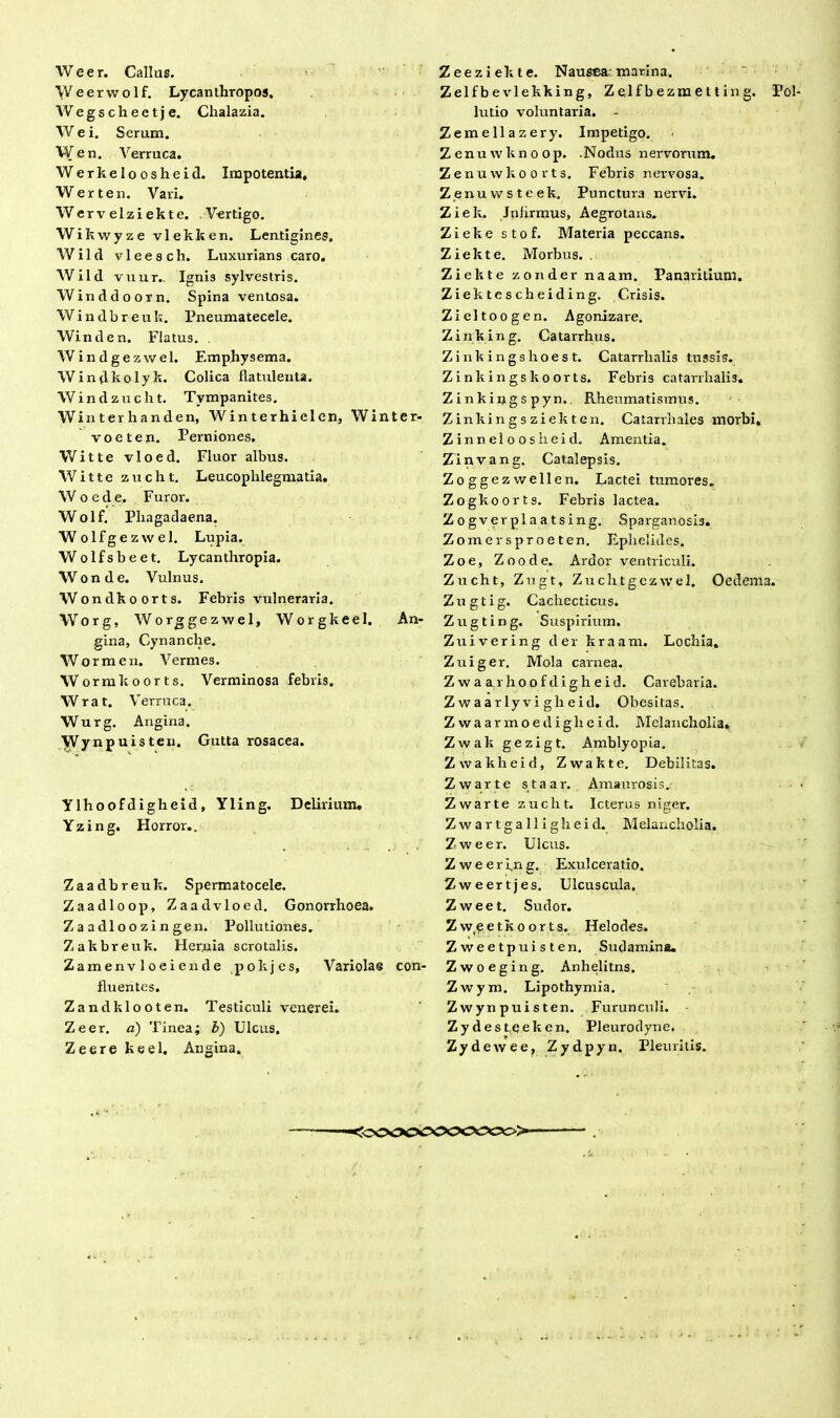 W e e r. Callus. Weerwolf. Lycantliropos. Wegschectje. Chalazia. W e i. Serum. Wen. Verruca. Werkeloosheid. Impotentia, Werten. Vari. Wervelziekte. Vertigo. Wikwyze vlekken. Lentigines. Wild vleesch. Luxurians caro. Wild vuur,. Ignis sylvestris. Winddoorn. Spina ventosa. Windbreu k. Pneumatecele. Win d en. Flatus. Windgezwel. Emphysema. Windkolyk. Colica flatulenta. Windzucht. Tympanites. Winterhanden, Winterhielen, Winter- voeten. Perniones. Witte vloed. Fluor albus. W i 11 e zuclit. Leucophlegmatia. W o ede. Furor. Wolf. Phagadaena. Wolfgezwel. Lupia. Wolfsbeet. Lycanthropia. Wonde. Vulnus. Wondkoorts. Febris vulneraria. Worg, Worggezwel, Worgkeel. An- gina, Cynanche. Wormen. Vermes. Wormkoorts. Verminosa febris. Wrat. V erruca. Wurg. Angina. Wynpuisteu. Gutta rosacea. Ylhoofdigheid , Yling. Delirium. Yzing. Horror.. Zaadbreuk. Spermatocele. Zaadloop, Zaadvloed. Gonorrhoea. Zaadloozingen. Pollutiones. Zakbreuk. Hernia scrotalis. Zamenvloeiende pokjes, Variolae con- fluentes. Zandklooten. Testiculi venerei. Zeer. a) Tinea; b) Ulcus. Zeere keel. Angina. Zeeziekte. Nausea: marina. Zelfbevlekking, Zelfbezmetting. Pol lutio voluntaria. Zemellazery. Impetigo. Z en u w k n o o p. .Nodus nervorum. Zenuvvkoorts. Febris nervosa. Z.enuwsteek. Punctura nervi. Ziek. Jnfirmus, Aegrotans. Zieke stof. Materia peccans. Ziek te. Morbus. . Ziekte zonder naam. Panaritium. Ziektescheiding. Crisis. Zieltoogen. Agonizare. Zinking. Catarrhus. Zinkingshoest. Catarrlialis tussis. Zinkingskoorts. Febris catarrlialis. Zinkiijgs pyn.. Rheumatismus. Zinkingsziekten. Catarrhales morbi, Zinneloosheid. Amentia. Zinvang. Catalepsis. Zoggezwellen. Lactei tumores. Zogkoorts. Febris lactea. Zogverplaatsing. Sparganosis. Zomersproeten. Ephelides. Zoe, Zoode. Ardor ventriculi. Zucht, Zugt, Zuchtgczwel. Oedema. Zugtig. Cachecticus. Zugting. Suspirium. Zuivering der kraam. Lochia. Zuiger. Mola carnea. Z w a a.r ho o f di g h e i d. Carebaria. Zwaarlyvigheid. Obesitas. Zwaarmoediglieid. Melancholia. Zwak gezigt. Amblyopia. Zwakheid, Zwakte. Debilitas. Zwarte staar. Amaurosis. Zwarte zucht. Icterus niger. Zwartgalligheid. Melancholia. Zweer. Ulcus. Zweerfng. Exulceratio. Zweertjes. Ulcuscula, Zweet. Sudor. Zweetkoorts. Helodes. Zweetpuisten. Sudamina. Zwoeging. Anhelitns. Zwym. Lipothymia. Zwynpuisten. Furunculi. Zydesteeken. Pleurodyne. Zydewee, Zydpyrn. Pleuritis. :cs>occooocco>