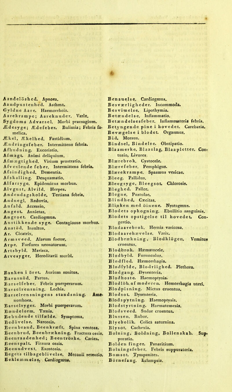 Aandeloshed. Apnoea. Aandpustenhed. Asthma. G y 1 d n e A a r e. Haemorrhois. Aarekrampe; Aareknuder. Varix. Sygdoms Advarsel. Moibi praesagium. iEdesyge; AEdefeber. Bulimia; Febris fa- melica. iEkel, iEkelhed. Fastidium. iEndringsfeber. Intermittens febris. Afhudning. Excoriatio. Afmagt. Animi deliquium. Afrn oegtighed. Virium prostratio. Afvexlende feber. Intermittens febris. Afsindighed. Dementia. Afskalling. Desquamatio. Alfarsygc. Epidemicus morbus. Alvgust, Alvild. Herpes. Andendagskolde. Tertiana febri*. A n d n e g 1. Reduvia. Anfald. Accessio. Ange st. Anxietas. Angroet. Cardiogmus. Anstikkende syge. Contagiosus morbus. Anstod. Insultus. Ar. Cicatrix. Armsveed. Alarum foetor. Arpe. Furfures neonatorum. Artsbyld. Marisca. Arvesyger. Hereditarii morbi. Banken i oret. Aurium sonitus. Barnsnod. Partus. Barselfeber. Febris puerperarum. Barselrensning. Lochia. Barselrensningens standsning. Ame- norrhoea. Barselsyger. Morbi puerperarum. Baendelorm. Taenia. Bebudende tilfaelde. Symptoma. Bedovelse. Narcosis. Beenbrand, Beenkraeft. Spina ventosa. Beenbrud, Beenbraekning. Fractura ossis. Beenraadenhed; Beentroske. Caries. Beenspalt. Fissura ossis. Beenudvext. Exostosis. Begets tilbageblivelse. Meconii retentio. B e k 1 e m m e 1 s e. Cardiogmus. Benauelse. Cardiogmus. Besvaerligheder, Incommoda. Besvimelse. Lipothymia. Betaendelse. Inflammatio. Betaendelsesfeber. Inflammatoria febri9. Betyngende pine i hovedet. Carebaria. Bevaegelse i blodet. Orgasmus. Bid. Morsus. Bindsel, Bindelse. Obstipatio. Blaamerke, Blaaslag, Blaapletter. Con- tusio, Livores. Blaerebrok. Cystocele. Blaerefeber. Pemphigus. Blserekrampe. Spasmus vesicae. Bleeg. Pallidus. Bleegsyge, Bleegsot. Chlorosis. Bleghed. Pallor. Blegne. Pustulae. Blindhed. Caecitas. Bli.nken raed oinene. Nystagmus. Blodets opkogning. Ebullitio sanguinis. Blodets opstigelse til hovedet. Con- gestio. Blodaarebrok. Hernia varicosa. Blodaarehsevelse. Varix. Elodbreekning, Blodklogen. Vomitus cruentus. Blodbrok. Haematocele. Blodbyld. Furunculus. Blodflod. Haemorrhagia. Blodfylde, Blodriigbed. Plethora. Blodg ang. Dysenteria, Blod hoste. Haemoptysis. BlodloKaf mode ren. Hemorrhagia uteri. Blodpisning. Mictus cruentus. Blodsot. Dysenteria. Blod s py tn in g. Haemoptysis. Blodstyrtning. Haematemesis. Blodsveed. Sudor cruentus. Blussen. Rubor. Blyeltolik. Colica saturnina. Blysot. Cachexia. Bolning, Boldning, Bollenskab. Sup. pnratio. Bolden finge r. Panaritium. Bolningsfeber. Febris suppuratoria. Bomsot. Bympanites. Bbrnefang. Eclampsia.