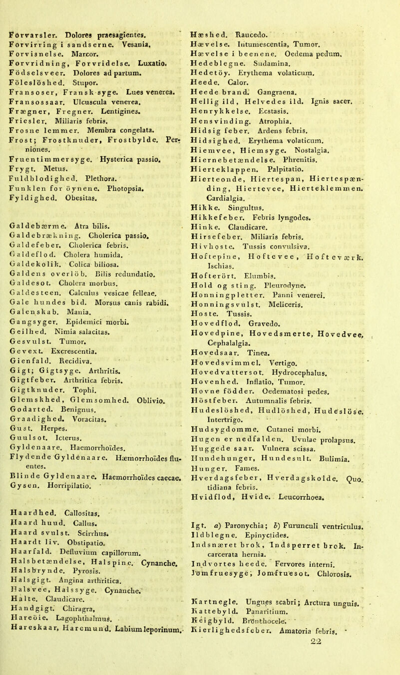 Forrarsler. Dolores praesagientes. Forvirring i sandserne. Vesania, Forvisnelse. Marcor. Forvridning, Forvridelse. Luxatio, Fodselsveer. Dolores ad partum. Folesloshed. Stupor. Fransoser, Fransksyge. Lues venerea. Fransossaar. Ulcuscula venerea. Fraegner, Fregner. Lentigines. Friesler. Miliaris febris. Frosne lemmer. Membra congelata. Frost; Frostknuder, Frostbylde. Per- niones. Fruentimmersyge. Hysterica passio, Frygt. Metus. Fuldblodighed. Plethora. Funklen for bynene. Photopsia. Fyldighed. Obesitas. Galdebasrme. Atra bilis. Galdebraekning. Cholerica passio. Galdefeber. Cholerica febris. Galdeflod. Cholera humida. Galdekolik. Colica biliosa. Galdens overlob. Bilis redundatio. Galdesot. Cholera morbus. Galdesteen. Calculus vesicae felleae. Gale hundes bid. Morsus canis rabidi. Galenskab. Mania. Gangsyger. Epidemici morbi. Geilhed. Nimia salacitas. Gesvulst. Tumor. Gevext. Excrescentia. Gienfald. Recidiva. Gigt; Gigtsyge. Arthritis. Gigtfeber. Arthritica febris. Gigtknuder. Tophi. Glemskhed, Glemsomhed. Oblivio. Godarted. Benignus. Graadighed. Voracitas. Gust. Herpes. Guulsot. Icterus. Gyldenaare. Haemorrhoides. Flydende Gyldenaare. Haemorrhoides flu- entes. Blinde Gyldenaare. Haemorrhoides caecae. Gysen. Horripilatio. Haardhed. Callositas. Haard huud. Callus. Haard svulst. Scirrhus. Haardt liv. Obstipatio. Haarfald. Defluvium capillorum. Halsbetaendelse, Halspinc. Cynanche Halsbr ynde. Pyrosis. Halsgigt. Angina arthritica. Halsvee, Halssyge. Cynanche. Halte. Claudicare. Hand gigt. Chiragra, H are oie. Lagophthalmus. Hareskaar, Haremund. Labium leporinum,- Haeshed. Raucedo. Hae vel se. Intumescentia, Tumor. H aevelse i beenene. Oedema pedum, Hed eblegne. Sudamina. Hedetoy. Erythema volaticum. Heede. Calor. Heede br and. Gangraena. Hellig ild, Heivedes ild. Ignis sacer. Henrykkelse. Ecstasis. H ensvinding. Atrophia. Hidsig feber. Ardens febris. Hidsighed. Erythema volaticum. H iemvee, Hi emsyge. Nostalgia. Hiernebe taendelse. Phrenitis. Hierteklappen. Palpitatio. H ierteonde, Hiertespan, Hiertespaen- ding, Hiertevee, Hierteklemmen. Cardialgia. Hikke. Singultus. Hikkefeber. Febris lyngodes. H inke. Claudicare. Hirsefeber. Miliaris febris. Hivhoste. Tussis convulsiva. Hoftepine, Iloftevee, Hoftevaerk. Ischias. Hofterbrt. Elumbis. Hold og sting. Pleurodyne. H onningpletter. Panni venerei. Honningsvulst. Meliceris. Pios te. Tussis. Hovedflod. Gravedo. Hovedpine, Hovedsmerte, Hovedvee, Cephalalgia. Hovedsaar. Tinea. Hovedsvimmel. Vertigo. H o ve d va tt er s o t. Hydrocephalus. Hovenhed. Inflatio, Tumor. Hovne fodder. Oedematosi pedes. Hostfeber. Autumnalis febris. H u d e s 1 o s h e d, H u d 16 s h e d, Hudeslose. Intertrigo. Hudsygdomme. Cutanei morbi. Hugen er nedfalden. Uvulae prolapsus. Huggede saar. Vulnera scissa. Ilundehunger, Hundesult. Bulimia. Hunger. Fames. Hverdagsfeber, Hverdagskolde. Quo. tidiana febris. Hvidflod, Hvide. Leucorrhoea. Igt. a) Paronychia; b) Furunculi ventriculus. Ildblegne. Epinyctides. Indsnaeret brok, Indsperret brok. In- carcerata hernia. Indvortes heede. Fervores interni. Jomfruesyge; Jomfruesot. Chlorosis. Kartnegle. Ungues scabri; Arctura unguis. Kattebyld. Panaritium. K e i g b y 1 d. BrOnfchocele. Kierlighedsfeber. Amatoria febris. * 22
