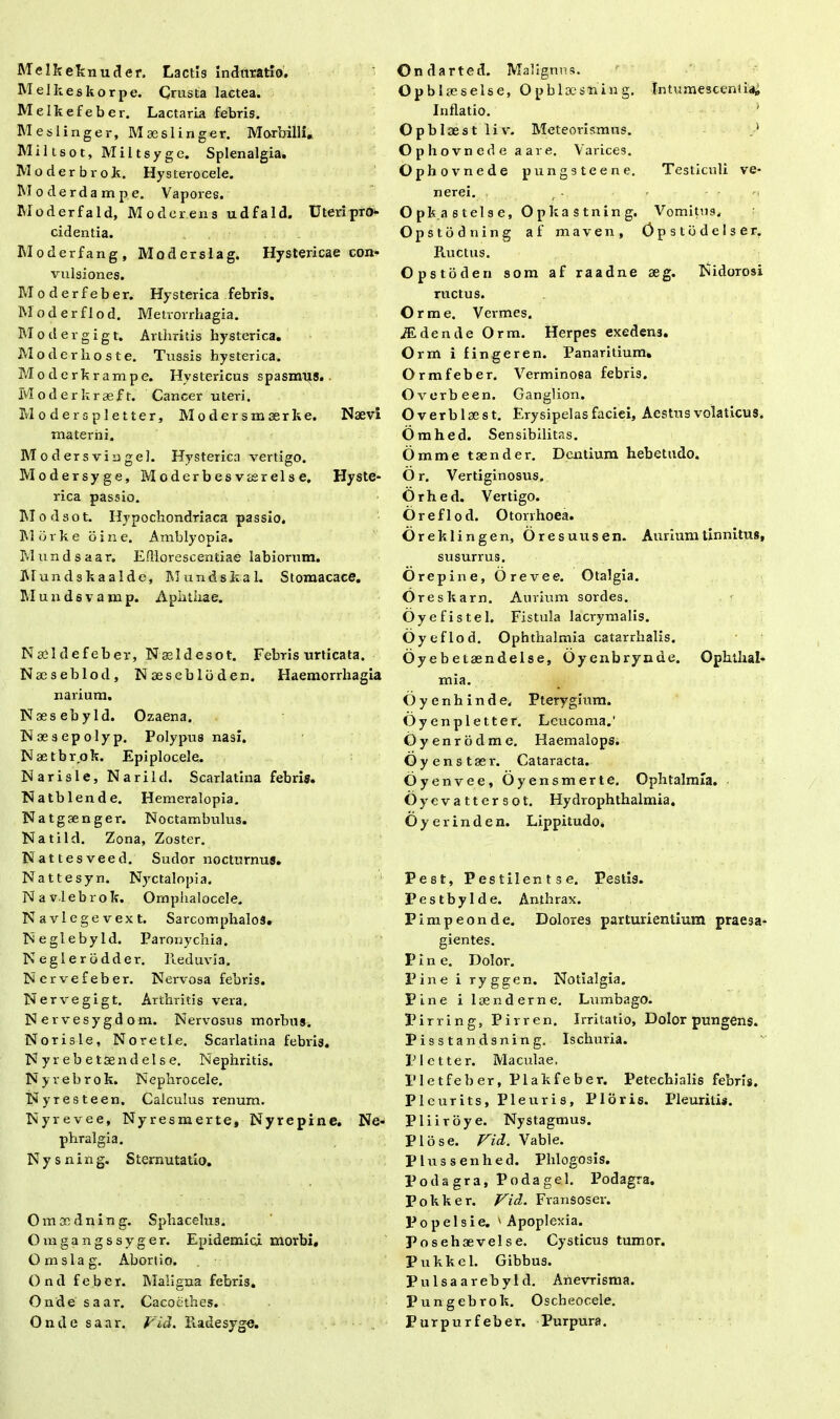 Melkeknuder. Lactis inchiratio. Melkeskorpe. Crusta lactea. Melkefeber. Lactaria febris. Meslinger, Mas sii riger. Morbilli. Miltsot, Miltsyge. Splenalgia. Moderbrok. Hysterocele. Moderdampe. Vapores. IModerfald, Moder ens udfald. UteripTO* cidentia. Moderfang, Moderslag. Hystericae con- vulsiones. Moderfeber. Hysterica febris. Moderflod. Metrorrhagia. Modergigt. Arthritis hysterica. Mo der hos te. Tussis hysterica. Moder krampe. Hystericus spasmus. Moderkraeft. Cancer uteri. Moderspletter, Modersmserke. Naevi materni. Modersvingei. Hysterica vertigo. Modersyge, Moderbesveerelse. Hyste- rica passio. Modsot. Hypochondriaca passio. Morke bine. Amblyopia. Mundsaar. Efllorescentiae labiorum. Mundskaalde, Mundskal. Stomacace. Muudsvamp. Aphthae. NaSldefeber, Naeldesot. Febris urticata. N aeseblod, Naeseblbden. Haemorrhagia narium. N aesebyld. Ozaena. Naesepolyp. Polypus nasi. Naetbrok. Epiplocele. Narisle, Narild. Scarlatina febris. Natblende. Hemeralopia. Natgsenger. Noctambulus. Natild. Zona, Zoster. Nattesveed. Sudor nocturnus. Nattesyn. Nyctalopia. Navlebrok. Omphalocele. N avlege vext. Sarcomphalos. TSeglebyld. Paronychia. Neglerbdder. Reduvia. N ervefeber. Nervosa febris. Nervegigt. Arthritis vera. Nervesygd om. Nervosus morbus. Norisle, Noretle. Scarlatina febris. Nyrebetaendelse. Nephritis. Nyrebrok. Nephro cele. Nyresteen. Calculus renum. Nyrevee, Nyresmerte, Nyrepine. Ne- phralgia. N y s nin g. Sternutatio. O m x d n i n g. Sphacelu3. Omgangssyger. Epidemici morbi, Omslag. Abortio. Ond feber. Maligna febris. Ondesaar. Cacoethes. Ond e saar. Vid. Radesyge. Ondarted. Malignus. Opbl aes eis e, O p blaesn in g. Intumescent iai Inflatio. Opbl aest li v. Meteorismus. . ’ Oph ovnede aare. Varices. Oph ovnede pungsteene. Testiculi Ve- nerei. Opk.astelse, Opkastning. Vomitus, Opstodning af maven, Opstbdelser, Ructus. Opstoden som af raadne aeg. Nidorosi ructus. O rme. Vermes. iEdende Orm. Herpes exedens. Orm i finge ren. Panaritium. Ormfeber. Verminosa febris. Overbeen. Ganglion. Overblaest. Erysipelas faciei, Aestus volaticus. Omhed. Sensibilitas. O m m e taender. Dentium hebetudo. O r. Vertiginosus. Orhed. Vertigo. Oreflod. Otorrhoea. Orekl ingen, Oresuusen. Aurium tinnitus, susurrus. Orepine, Orevee. Otalgia. Oreska rn. Aurium sordes. Oyefistel. Fistula lacrymalis. Oyeflod. Ophthalmia catarrhalis. Oyebetaendelse, Oyenbrynde. Ophthal- mia. O y e n h i n d e. Pterygium. Oyenpletter. Leucoma.' Oyenrodme. Haemalops. Oy enstaer. Cataracta. Oyenvee, Oyensmerte. Ophtalmla. Oyevattersot. Hydrophthalmia. Oyerinden. Lippitudo, Pe8t, Pestilentse. Pestis. Pestbylde. Anthrax. Pimpeonde, Dolores parturientium praesa- gientes. Pine. Dolor. Pine i ryggen. Notialgia. Pine i laenderne. Lumbago. Pirring, Pirren. Irritatio, Dolor pungens. Pisstandsning. Ischuria. V1 e 11 e r. M a cula e, Fletfeber, Plakfeber. Petechialis febri». Pleurits, Pleuris, Pior is. Pleuriti». Pliiroye. Nystagmus. Pio se. Vid. Vable. Plussenhed. Phlogosis. Poda gra, Podagel. Podagra. P o k k e r. Vid. Fvansoser. P o p e 1 s i e. ' Apoplexia. Posehaevelse. Cysticus tumor. Pukkel. Gibbus. Pulsaarebyld. Anevrisma. Pungebrok. Oscbeocele. Purpurfeber. Purpura.
