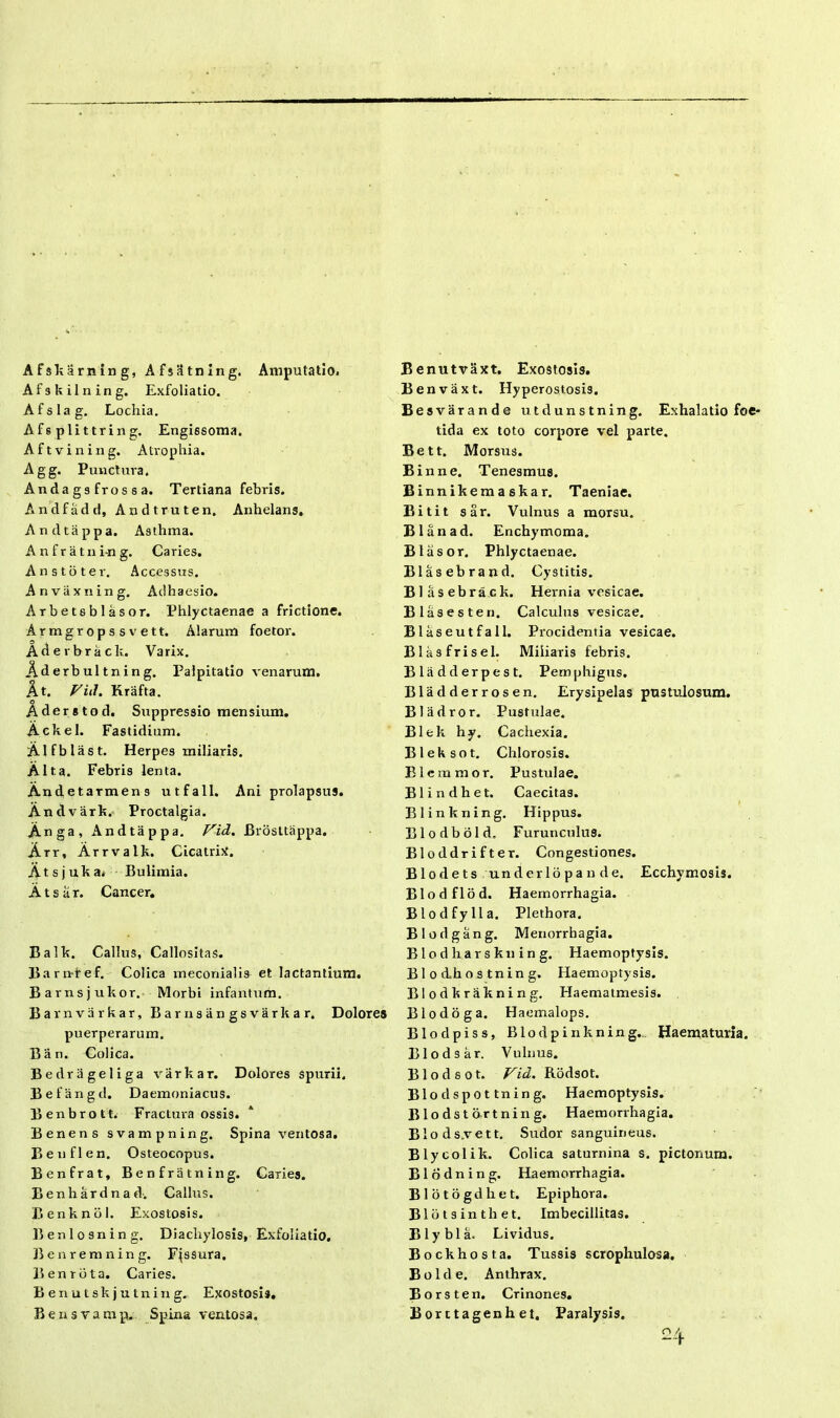 Afskarning, Afsatning. Amputatio. Afskilning. Exfoliatio. Afslag. Lochia. Afsplittrin g. Engissoma. Aftvining. Atrophia. Agg. Punctura. Andags fros sa. Tertiana febris. Andfadd, Andtruten. Anhelans. Andtappa. Asthma. Anfratni-ng. Caries. An sto ter. Accessus. Anvaxning, Adhaesio. Arbetsblasor. Phlyctaenae a frictione. Armgropssvett. Alarum foetor. Aderbrack. Varix. Aderbultning. Palpitatio venarum. At. Fid. Krafta. Aderstod. Suppressio mensium. Ackel. Fastidium. Alfblast. Herpes miliaris. Alta. Febris lenta. Andetarmens utfall. Ani prolapsus. An dvark. Proctalgia. Anga, Andtappa. Fid. Brosttappa. Arr, Arrvalk. Cicatrix. Ats j uka. Bulimia. A t s a r. Cancer. Balk. Callus, Callositas. Barnref. Colica meconialis et lactantium. Barnsjukor. Morbi infantum. Barnvarkar, Barnsangsvarkar. Dolores puerperarum. 13 an. Colica. Bedrageliga varkar. Dolores spurii. Befangd. Daemoniacus. Benbrott. Fractura ossis. Benens svampning. Spina ventosa. Benflen. Osteocopus. Benfrat, Benfratning. Caries. Benhardnad. Callus. Benknol. Exostosis. Benlosning. Diachylosis, Exfoliatio. Benremning. Fassura. B en rota. Caries. Benutskjutning. Exostosi». Bensvamp. Spina ventosa. Benutvaxt. Exostosis. Benvaxt. Hyperostosis. Besvarande utdunstning. Exhalatio foe- tida ex toto corpore vel parte. Bett. Morsus. Binne. Tenesmus. Binnikemaskar. Taeniae. Bitit sar. Vulnus a morsu. Blanad. Enchymoma. Btasor. Phlyctaenae. Blasebrand. Cystitis. Blasebrack. Hernia vesicae. Blasesten. Calculus vesicae. Blaseutfall. Procidentia vesicae. Blasfrisel. Miliaris febris. Bladderpest. Pemphigus. Bladderrosen. Erysipelas pustulosum. Bladror. Pustulae. Blek hy. Cachexia. Bleksot. Chlorosis. Elemmor. Pustulae. Blindhet. Caecitas. l Blinkning. Hippus. Blodbold, F urunculus. Bloddrifter. Congestiones. Blodets underlopande. Ecchymosis. Blodflod. Haemorrhagia. Blodfylla. Plethora. Blodgang. Menorrhagia. B1 o d li a r s kn i n g. Haemoptysis. B1 o dh o s tn in g. Haemoptysis. Blodkrakning. Haematmesis. Blodoga. Haemalops. Blodpiss, Blodpinkning... Haematuria. Blodsar. Vulnus. B1 o d s o t. Fid. Rodsot. Blodspot tn i n g. Haemoptysis. Blodstort n i n g. Haemorrhagia. Blods.vett. Sudor sanguineus. Blycolik. Colica saturnina s. pictonum. Blodning. Haemorrhagia. Blotogdhet. Epiphora. Blotsinthet. Imbecillitas. Blybla. Lividus. Bockhosta. Tussis scrophulosa. B o 1 d e. Anthrax. Borsten. Crinones. Borctagenhet. Paralysis. 24